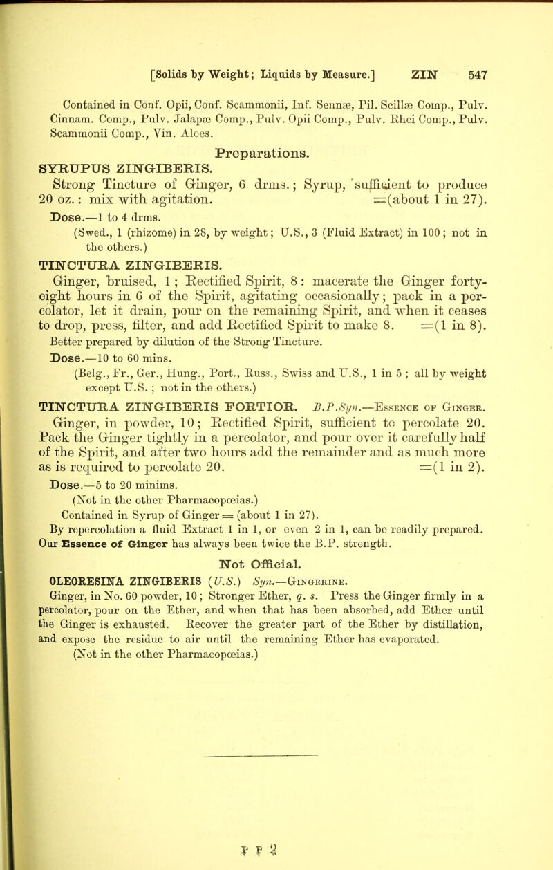 Contained in Conf. Opii, Conf, Scammonii, Inf. Sennae, Pil, ScillcB Comp., Pulv. Cinnam. Comp., Pulv. Jalapse Comp., Pulv. Opii Comp., Pulv. Rhei Comp., Pulv. Scammonii Comp., Vin. Aloes. Preparations. SYRUPUS ZINGIBERIS. Strong Tincture of Ginger, 6 drms.; Syrup, 'sufii(iient to produce 20 oz.: mix with agitation. =^(about 1 in 27). Dose.—1 to 4 drms. (Swed., 1 (rhizome) in 28, by weight; U.S., 3 (Fluid Extract) in 100 ; not in the others.) TINCTURA ZINGIBERIS. dinger, bruised, 1 ; Eectified Spirit, 8: macerate the Ginger forty- eight hours in 6 of the Spirit, agitating occasionally; pack in a per- colator, let it drain, pour on the remaining S^^irit, and when it ceases to drop, press, filter, and add Eectified Spirit to make 8. in 8). Better prepared by dilution of the Strong Tincture. Dose.—10 to 60 mins, (Belg-., Fr., Ger., Hung., Port., Euss., Swiss and U.S., 1 in 5 ; all by weight except U.S. ; not in the others.) TINCTUPA ZmO-IBEIlIS FORTIOR. ^.P./Sy».—Essence of Gingek. Ginger, in j)Owder, 10; Eectified Spirit, sufficient to percolate 20. Pack the Ginger tightly in a percolator, and pour over it carefully half of the Spirit, and after two hours add the remainder and as much more as is required to percolate 20. =(1 in 2). Dose.—5 to 20 minims. (Not in the other Pharmacopoeias.) Contained in Syrup of Ginger = (about 1 in 27). By repercolation a fluid Extract 1 in 1, or oven 2 in 1, can be readily prepared. Our Essence of Ginger has always been twice the B.P. strength. Not Official. OLEORESINA ZINGIBERIS {U.S.) /S^/w.—Gingerine. Ginger, in No. 60 powder, 10 ; Stronger Ether, q. s. Press the Ginger firmly in a percolator, pour on the Ether, and when that has been absorbed, add Ether until the Ginger is exhausted. Recover the greater part of the Ether by distillation, and expose the residue to air until the remaining Ether has evaporated. (Not in the other Pharmacopoeias.) ? ? 3