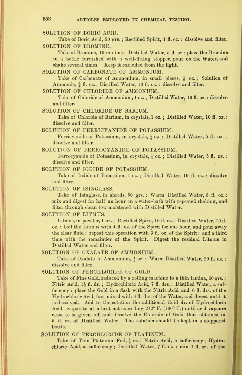 SOLUTION OF BOEIC ACID. Take of Eoric Acid, 50 grs.; Rectified Spirit, 1 fl. oz. : dissolve and filter. SOLUTION OF BEOMINE. Take of Bromine, 10 minims ; Distilled Water, 5 fl. oz : place the Bromine in a bottle furnished witli a well-fitting stopper, pour on the Water, and shake several times. Keep it excluded from the light. SOLUTION OF CAEBONATE OF AMMONIUM. Take of Carbonate of Ammonium, in small pieces, ^ oz.; Solution of Ammonia, f fl. oz.; Distilled Water, 10 fl. oz. : dissolve and filter. SOLUTION OF CHLOEIDE OF AMMONIUM. Take of Chloride of Ammonium, 1 oz.; Distilled Water, 10 fl. oz.: dissolve and filter. SOLUTION OF CHLOEIDE OF BAEIUM. Take of Chloride of Barium, in crystals, 1 oz. ; Distilled Water, 10 fl. oz. : dissolve and filter. SOLUTION OF FEEEICYANIDE OF POTASSIUM. Ferricyanide of Potassium, in crystals, j oz.; Distilled Water, 5 fl. oz. ; dissolve and filter, SOLUTION OF FEREOCYANIDE OF POTASSIUM. Ferrocyanide of Potassium, in crystals, 5 oz.; Distilled Water, 5 fl. oz. : dissolve and filter. SOLUTION OF IODIDE OF POTASSIUM. Take of Iodide of Potassium, 1 oz.; Distilled Water, 10 fl. oz. : dissolve and filter. SOLUTION OF ISINGLASS. Take of Isinglass, in shreds, 50 grs. ; Warm Distilled Water, 5 fl. oz.: mix and digest for half an hour on a water-bath with repeated shaking, and filter through clean tow moistened with Distilled Water. SOLUTION OF LITMUS. Litmus, in powder, 1 oz.; Rectified Spirit, 10 fl. oz.; Distilled Water, 10 fl. oz.: boil the Litmus with 4 fl. oz. of the Spirit for one hour, and pour away the clear fluid ; repeat this operation with 3 fl. oz. of the Spirit; and a third time with the remainder of the Spirit. Digest the residual Litmus in Distilled Water and filter. SOLUTION OF OXALATE OF AMMONIUM. Take of Oxalate of Ammonium, J oz. ; Warm Distilled Water, 20 fl. oz. : dissolve and filter. SOLUTION OF PERCHLORIDE OF GOLD. Take of Fine Gold, reduced by a rolling machine to a thin lamina, 60 grs.; Nitric Acid, fl. dr. ; Hydrochloric Acid, 7 fl. drs.; Distilled Water, a suf- ficiency : place the Gold in a flask with the Nitric Acid and 6 fl. drs. of the Hydrochloric Acid, first mixed with 4 fl. drs. of the Water, and digest until it is dissolved. Add to the solution the additional fluid dr. of Hydrochloric Acid, evaporate at a heat not exceeding 212° F. (100° C.) until acid vapours cease to be given ofi, and dissolve the Chloride of Gold thus obtained ia 6 fl. oz. of Distilled Water. The solution should be kept in a stoppered bottle. SOLUTION OF PERCHLORIDE OF PLATINUM. Take of Thin Platinum Foil, i-oz.; Nitric Acid, a sufficiency; Hydro- chloric Acid, a sufficiency; Distilled Water, 7 fl. oz. : mix 1 fl. oz. of the