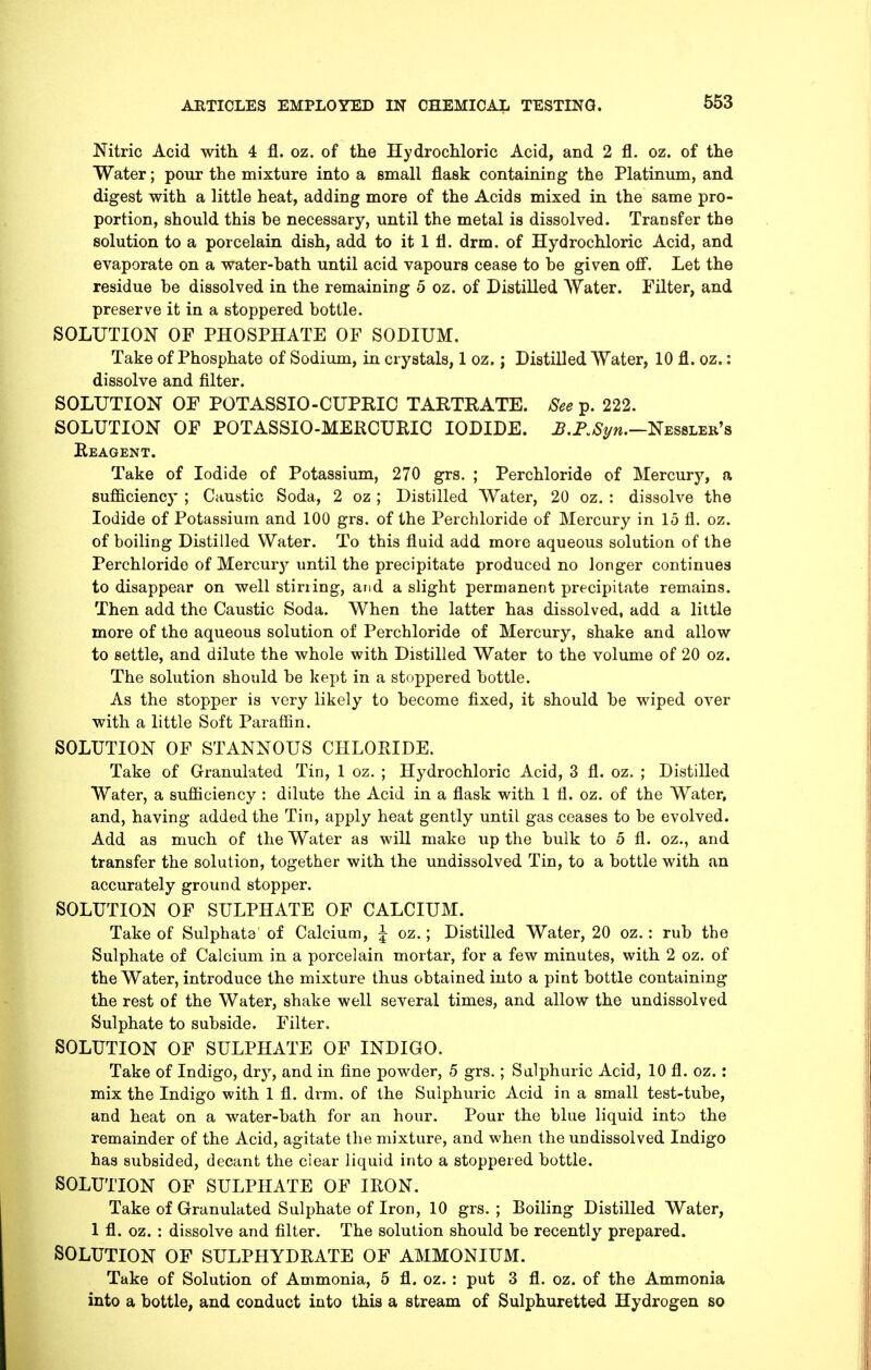 Nitric Acid with 4 fl. oz. of the Hydrochloric Acid, and 2 fl. oz. of the Water; pour the mixture into a small flask containing the Platinum, and digest with a little heat, adding more of the Acids mixed in the same pro- portion, should this be necessary, until the metal is dissolved. Transfer the solution to a porcelain dish, add to it 1 fl. drm. of Hydrochloric Acid, and evaporate on a water-bath until acid vapours cease to be given off. Let the residue be dissolved in the remaining 5 oz. of Distilled Water. Filter, and preserve it in a stoppered bottle. SOLUTION OF PHOSPHATE OF SODIUM. Take of Phosphate of Sodium, in crystals, 1 oz.; Distilled Water, 10 fl. oz.: dissolve and filter. SOLUTION OF POTASSIO-CUPRIO TARTRATE. See^. 222. SOLUTION OF POTASSIO-MERCUKIO IODIDE. jB.P./S^/w.—Nessler's Beagent. Take of Iodide of Potassium, 270 grs. ; Perchloride of Mercury, a sufiiciency ; Caustic Soda, 2 oz ; Distilled Water, 20 oz. : dissolve the Iodide of Potassium and 100 grs. of the Perchloride of Mercury in 15 fl. oz. of boiling Distilled Water. To this fluid add more aqueous solution of the Perchloride of Mercurj'- until the precipitate produced no longer continues to disappear on well stining, and a slight permanent precipitate remains. Then add the Caustic Soda. When the latter has dissolved, add a little more of the aqueous solution of Perchloride of Mercury, shake and allow to settle, and dilute the whole with Distilled Water to the volume of 20 oz. The solution should be kept in a stoppered bottle. As the stopper is very likely to become fixed, it should be wiped over with a little Soft Paraflin. SOLUTION OF STANNOUS CriLORIDE. Take of Granulated Tin, 1 oz. ; Hydrochloric Acid, 3 fl. oz. ; Distilled Water, a sufiiciency : dilute the Acid in a flask with 1 fl. oz. of the Water, and, having added the Tin, apply heat gently until gas ceases to be evolved. Add as much of the Water as will make up the bulk to 5 fl. oz., and transfer the solution, together with the undissolved Tin, to a bottle with an accurately ground stopper. SOLUTION OF SULPHATE OF CALCIUM. Take of Sulphate of Calcium, \ oz.; Distilled Water, 20 oz.: rub the Sulphate of Calcium in a porcelain mortar, for a few minutes, with 2 oz. of the Water, introduce the mixture thus obtained into a pint bottle containing the rest of the Water, shake well several times, and allow the undissolved Sulphate to subside. Filter. SOLUTION OF SULPHATE OF INDIGO. Take of Indigo, dry, and in fine powder, 5 grs.; Sulphuric Acid, 10 fl. oz. : mix the Indigo with 1 fl. drm. of the Sulphuric Acid in a small test-tube, and heat on a water-bath for an hour. Pour the blue liquid into the remainder of the Acid, agitate the mixture, and when the undissolved Indigo has subsided, decant the clear liquid into a stoppered bottle. SOLUriON OF SULPHATE OF IRON. Take of Granulated Sulphate of Iron, 10 grs. ; Boiling Distilled Water, 1 fl. oz. : dissolve and filter. The solution should be recently prepared. SOLUTION OF SULPHYDRATE OF AMMONIUM. Take of Solution of Ammonia, 5 fl. oz. : put 3 fl. oz. of the Ammonia into a bottle, and conduct into this a stream of Sulphuretted Hydrogen so