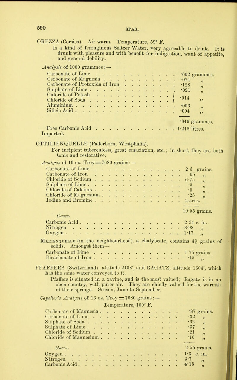 OREZZA (Corsica). Air warm. Temperature, 59° F. Is a kind of ferruginous Seltzer Water, very agreeable to drink. It is drunk with pleasure and with benefit for indigestion, want of appetite, and general debility. Analysis of 1000 grammes :— Carbonate of Lime -602 grammes. Carbonate of Magnesia -074 Carbonate of Protoxide of Iron -128 „ Sulphate of Lime -021 „ Ciiloride of Potash ) Chloride of Soda / '^^^ Aluminium -006 „ Silicic Acid . -004 „ •849 grammes. Free Carbonic Acid 1-248 litres. Imported. OTTILIENQUELLE (Paderborn, Westphalia). For incipient tuberculosis, great emaciation, etc. ; in short, they are both tonic and restorative. Analysis of 16 oz. Troy:zz7680 grains : — Carbonate of Lime 2-5 grains. Carbonate of Iron -05 Chloride of Sodium 6'To „ Sulphate of Lime -5 „ Chloride of Calcium -5 „ Chloride of Magnesium -25 „ Iodine and Bromine traces. 10-55 grains. Gases. Carbonic Acid 2-34 c. in. Nitrogen 8-98 „ Oxygen MT „ Makienquelle (in the neighbourhood), a chalybeate, contains 4| grains of solids. Amongst them— Carbonate of Lime l-7o grains. Bicarbonate of Iron -45 „ PFAFFERS (Switzerland), altitude 210S', and RAGATZ, altitude 1604', which has the same water conveyed to it. PfafFers is situated in a ravine, and is the most valued; Ragatz is in an open countiy, with purer air. They are chiefly valued for the warmth of their springs. Season, June to September. Capeller's Analysis of 16 oz. Troy = 7680 grains:— Temperature, 100° F. Carbonate of Magnesia -87 grains. Carbonate of Lime -32 ,, Sulphate of Soda -62 „ Sulphate of Lime -37 ,, Chloride of Sodium -21 ,, Chloride of Magnesium -16 „ Gases. 2-55 grains. Oxygen 1'3 c. in. Nitrogen 3-7 ,, Carbonic Acid 4-15 „