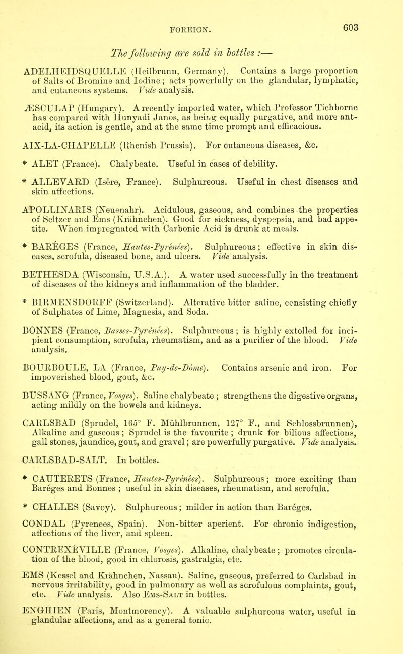 The folloiving are sold in hottles :— ADELIIEIDSQUELLE (Ileilbrurm, Germany). Contains a large proportion of Salts of Bromine and Iodine; acts powerfully on the glandular, lymphatic, and cutaneous systems. Vide analysis. ^SCULAP (Hungary). Arecently imported water, which Professor Tichborne has compared with Hnnyadi Janos, as being equally purgative, and more ant- acid, its action is gentle, and at the same time prompt and efficacious. AIX-LA-CHAPELLE (Uhenish Prussia). For cutaneous diseases, &c. * ALET (France). Chalybeate. Useful in cases of debility. * ALLEVARD (Isere, France). Sulphureous. Useful in chest diseases and skin affections. APOLLINARIS (Neuenahr). Acidulous, gaseous, and combines the properties of Seltzer and Ems (Krahnchen). Good for sickness, dyspepsia, and bad appe- tite. When impregnated with Carbonic Acid is drunk at meals. * BAREGES (France, Hautes-Pyrenees). Sulphureous; effective in skin dis- eases, scrofula, diseased bone, and ulcers. Vide analysis. BETHESDA (Wisconsin, U.S.A.). A water used successfully in the treatment of diseases of the kidneys and inflammation of the bladder. * BIRMENSDOEFF (Switzerland). Alterative bitter saline, consisting chiefly of Sulphates of Lime, Magnesia, and Soda. BONNES (France, Basses-Pyrenees). Sulphureous; is highly extolled for inci- pient consumption, scrofula, rheumatism, and as a purifler of the blood. Vide analysis. BOURBOULE, LA (France, Pay-de-Boine). Contains arsenic and iron. For impoverished blood, gout, &c. BUSSANG (France, Vosyes). Saline chalybeate ; strengthens the digestive organs, acting mildly on the bowels and kidneys. CARLSBAD (Sprudel, 165° F. Miihlbrunnen, 127° F., and Schlossbrunnen), Alkaline and gaseous ; Sprudel is the favourite ; drunk for bilious affections, gall stones, jaundice, gout, and gravel; are powerfully purgative. Vide analysis. CARLSBAD-SALT. In bottles. * CAJJTE'RET^ {France, Sautes-Pyrenees). Sulphureous; more exciting than Bareges and Bonnes ; useful in skin diseases, rheuuiatism, and scrofula. * CHALLES (Savoy). Sulphureous ; milder in action than Bareges. CONDAL (Pyrenees, Spain). Non-bitter aperient. For chronic indigestion, affections of the liver, and sx3leen. CONTREXEVILLE (France, Vosyes). Alkaline, chalybeate; promotes circula- tion of the blood, good in chlorosis, gastralgia, etc. EMS (Kessel and Krahnchen, Nassau). Saline, gaseous, preferred to Carlsbad in nervous irritability, good in pulmonary as well as scrofulous complaints, gout, etc. Vide analysis. Also Ems-Salt in bottles. ENGHIEN (Paris, Montmorency). A valuable sulphureous w^ater, useful in glandular aflections, and as a general tonic.