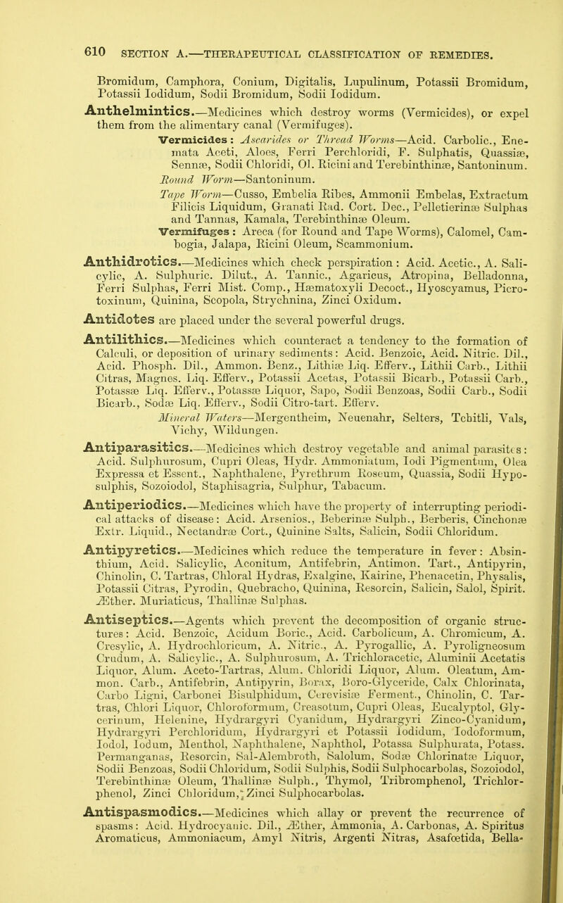 Bromiduni, Camphora, Conium, Digitalis, Liipulinum, Potassii Bromidum, Potassii lodidum, Sodii Bromidum, Sodii lodidum. Anthelmintics.—Medicines which destroy worms (Vermicides), or expel them from the alimentary canal (Vermifuges). Vermicides: Ascarides or Thread Worms—Acid. Carbolic, Ene- mata Aceti, Aloes, Ferri Perchloridi, F. Sulphatis, Quassise, Sennse, Sodii Chloridi, 01. Ricini and Terebinthinge, Santoninum. Bound Worm—Santoninum. Tape Worm—Cusso, Embelia Eibes, Ammonii Embelas, Extractum Filicis Liquidum, Granati Rad. Cort. Dec, Pelletieringe Sulphas and Tannas, Kamala, Terebinthinse Oleum. Vermifuges : Areca (for Round and Tape Worms), Calomel, Cam- bogia, Jalapa, Ricini Oleum, Scammonium. Anthidrotics.—Medicines which check perspiration : Acid. Acetic, A. Sali- cylic, A. Sulphuric Dilut., A. Tannic, Agaricus, Atropine, Belladonna, Ferri Sulphas, Ferri Mist. Comp., Hsematoxyli Decoct., Hyoscyamus, Picro- toxinum, Quinina, Scopola, Strychnina, Zinci Oxidum. Antidotes are placed under the several powerful drugs. Antilithics.—Medicines which counteract a tendency to the formation of Calculi, or deposition of urinary'- sediments: Acid. Benzoic, Acid. Nitric. Dil., Acid. Phosph. Dil., Ammon. Benz., Lithias Liq. EfFerv., Lithii Carb., Lithii Citras, Magnes. Liq. Eflerv., Potassii Acetas, Potassii Bicarb., Potassii Carb., Potassae Liq. EfTerv., Potassse Liquor, Sapo, Sodii Benzoas, Sodii Carb., Sodii Bicarb., Sodas Liq. Eflerv., Sodii Citro-tart. Eflerv. 3Uneral Waters—Mergentheim, Neuenahr, Selters, Tchitli, Vals, Vichy, Wildungen. Antiparasitics.—Medicines which destroy vegetable and animal parasitt s : Acid. Sulphurosum, Cupri Oleas, Hydr. Ammoniatuni, lodi Pigmentum, Olea Expressa et Essent., ISaphthalene, Pyrethrnm Roseum, Quassia, Sodii Hypo- sulphis, Sozoiodol, Staphisagria, Sulphur, Tabacum. Antiperiodics—Medicines which have the property of interrupting periodi- cal attacks of disease: Acid. Arsenics., Beberinte Sulpb., Berberis, Cinchonae Exlr. Liquid., Nectandrae Cort., Quinine Salts, Salicin, Sodii Chloridum. Antipyretics.—Medicines which reduce the temperature in fever: Absin- thium, Acid. Salicylic, Aconitum, Antifebrin, Antimon. Tart., Antipyrin, Chinolin, C. Tartras, Chloral Hydras, Exalgine, Kairine, Phenacetin, Physalis, Potassii Citras, Pyrodin, Quebracho, Quinina, Resorcin, Salicin, Salol, Spirit. -35ther. Muriaticus, Thallina3 Sulphas. Antiseptics.—Agents which prevent the decomposition of organic struc- tures : Acid. Benzoic, Acidum Boric, Acid. Carbolicum, A. Chroniieum, A. Cresylic, A. Hydrochloricum, A. Nitric, A. Pyrogallic, A. Pyroligneosum Crudum, A. Salicylic, A. Sulphurosum, A. Trichloracetic, Aluminii Acetatis Liquor, Alum. Aceto-Tartras, Alum. Chloridi Liquor, Alum. Oleatum, Am- mon. Carb., Antifebrin, Antipyrin, Borax, Boro-Glyceride, Calx Chlorinata, Carbo Ligni, Carbonei Bisulphidum, CerevisioB Ferment., Chinolin, C. Tar- tras, Chlori Liquor, Chloroformum, Creasotum, Cupri Oleas, Eucalyptol, Gly- cerinum, Helenine, Hydrargyri Cyanidum, Hydrargyri Zinco-Cyanidum, Hydrargyri Perchloridum, Hydrargyri et Potassii lodidum, lodoformum, lodol, lodum, Menthol, Naphthalene, Naphthol, Potassa Sulphurata, Potass. Permanganas, Resorcin, Sal-Alembroth, Salolum, Sodse Chlorinatre Liquor, Sodii Benzoas, Sodii Chloridum, Sodii Sulphis, Sodii Sulphocarbolas, Sozoiodol, Terebinthinge Oleum, Thallinas Sulph., Thymol, Tribromphenol, Trichlor- phenol, Zinci Chloridum,'Zinci Sulphocarbolas. Antispasmodics.—Medicines which allay or prevent the recurrence of spasms: Acid. Hydrocyanic. Dil., ^Ether, Ammonia, A. Carbonas, A. Spiritus Aromaticus, Ammoniacum, Amyl Nitris, Argenti Nitras, Asafoetida, Bella-