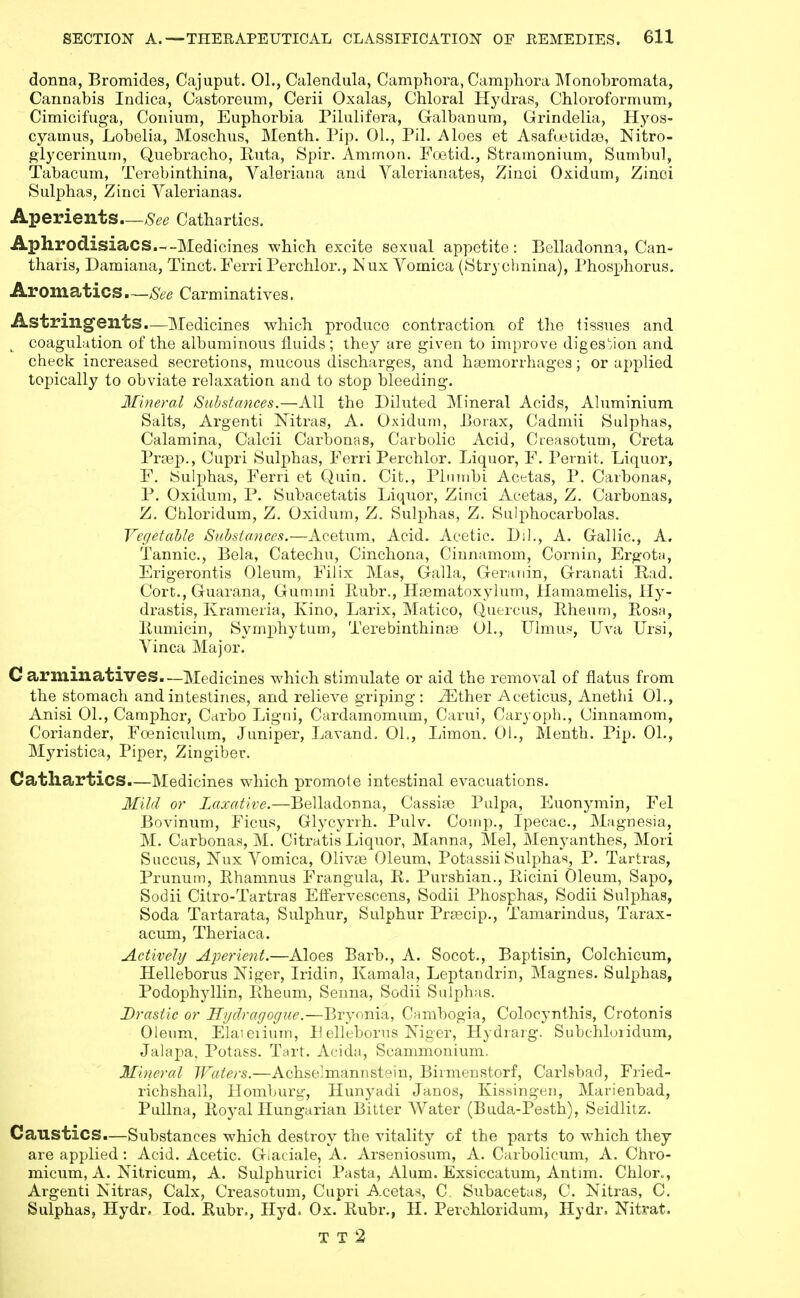 donna, Bromides, Cajuput. 01., Calendula, Camphora, Campliora ]\ronobromata, Cannabis Indica, Castoreum, Cerii Oxalas, Chloral Hydras, Chloroformum, Cimicifug-a, Conium, Euphorbia Pilulifera, Galbanum, Grindelia, Hyos- cyainus. Lobelia, Moschus, Menth. Pip. 01., Pil. Aloes et Asafuotidge, Nitro- glycerinum. Quebracho, Ruta, Spir. Ammon. Foetid., Stramonium, Sumbul, Tabacum, Terebinthina, Valeriana and Valerianates, Zinci Oxidum, Zinoi Sulphas, Zinci Valerianas. Aperients—8ec Cathartics. Aphrodisiacs.w-Medicines which excite sexual appetite: Belladonna, Can- tharis, Damiana, Tinct. Ferri Perchlor., Nux Vomica (tStrychnina), Phosphorus. Aromatics—See Carminatives. Astringents—Medicines which produce contraction of the 1 issues and coaguLition of the albuminous fluids; ihey are given to improve digestion and check increased secretions, mucous discharges, and ha3morrhages; or applied topically to obviate relaxation and to stop bleeding. Mineral Substances.—All the Diluted Mineral Acids, Ahiminium Salts, Argenti Nitras, A. Oxidum, Borax, Cadmii Sulphas, Calamina, Calcii Carbonas, Carbolic Acid, Cieasotum, Creta Pra3p., Cupri Sulphas, Ferri Perchlor. Liquor, F. Pernit. Liquor, F. Sulphas, Ferri et Quin, Cit., Piiimbi Acetas, P. Carbonas, P. Oxidum, P. Subacetatis Liquor, Zinci Acetas, Z. Carbonas, Z. Chloridum, Z. Oxidum, Z. Sulphas, Z. Sulphocarbolas. Vegetable Substances.—Acetum, Acid. Acetic. Dil., A. Gallic, A. Tannic, Bela, Catechu, Cinchona, Ciunamom, Corn in, Ergota, Erigerontis Oleum, Filix Mas, Galla, Geranin, Granati Rad. Cort., Guarana, Gummi Ruhr., Hoematoxylum, Hamamelis, Hy- drastis, Krameria, Kino, Larix, Matico, Quercus, Eheum, Rosa, Rumicin, Symphytum, Terebinthinoe 01., Ulmu>', Uva Ursi, Vinea Major. C arminatives—Medicines which stimulate or aid the removal of flatus from the stomach and intestines, and relieve griping: ^ther Aceticus, Anethi 01., Anisi 01., Camphor, Carbo Ligni, Cardamomum, Carui, Caryoph., Cinnamom, Coriander, Foeniculum, Juniper, Lavand. 01., Limon. 01., Menth. Pip. 01., Myristica, Piper, Zingiber. Cathartics.—Medicines which promote intestinal evacuations. or Laxative.—Belladonna, Cassiae Pulpa, Euonymin, Fel Bovinum, Ficus, Glycyrrh. Pulv. Conip., Ipecac, Magnesia, M. Carbonas, M. Citratis Liquor, Manna, Mel, Menyanthes, Mori Succus, Nux Vomica, Olivae Oleum, Potassii Sulphas, P. Tartras, Prunum, Rhamnus Frangula, R. Purshian., Ricini Oleum, Sapo, Sodii Cilro-Tartras Effervescens, Sodii Phosphas, Sodii Sulphas, Soda Tartarata, Sulphur, Sulphur Prfecip., Tamarindus, Tarax- acum, Theriaca. Actively Aperient.—Aloes Barb., A. Socot., Baptisin, Colchicum, Helleborus Niger, Iridin, Kamala, Leptandrin, Magnes. Sulphas, Podophyllin, Rheum, Senna, Sodii Sulphas. Drastic or Hydragogue.—Bryonia, Cambogia, Colocynthis, Crotonis Oleum. Elaieiiuin, Helleborns Niger, Hydrarg. Subchloiidum, Jalapa, Potass. Tart. Acida, Scammonium. Mineral Waters.—Achselmannstein, Birmenstorf, Carlsbad, Fried- richshall, Homburg, Hunyadi Janos, Kissingen, Marienbad, Pullna, Royal Hungarian Bilter Water (Buda-Pesth), Seidlitz. Caustics.—Substances which destroy the vitality of the parts to which they are applied: Acid. Acetic Giaciale, A. Arseniosum, A. Carbolicum, A. Chro- micum, A. Nitricum, A. Sulphurici Pasta, Alum. Exsiccatum, Antim. Chlor», Argenti Nitras, Calx, Creasotuni, Cupri Acetas, C. Subacetas, C. Nitras, C. Sulphas, Hydr. lod. Ruhr., Hyd. Ox. Ruhr., H. Perohloridum, Hydr. Nitrat. T T 2