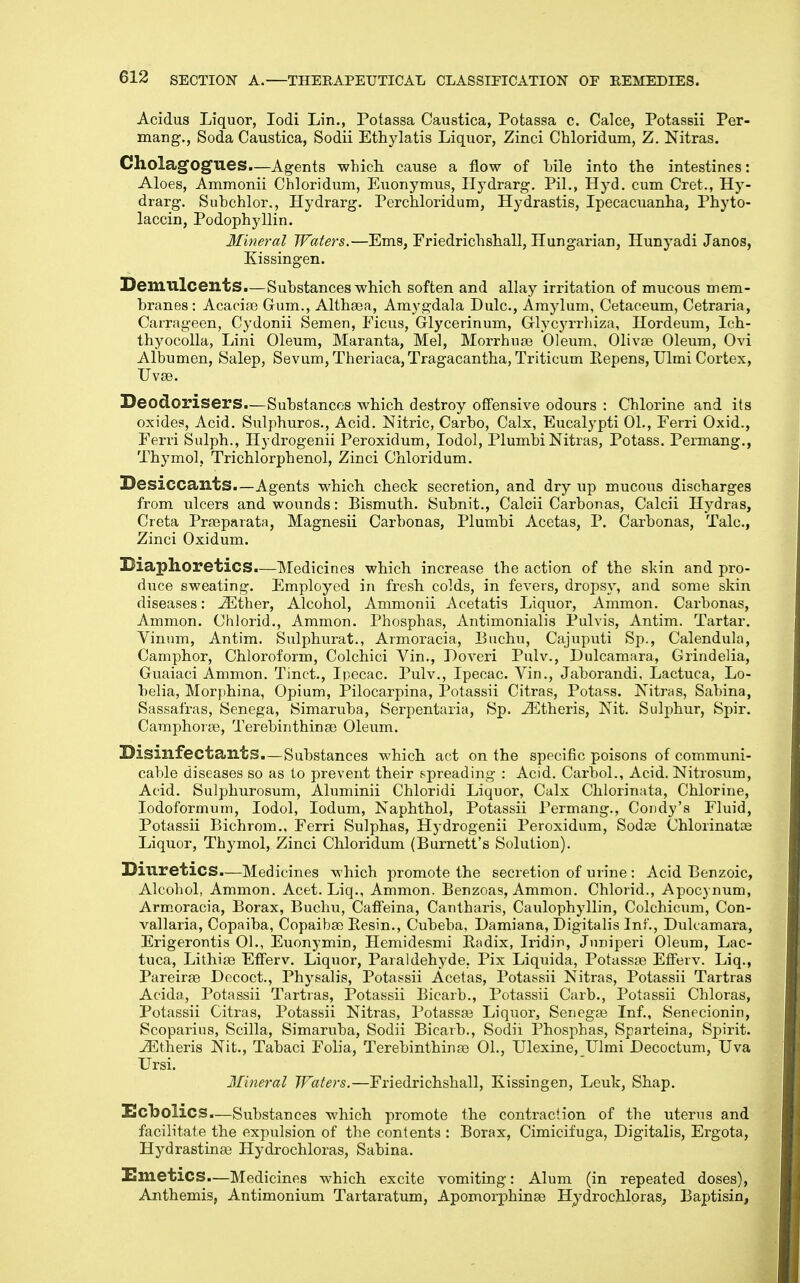 Acidus Liquor, lodi Lin., Potassa Caustica, Potassa c. Calce, Potassii Per- mang., Soda Caustica, Sodii Ethylatis Liquor, Zinci Chloridum, Z. Nitras. CholagOgues—Agents wbicLL cause a flow of bile into the intestines: Aloes, Ammonii Chloridum, Euonymus, Ilydrarg. Pil,, Hyd. cum Cret., Hy- drarg. Subchlor., Hydrarg. Perchloridum, Hydrastis, Ipecacuanha, Phyto- laccin, Podophyllin. Mineral Waters.—Ems, Friedrichshall, Hungarian, Hunyadi Janos, Kissingen. Demulcents.—Substances which soften and allay irritation of mucous mem- branes : Acacia3 Gum., Alth83a, Amygdala Dulc, Amylum, Cetaceum, Cetraria, Carrageen, Cydonii Semen, Ficus, Glycerinum, Grlycyrrhiza, Hordeum, Ich- thyocolla, Lini Oleum, Maranta, Mel, Morrhuaj Oleum, 01iva3 Oleum, Ovi Albumen, Salop, Sevum, Theriaca,Tragacantha, Triticum Eepens, Ulmi Cortex, Uvse. Deodorisers.—Substances which destroy offensive odours : Chlorine and its oxide?. Acid. Sulphuros., Acid. Nitric, Carbo, Calx, Eucalypti 01., Ferri Oxid., Ferri Sulph., Hydrogenii Peroxidum, lodol, Plumbi Nitras, Potass. Permang., Thymol, Trichlorphenol, Zinci Chloridum. Desiccants.—Agents which check secretion, and dry up mucous discharges from ulcers and wounds: Bismuth. Subnit., Calcii Carbon as, Calcii Hydras, Creta Prfeparata, Magnesii Carbonas, Plumbi Acetas, P. Carbonas, Talc, Zinci Oxidum. Diaphoretics—Medicines which increase the action of the skin and pro- duce sweating. Employed in fresh colds, in fevers, dropsy, and some skin diseases: ^ther, Alcohol, Ammonii Acetatis Liquor, Ammon. Carbonas, Ammon. Chlorid., Ammon. Phosphas, Antimonialis Pulvis, Antim. Tartar. Vinum, Antim. Sulphurat., Armoracia, Buchu, Cajuputi Sp., Calendula, Camphor, Chloroform, Colchici Vin., Doveri Pulv., Dulcamara, Grindelia, Guaiaci Ammon. Tinct., Ipecac. Pulv., Ipecac. Vin., Jaborandi. Lactuca, Lo- belia, Morphina, Opium, Pilocarpina, Potassii Citras, Potass. Nitras, Sabina, Sassafras, Senega, Simaruba, Serpentaria, Sp. ^theris. Nit. Sulphur, Spir. Camphorse, Terebinthinse Oleum. Disinfectants.—Substances which act on the specific poisons of communi- cable diseases so as to prevent their spreading : Acid. Carbol., Acid. Nitrosum, Acid. Sulphurosum, Aluminii Chloridi Liquor, Calx Chlorinata, Chlorine, lodoformum, lodol, ledum, Naphthol, Potassii Permang., Coiidy's Fluid, Potassii Bichrom., Ferri Sulphas, Hydrogenii Peroxidum, Sodse Chloiinatae Liquor, Thymol, Zinci Chloridum (Burnett's Solution). Diuretics.—Medicines which promote the secretion of urine : Acid Benzoic, Alcohol, Ammon. Acet. Liq., Ammon. Benzoas, Ammon. Chlorid., Apocynum, Arm.oracia, Borax, Buchu, Caffeina, Cantharis, Caulophyllin, Colchicum, Con- vallaria. Copaiba, Copaibse Eesin., Cubeba, Damiana, Digitalis Inf., Dulcamara, Erigerontis 01., Euonymin, Heniidesmi Eadix, Iridin, Jnnipei'i Oleum, Lac- tuca, Lithia? Efferv. Liquor, Paraldehyde, Pix Liquida, Potassie Efferv. Liq., Pareirae Decoct., Physalis, Potassii Acetas, Potassii Nitras, Potassii Tartras Acida, Potassii Tartras, Potassii Bicarb., Potassii Carb., Potassii Chloras, Potassii Citras, Potassii Nitras, Potassse Liquor, Senegas Inf., Senecionin, Scoparius, Scilla, Simaruba, Sodii Bicarb., Sodii Phosphas, Sparteina, Spirit. -35theris Nit., Tabaci Folia, Terebinthinfe 01., Ulexine,_Uimi Decoctum, Uva Ursi. Mineral Waters.—Friedrichshall, Eissingen, Leuk, Shap. Xlcbolics.—Substances which promote the contraction of the uterus and facilitate the expulsion of the contents : Borax, Cimicifuga, Digitalis, Ergota, Hydrastinae Hydrochloras, Sabina. Hmetics.—Medicines which excite vomiting: Alum (in repeated doses), Anthemis, Antimonium Tartaratum, Apomorphinae Hydrochloras, Baptisin,