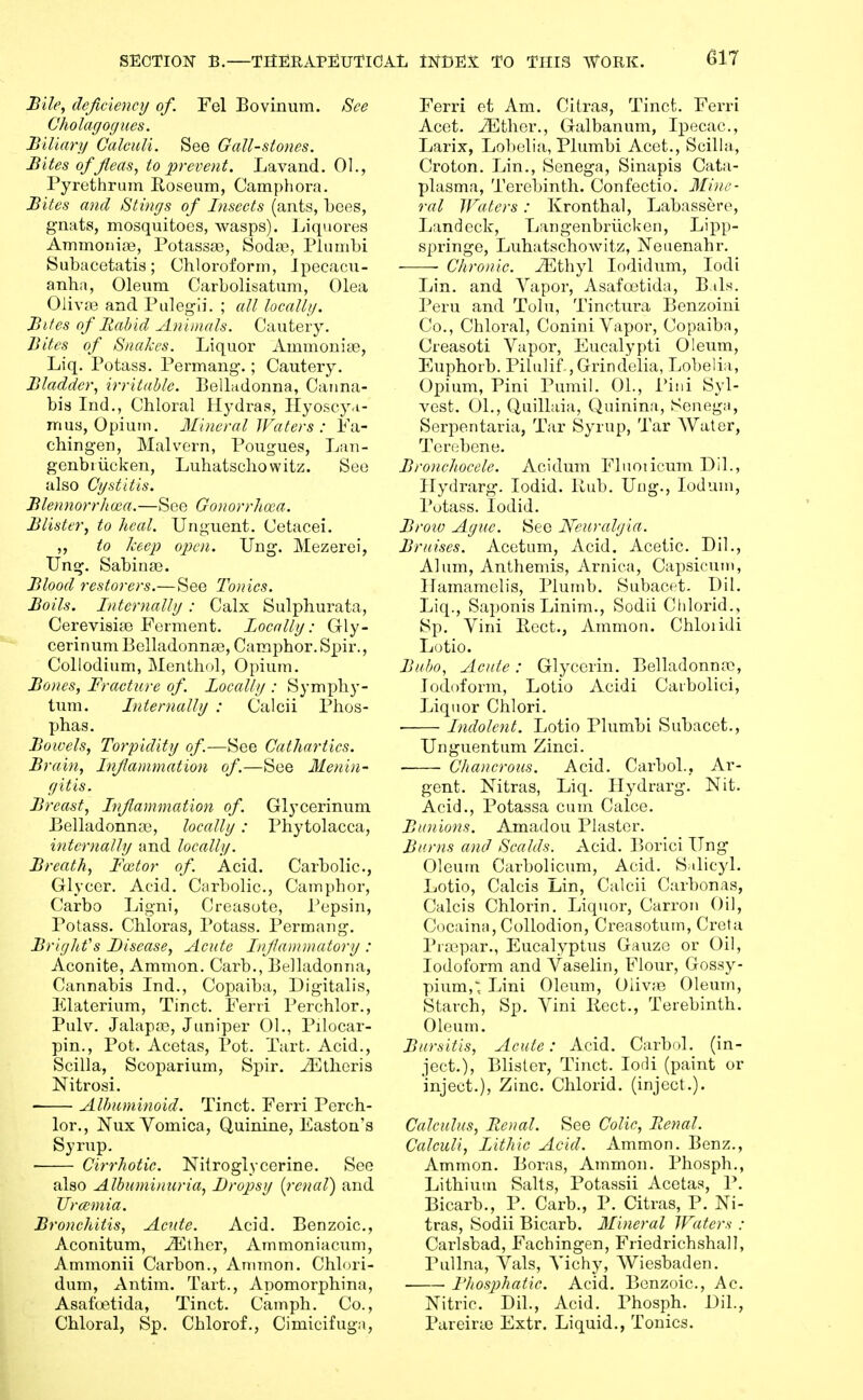 Bile, deficiency of. Fel Bovinum. See Cholagogues. Biliarii Calculi. See Gall-stones. Bites ofjleas, to prevent. Lavand. 01., Pyrethrum Eoseum, Campliora. Bites and Stings of Insects (ants, bees, gnats, mosquitoes, wasps). Liquores AmmouiJB, Potassa?, Soda>, Pliinibi Subacetatis; Chlorofonn, Ipecacu- anha, Oleum Carbolisatum, Olea Oiivas and Puleg-ii. ; all locallg. Bites of Bahid Animals. Cautery. Bites of Snakes. Liquor Ammonias, Liq. Potass. Permang.; Cautery. Bladder, irritable. Eelladonna, Canna- bis Ind., Chloral Hydras, Ilyoscy.i- mus, Opium. Mineral Waters : Pa- chin gen, Malvern, Pougues, Lan- genbiiicken, Luhatschowitz. See also Cystitis. Blennorrhoea.—See Gonorrhoea. Blister, to heal. Unguent. Cetacei. ,, to keep open. Ung. Mezerei, Ung. Sabina3. Blood restorers.—See Tonics. Boils. Internalhj: Calx Sulphurata, Cerevisife Ferment. Locallg: Gly- cerinum Belladonnaa, Camphor. Spir., Collodium, Menthol, Opium. Bones, Fracture of. Locally : Symphy- tum. Internallg : Calcii Phos- phas. Bowels, Torpidity of—See Cathartics. Brain, Inflammation of—See Menin- gitis. Breast, Inflammation of. Glycerinum Belladonnas, locally: Phytolacca, internally and locally. Breath, Fector of Acid. Carbolic., Glycer. Acid. Carbolic, Camphor, Carbo Ligni, Creasote, Pepsin, Potass. Chloras, Potass. Permaug. Bright's Disease, Acute Injlammatory : Aconite, Amnion. Carb., Belladonna, Cannabis Ind., Copaiba, Digitalis, Elaterium, Tinct. Ferri Perchlor., Pulv. Jalapa3, Juniper 01., Pilocar- pin.. Pot. Acetas, Pot. Tart. Acid., Scilla, Scoparium, Spir. ^thoris Nitrosi. Albuminoid. Tinct. Ferri Perch- lor., Nux Vomica, Quinine, Easton's Syrup. Cirrhotic. Nitroglycerine. See also Albuminuria, Dropsy [renal) and Uramia. Bronchitis, Acute. Acid. Benzoic, Aconitum, ^ther, Arnmoniacum, Ammonii Carbon., Annnon. Chlori- dum, Antim. Tart., Apomorphina, Asafuetida, Tinct. Camph. Co., Chloral, Sp. Chlorof., Cimicifuga, Ferri et Am. Citras, Tinct, Ferri Acet. vFther., Galbanum, Ipecac, Larix, Lobelia, Plumbi Acet., Scilla., Croton. Lin., Senega, Sinapis Cata- plasma. Terebinth. Confectio. Min.e- ral Waters: Kronthal, Labassere, Landeck, Langenbrlickon, Lipp- springe, Luhatschowitz, Neiienahr. • Chronic. iEthyl lodidum, lodi Lin. and Vapor, Asafoetida, Bals. Peru and Tolu, Tinctura Benzoini Co., Chloral, Conini Vapor, Copaiba, Creasoti Vapor, Eucalypti Oleum, Euphorb. Pilulif.,Grindelia, Lobelia, Opium, Pini Pumil. 01., Pini Syl- vost. 01., Quillaia, Quinina, Senega, Serpentaria, Tar Syrup, Tar Water, Terebene. Bronchocele. Acidum Flnoticum Dil., Hydrarg. lodid. Hub. Ung., loduni, Potass. lodid. Broio Ague. See Neuralgia. Bruises. Acetum, Acid. Acetic Dil., Alum, Anthemis, Arnica, Capsicum, Hamamclis, Plumb. Subacet. Dil. Liq., Sai)onis Linim., Sodii Chlorid., Sp, Vini licet., Ammon. Chloiidi Lotio. Bubo, Acute: Glycerin, Belladonntc, Iodoform, Lotio Acidi Caibolici, Liquor Chlori, • Indolent. Lotio Plumbi Subacet., Unguentum Zinci. Chancrous. Acid. Carbol., Ar- gent. Nitras, Liq. Hydrarg. Nit, Acid., Potassa cum Calce. Bunions. Amadou Plaster. Burns and Scalds. Acid, Borici Ung Oleum Carbolicum, Acid. Salicyl. Lotio, Calcis Lin, Calcii Carbonas, Calcis Chlorin. Liquor, Carron Oil, Cocaina, Collodion, Creasotum, Creta Piajpar,, Eucalyptus Gauze or Oil, Iodoform and Vaselin, Flour, Gossy- pium,; Lini Oleum, Oiiv;e Oleum, Starch, Sp, Vini Kect., Terebinth. Oleum. Bursitis, Acute: Acid, Carbol. (in- ject,). Blister, Tinct, lodi (paint or inject.). Zinc. Chlorid. (inject.). Calculus, Renal. See Colic, Renal. Calculi, Lithic Acid. Ammon. Benz., Ammon. Boras, Ammon. Phosph., Lithium Salts, Potaasii Acetas, P. Bicarb., P. Carb., P, Citras, P, Ni- tras, Sodii Bicarb, Mineral Waters : Carlsbad, Fachingen, Friedrichshall, Pullna, Vals, Vichy, Wiesbaden. Bhosphatic. Acid. Benzoic, Ac Nitric. Dil., Acid. Phosph. Dil., Pareirte Extr. Liquid., Tonics.