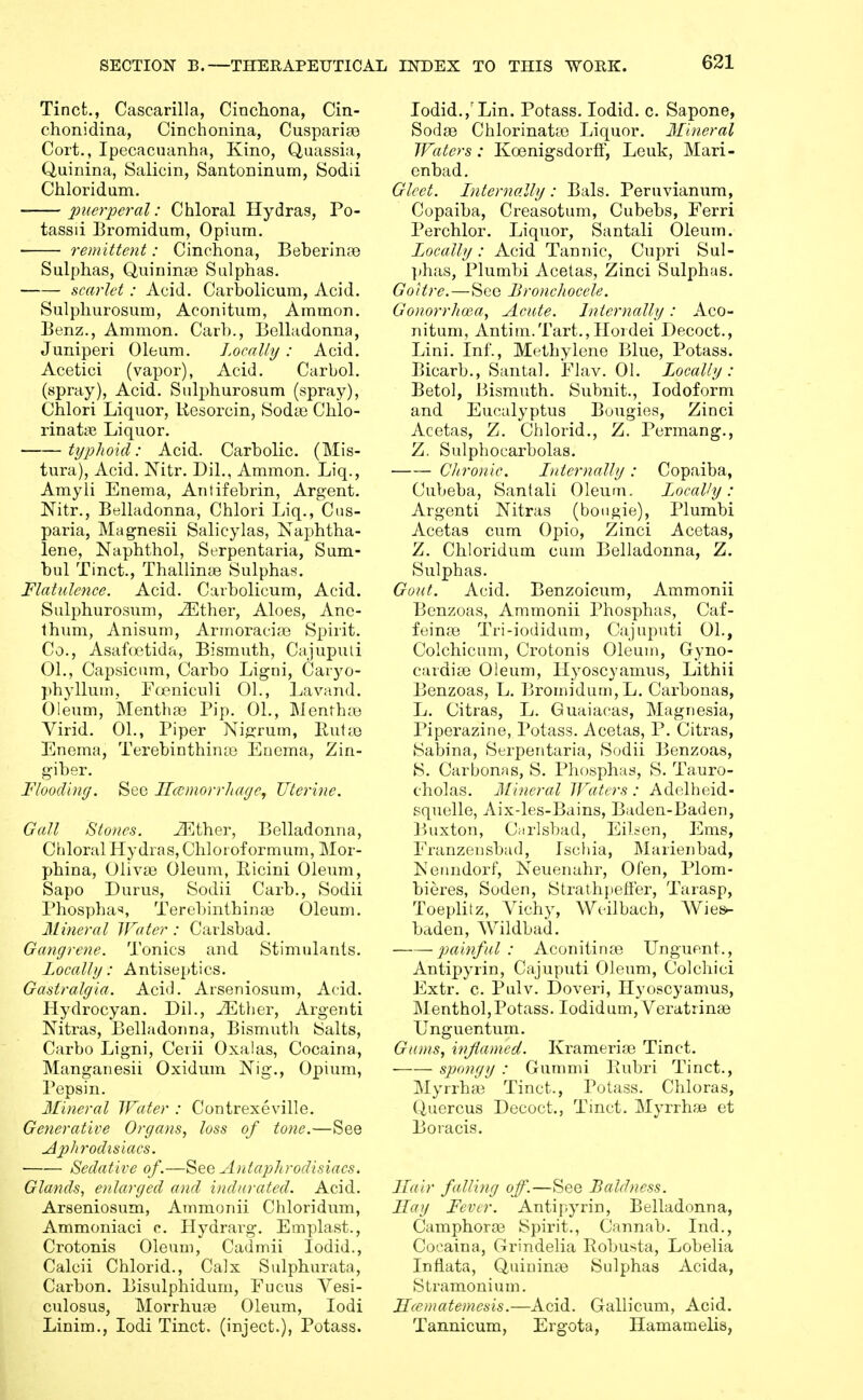 Tinct., Cascarilla, Cincliona, Cin- chonidina, Cinchonina, Cusparias Cort., Ipecacuanha, Kino, Quassia, Quinina, Salicin, Santoninum, Sodii Chloridum. ^merperal: Chloral Hydras, Po- tassii I3romidum, Opium. remittent: Cinchona, Beberlnoe Sulphas, Quininte Sulphas. scarlet: Acid. Carbolicum, Acid. Sulphurosum, Aconitum, Ammon. lienz., Ammon. Caib., Belladonna, Juniperi Oleum. J.ocalhj: Acid, Acetici (vapor), x\cid. Carbol. (spray). Acid. Sulphurosum (spray), Chlori Liquor, liesorcin, Sodie Chlo- rinatas Liquor. typhoid: Acid. Carbolic. (Mis- tura). Acid. Nitr. Dil., Ammon. Liq., Amyli Enema, Antifebrin, Argent. Nitr., Belladonna, Chlori Liq., Cus- paria, Magnesii Salicylas, Naphtha- lene, Naphthol, Serpentaria, Sum- bul Tinct., Thallin£e Sulphas. Flatideyice. Acid. Carbolicum, Acid. Sulphurosum, -blither. Aloes, Ane- thum, Anisum, Arinoracije Spirit. Co., Asafoetida, Bismuth, Cajupuli 01., Capsicum, Carbo Ligni, Caryo- phyllum, Foeniculi 01., Lavand. Oleum, Menthas Pip. 01., MenthsB Virid. 01., Piper Nij^rum, But83 Enema, Terebinthinte Enema, Zin- giber. Flooding. See Jlccmorrltage, Uterine. Gall Stones. iKther, Belladonna, Chloral Hydras, Chloroformum, Mor- phina, Olivae Oleum, Eicini Oleum, Sapo Durus, Sodii Carb., Sodii Phospha*, Terebinthinaj Oleum. Mineral Water: Carlsbad. Gangrene. Tonics and Stimulants. Locally: Antiseptics. Gastralgia. Aci<3. Arseniosum, Acid. Hydrocyan. Dil., -^ther, Argenti Nitras, Belladonna, Bismuth Salts, Carbo Ligni, Ceiii Oxalas, Cocaina, Mangaiiesii Oxidum Kig., Opium, I'epsin. Mineral Water : Contrexeville. Generative Organs, loss of tone.—See Aphrodisiacs. • Sedative of.—See A)itaphrodisiacs. Glands, enlarged and indurated. Acid. Arseniosum, Ammonii Chloridum, Ammoniaci c. Hydrarg-. Emplast., Crotonis Oleum, Cadmii lodid., Calcii Chlorid., Calx Sulphurata, Carbon. Bisulphidum, Eucus Vesi- culosus, Morrhuae Oleum, lodi Linim., lodi Tinct. (inject.), Potass. lodid.,'Lin. Potass. lodid. c. Sapone, Sodas Chlorinata3 Liquor. Mineral Waters: Koenigsdorff, Leuk, Mari- cnbad. Gleet. Internally : Bals. Peruvianiim, Copaiba, Creasotum, Cubebs, Ferri Perchlor. Liquor, Santali Oleum. Locally: Acid Tannic, Cupri Sul- ])has, Plumbi Acelas, Zinci Sulphas. Goitre.—See Bronchocele. Gonorrltoca, Acute. Internally: Aco- nitum, Antim.Tart.,Iloidei Decoct., Lini. Inf., Methylene Blue, Potass. Bicarb., Santal. Elav. 01. Locally: Betol, J3ismuth. Subnit., Iodoform and Eucalyptus Bougies, Zinci Acetas, Z. Chlorid., Z. Permang., Z, Sulphocarbolas. Cltronic. Internally : Copaiba, Cubeba, Santali Oleum. Locally: Argenti Nitras (bougie), Plumbi Acetas cum Opio, Zinci Acetas, Z. Chloridum cum Belladonna, Z. Sulphas. Gout. Acid. Benzoicum, Ammonii Benzoas, Ammonii Phosphas, Caf- fein^e Tri-iodidum, Cajuputi 01., Colchicum, Crotonis Oleum, Gyno- cardise Oleum, liyoscyamus, Lithii Benzoas, L. Bromidum,L. Carbonas, L. Citras, L. Guaiacas, Magnesia, Piperazine, Potass. Acetas, P. Citras, Sabina, Serpentaria, Sodii Benzoas, S. Carbonas, S. Phosphas, S. Tauro- cholas. Mineral Waters : Adelheid- squelle, Aix-les-Bains, Baden-Baden, Buxton, Carlsbad, EiUen, Ems, Eranzeusbad, Isctiia, Marienbad, Nenndorf, Neuenahr, Ofen, Plom- bieres, Soden, Strathpetfer, Tarasp, Toeplifz, A^ichy, Weilbach, Wies- baden, Wildbad. painful : Aconitirue Unguent., Antipyrin, Cajuputi Oleum, Colcliici Extr. c. Pulv. Doveri, liyoscyamus. Menthol,Potass. lodidum,Veratrin8e Unguentum. Gums, inflamed. Krameriaj Tinct. sjjongy : Gummi Rubri Tinct., Myrrhai Tinct., Potass. Chloras, Quercus Decoct., Tinct. Myrrhse et Boracis. Hair falling off.—See Baldness. Hay Fever. Antipyrin, Belladonna, Camphoros Spirit., Cannab. Ind., Coeaina, Grindelia Bobusta, Lobelia Inflata, Quininte Sulphas Acida, Stramonium. Hcematemesis.—Acid. Gallicum, Acid. Tannicum, Ergota, Hamamelis,