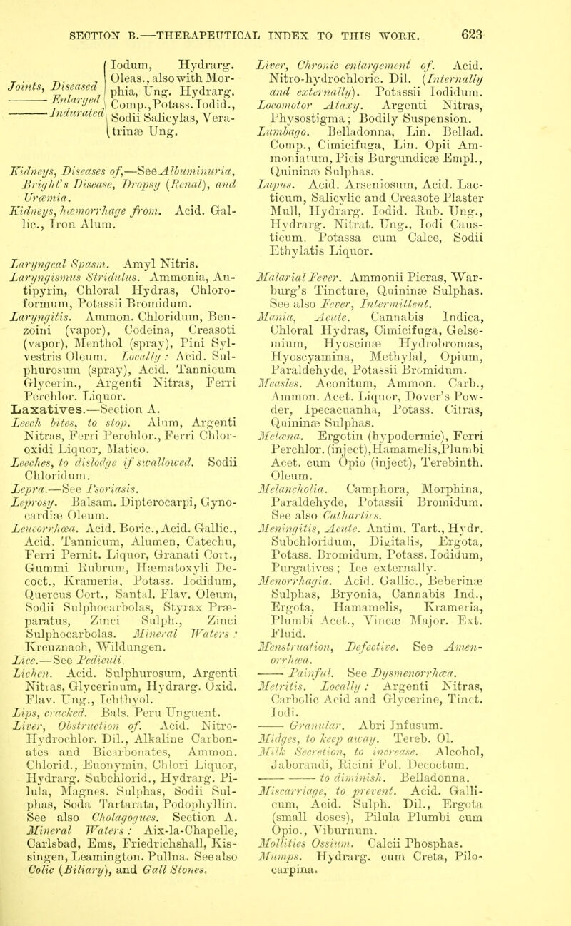 JointSy Diseased Eitlarged lodum, Hydrarg. Oleas., also with Mor- phia, IJng. Hydrarg. Comp., Potass. lodid.. ■Indurated\ Salicylas, Vera- trinfB Ung. Kidneys, Diseases of,—SeeAlbuDiinuria, Bright''s Disease, Dropsy {Renal), and Urccniia. Kidneys, h(emorrliage from. Acid. Gal- lic, Iron Alum. Laryngeal Spasm. Amyl Nitris. Laryngismus Stridulus. Ammonia, An- tipyrin, Chloral Hydras, Chloro- formum, Potassii Bromidum. Laryngitis. Ammon. Chloridum, Ben- zoini (vapor), Codeina, Creasoti (vapor), Menthol (spray), Piai Syl- vestris Oleum. L.ocally : Acid. Sul- phurosum (spray). Acid. Tannicum Glycerin., Argenti Nitras, Ferri Perchlor. Liquor. Laxatives.—Section A. Leech bites, to stop. Alum, Argenti Nitras, Ferii Perchlor., Ferri Ohlor- oxidi Liquor, Matico. Leeches, to dislodge if swallowed. Sodii Chloridum. Lepra.—See Psoriasis. Leprosy. Balsam. Diplerocarpi, Gyno- cardise Oleum. LeneorrJioRa. Acid. Boric, Acid. Gallic, Acid. Tannicum, Alumen, Catechu, Ferri Pernit. Liquor, Granati Cort., Gummi Bubrura., ILiematoxyli De- coct., Krameria, Potass. lodidum, Q,aercus Cort., Santal. Flav. Oleum, Sodii Sulphocarbolas, Styrax Prae- paratus, Zinci Sulph., Zinci Sulphocarbolas. Mineral Waters ; Kreuznach, Wildungen. Lice.—See Pediculi. Lichen. Acid. Sulphurosum, Argenti Nitias, Glycerinum, Hydrarg. Oxid. Flav. Ung., Ichthyol. Lips, cracked. Bals. Peru Unguent. Liver, Obstruction of. Acid. Nitro- Hydrochlor. Dil., Alkaline Carbon- ates and Bicarbonates, Ammon. Chlorid., Euonymin, Clilori Liquor, Hydrarg. Subchlorid., Hydrarg. Pi- lula, Magnes. Sulphas, Sodii Sul- phas, Soda Tartarata, Podophyllin, See also Cliolaijaiucx. Section A. Mineral Waters : Aix-la-Chapelle, Carlsbad, Ems, Friedrichshall, Kis- singen, Leamington. PuUna. Seealso Colic {Biliary), and Gall Stones, Liver, Chronic enlargement of. Acid. Nitro-hydrochloric. Dil. {Internally and externally). Potnssii lodidum. Locomotor Ataxy. Argenti Nitras, Physostigma; Bodily Suspension. Lumbago. Belladonna, Lin. Bellad. Cornp., Cimicifuga, Lin. Opii Am- raonialum, Picis Burgundicas EmpL, C-iuiriinio Sulphas. Lupus. Acid. Arseniosum, Acid. Lac- ticum, Salicvlic and Creasote Plaster Mull, Hydrarg. lodid. Eub. Ung., Llydrarg. Nitrat. Ung., lodi Caus- ticum, Potassa cum Calce, Sodii Ethylatis Liquor. Malarial Fever. Ammonii Picras, War- burg's Tincture, Quinina) Sulphas. See also Fever, Lntermittent. Mania, Acute. Cannabis Indica, Chloral Hydras, Cimicifuga, Gelse- niium, Hyoscinfe Hydi'obromas, Hyoscyamina, Methylal, Opium, Paraldehyde, Potassii Bromidum. Measles. Aconitum, Ammon. Carb., Ammon. Acet. Liquor, Dover's Pow- der, Ipecacuanha, Potass. Citras, QuininaB Sulphas. Meloina. Ergotin (hypodermic), Ferri Perchlor. (inject),LIamameHs,Plumbi Acet. cum Opio (inject). Terebinth. Oleum. Melancholia. Camphora, Morphina, Paraldehyde, Potassii Bromidum. See also Cathartics. Meningitis, Acute. Antim. Tart., Hydr. Subchloridum, Digitalis, Ergota, Potass. Bromidum, Potass. lodidum, Purgatives ; Ice externally. Menorrhagia. Acid. Gallic, Beberinai Sulphas, Bryonia, Cannabis Ind., Ergota, Hamamelis, Krameria, Plumbi Acet., Vinca3 Major. Ext. Fluid. Menstruation, Defective. See Am.en- orrhcca. Falifiil. See Dysmenorrhcea. Metritis. Locally: Argenti Nitras, Carbolic Acid and Glycerine, Tinct. lodi. Granular. Abri Infusum. judges, to keep away. Tereb. 01. Milk Secretion, to increase. Alcohol, Jaborandi, Bicini Fol. Decoctum. to diminish. Belladonna. Miscarriage, to prevent. Acid. Galli- cum. Acid. Sulph. Dil., Ergota (small doses), Pilula Plumbi cum Opio., Yiburnum. Mollities OssiuDi. Calcii Phosphas. Mumps. Hydrarg. cum Creta, Pilo- carpina.