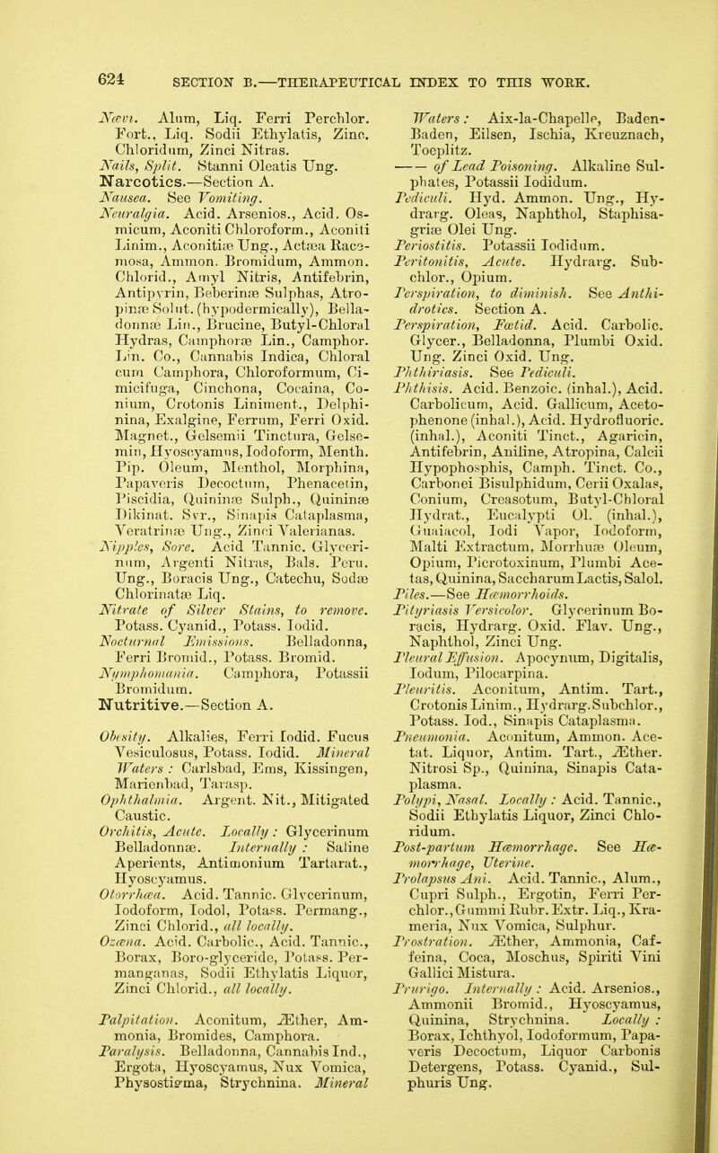 Ncevi. Alum, Liq, Ferri Perchlor. Fort., Liq. Sodii Ethylatis, Zinc. Chloridum, Zinci Nitras. Kails, Split. Stanni Oleatis Ung. Narcotics.—Section A. Nausea. See Vomiting. Neuralgia. Acid. Arsenics., Acid, Os- micum, Aconiti Chloroform., Aconiti Linim., Aconitite Ung., Actsea Rac3- mofsa, Ammon. Bromidum, Ammon. Chlorid., Amyl Nitris, Antifebrin, Antipyrin, BeberinfB Sulphas, Atro- pine Sol tit. (hypodermically). Bella- donnas Lin., Brucine, Butyl-Chloral Hydras, Caraphorae Lin., Camphor. Lin. Co., Cannabis Indica, Chloral cura Camphora, Chloroformum, Ci- micifuga, Cinchona, Cocaina, Co- nium, Crotonis Liniment., Delphi- nina, Exalgine, Ferrum, Ferri Oxid. Magnet., Gelsemii Tinctura, Gelse- min, Hyoscyamus, Iodoform, Menth. Pip. Oleum, Menthol, ISIorphina, Papaveris Decoctum, Phenacetin, Piscidia, Qnininfc Sulph., Quininte Dikinat. Svr., Sinapis Calaplasma, Veratrinas Ung., Zinci Valerianas. Nipples, Sore. Acid Tannic. Glyceri- num, Argenti Nitras, Bals. Peru. Ung., Boracis Ung., Catechu, Sodse Chlorinatai Liq. Nitrate of Silver Stains, to remove. Potass. Cyanid., Potass. lodid. Nocturnal Emissions. Belladonna, Ferri Bromid., Potass. Bromid. Nymphomania. Camphora, Potassii Bromidum. Nutritive.—Section A. Obesity. Alkalies, Ferri lodid. Fucus Vesiculosus, Potass. lodid. Mineral Waters : Carlsbad, Ems, Kissingen, Marienbad, Tarasp. Ophthalmia. Argent. Kit., Mitigated Caustic. Orchitis, Acute. Locally : Glycerinum Belladonnas. Internally : Saline Aperients, Antimonium Tartarat., Hyoscyamus. Otorrhcea. Acid. Tannic. Glvcerinum, Iodoform, lodol, Potass. Permang., Zinci Chlorid., all locally. Oz(^na. Acid. Caxbolic, Acid. Tannic, Borax, Boro-glycerido, Pota.ss. Per- manganas, Sodii Ethylatis Liquor, Zinci Chlorid., all locally. Palpitation. Aconitum, JEther, Am- monia, Bromides, Camphora. Paralysis. Belladonna, Cannabis Ind., Ergota, Hyoscyamus, ISTux Vomica, Physostie-ma, Strychnina. Mineral Waters: Aix-la-Chapelle, Baden- Baden, Eilsen, Ischia, Kieuznach, Toeplitz. of Lead Poisoning. Alkaline Sul- phates, Potassii lodidum. Pediculi. Hyd. Ammon. Ung., Hy- drarg, Oleas, Naphthol, Staphisa- grise Olei Ung. Periostitis. Potassii lodidum. Peritonitis, Acute. Hydrarg. Sub- chlor., Opium. Perspiration, to diminish. See Anthi- drotics. Section A. Perspiration, Featid. Acid. Carbolic. Glycer., Belladonna, Plumbi Oxid. Ung. Zinci Oxid. Ung. Phthiriasis. See Fediculi. Plithists. Acid. Benzoic, (inhal.), Acid. Carbolicum, Acid. Gallicum, Aceto- phenone (inhal.). Acid. Hydrofluoric, (inhal.), Aconiti Tinct., Agaricin, Antifebrin, Aniline, Atropina, Calcii Hypophosphis, Camph. Tinct. Co., Carbonei Bisulphidum, Cerii Oxala?, Conium, Creasotum, Batyl-Chloral Ilydrat., Eucalypti 01. (inhal.), Guaiacol, lodi Vapor, Iodoform, Malti Extractum, Moirhuas Oleum, Oj)ium, Picrotoxinum, Plumbi Ace- tas, Quinina, SaccharumLactis, Salol. Piles.—See Hamorrhoids. Pityriasis Versicolor. Glycerinum Bo- racis, Hydrarg. Oxid. Flav. Ung., Naphthol, Zinci Ung. Pleural Effusion. Apocjaium, Digitalis, lodum, Pilocarpina. Pleuritis. Aconitum, Antim. Tart., Crotonis Linim., Hydrarg.Subchlor., Potass. lod., Sinapis Calaplasma. Pneumonia. Aconitum, Ammon. Ace- tat. Liquor, Antim. Tart., ^Ether. Nitrosi Sp., Quinina, Sinapis Cala- l^lasma. Polypi, Nasal. Locally : Acid. Tannic, Sodii Ethylatis Liquor, Zinci Chlo- ridum. Post-parium Hcemorrhage. See Hce- morrhage, Utei'ine. Prolapsus Ani. Acid. Tannic, Alum., Cupri Sulph., Ergotin, Ferri Per- chlor., GummiRiibr.Extr. Liq., Kra- meria, Nux Vomica, Sulphur. Prostration. iEther, Ammonia, Caf- feina, Coca, Moschus, Spiriti Vini Gallici Mistura. Prurigo. Internally : Acid. Arsenics., Ammonii Bromid., Hyoscyamus, Quinina, Strychnina. Locally : Borax, Ichthyol, lodoformum, Papa- veris Decoctum, Liquor Carbonis Detergens, Potass. Cyanid., Sul- phuris Ung.