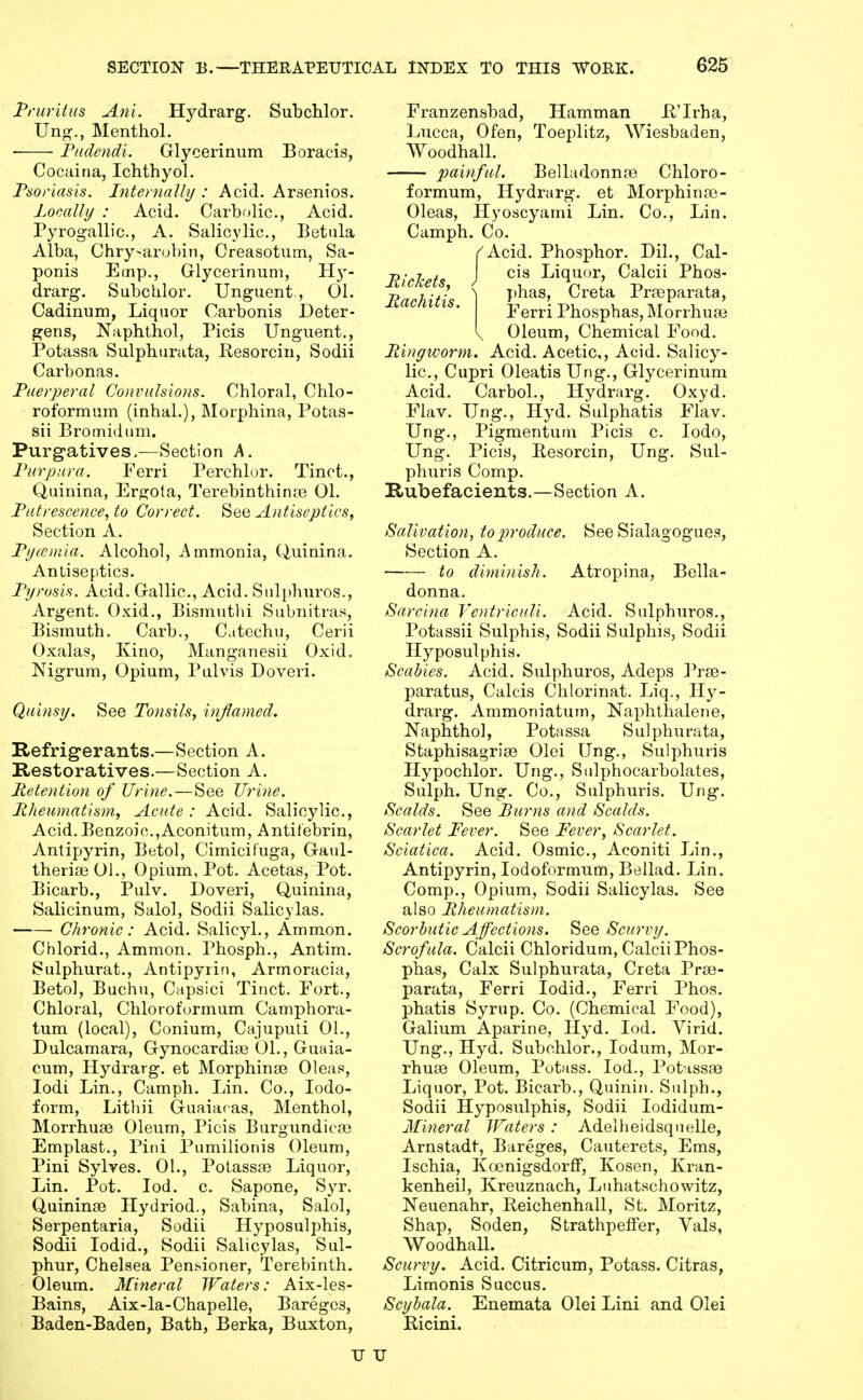 Pruritus Ani. Hj^drarg. Subchlor. JJn^., Menthol. Pudendi. Glycerinum Boracis, Cocaina, IchthyoL Psoriasis. Internally : Acid. Arsenics. PonaUy : Acid. Carbolic, Acid. Pyrogallic, A. Salicylic, Betiila Alba, Chry-arobin, Creasotum, Sa- ponis E(np., Glycerinum, H}'- drarg. Subchlor. Unguent., 01. Cadinum, Liquor Carbonis Deter- gens, Naphthol, Picis Unguent., Potassa Sulphurata, Resorcin, Sodii Carbonas. Puerperal Convulsions. Chloral, Chlo- roformum (inhal.), Morphina, Potas- sii Bromidum. Purgatives.—Section A. Purpura. Ferri Perchlor. Tinot., Quinina, Ergota, Terebinthirue 01. Putrescence, to Correct. See Antiseptics, Section A. Pyreutia. Alcohol, Ammonia, Quinina. Antiseptics. Pyrosis. Acid. Gallic, Acid. Siilphuros., Argent. Oxid., Bismutlii Subnitras, Bismuth. Carb., Catechu, Cerii Oxalas, Kino, Manganesii Oxid. Nigrum, Opium, Pulvis Doveri. Quinsy. Tonsils, inflamed. Refrigerants.—Section A. Restoratives.—Section A. Retention of Urine.—See Urine. Rheumatism, Acute : Acid. Salicylic, Acid. Benzoic,Aconitum, Antitebrin, Antipyrin, Betol, Cimicifuga, Gaul- theriseOl., Opium, Pot. Acetas, Pot. Bicarb., Pulv, Doveri, Quinina, Salicinum, Salol, Sodii Salicylas. Chronic: Acid. Salicyl., Ammon. Chlorid., Ammon. Phosph., Antim. Sulphurat., Antipyrin, Armoracia, Betol, Buchu, Capsici Tinct. Fort., Chloral, Chlorofurmum Camphora- tum (local), Conium, Cajuputi 01., Dulcamara, Gynocardi* 01., Guaia- cum, Hydrarg. et Morphina3 Oleas, lodi Lin., Camph. Lin. Co., Iodo- form, Lithii Guaiacas, Menthol, Morrhuae Olevim, Picis Burgundica3 Emplast., Pini Pumilionis Oleum, Pini Sylves. 01., Potassae Liquor, Lin. Pot. lod. c. Sapone, Syr. Quininae Ilydriod., Sabina, Salol, Serpentaria, Sodii Hyposulphis, Sodii lodid., Sodii Salicylas, Sul- phur, Chelsea Pensioner, Terebinth. Oleum. Mineral Waters: Aix-les- Bains, Aix-la-Chapelle, Bareges, Baden-Baden, Bath, Berka, Buxton, Franzensbad, Hamman JR'Irha, Lucca, Ofen, Toeplitz, Wiesbaden, Woodhall. painful. Belladonnfe Chloro- formum, Hydrarg. et Morphinse- Oleas, Hyoscyami Lin. Co., Lin. Camph. Co. ^Acid. Phosphor. Dil., Cal- Richets J Liquor, Calcii Phos- Rachitis \ I'^^^' ^^^^^ Pra^parata, Ferri Phosphas, Morrhuas I, Oleum, Chemical Food. Ringworm. Acid. Acetic,, Acid. Salicy- lic, Cupri Oleatis Ung., Glycerinum Acid. Carbol., Hydrarg. Oxyd. Flav. Ung., Hyd. Sulphatis Flav. Ung., Pigmentum Picis c. lodo, Ung. Picis, Resorcin, Ung. Sul- phur is Comp. Rubefacients.—Section A. Salivation, to produce. See Sialagogues, Section A. to diminish. Atropina, Bella- donna. Sarcina VentricuU. Acid. Sulphuros,, Potassii Sulphis, Sodii Sulphis, Sodii Hyposulphis. Scabies. Acid. Sulphuros, Adeps ]Vse- paratus, Calcis Chlorinat. Liq., Hy- drarg. Ammoniatuin, Naphthalene, Naphthol, Potassa Sulphurata, Staphisagrise Olei Ung., Sulphuris Hypochlor. Ung., Siilphocarbolates, Sulph. Ung. Co., Sulphuris. Ung. Scalds. See Burns and Scalds. Scarlet Fever. See Fever, Scarlet. Sciatica. Acid. Osmic, Aconiti Lin., Antipyrin, lodoformum, Bellad. Lin. Comp., Opium, Sodii Salicylas. See also Rheumatism. Scorbutic Affections, See Scurry. Scrofula. Calcii Chloridum, Calcii Phos- phas. Calx Sulphurata, Creta Prae- parata, Ferri lodid., Ferri Phos. phatis Syrup. Co. (Chemical Food), Galium Aparine, Hyd. lod. Virid. Ung., Hyd. Subchlor., lodum, Mor- rhuae Oleum, Potass. lod., Pot isssB Liquor, Pot. Bicarb., Quinin. Sulph., Sodii Hyposulphis, Sodii lodidum- Mineral JFaters : Adelheidsquelle, Arnstadt, Bareges, Cauterets, Ems, Ischia, Kcjenigsdorff, Kosen, Kran- kenheil, Kreuznach, Luhatschowitz, Neuenahr, Reichenhall, St. Moritz, Shap, Soden, StrathpefFer, Vals, Woodhall. Scurvy. Acid. Citricum, Potass. Citras, Limonis Succus. Scybala. Enemata Olei Lini and Olei Ricini. IT U