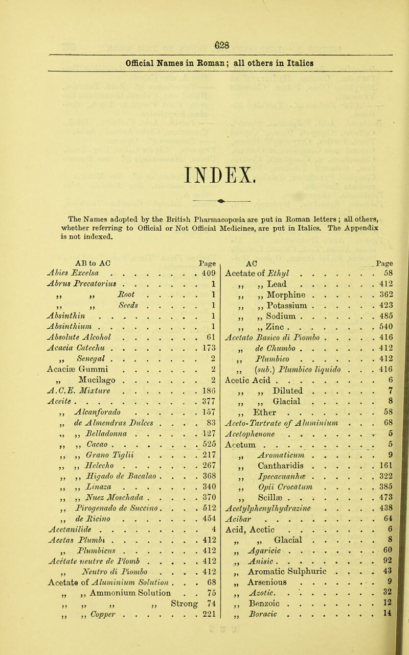 Oflacial Names in Roman; all others in Italics INDEX. The Names adopted by the British Phai'macopoeia are put in Roman letters ; all others, whether referring to Official or Not Official Medicines, are put in Italics. The Appendix is not indexed. AB to AC Page AG - Page 409 58 I 412 I 362 I 423 I 485 I 540 61 416 173 412 2 , 412 2 {sub.) Flumbico Uquido . . . 416 2 6 186 . . 7 377 8 Ether 58 „ de Almendras Dukes . . . . 83 Aceto-Tartrate of Aluminium . . 68 127 ^ 5 525 5 217  , 9 267 161 Higado de Bacalao . . . . 368 322 340 , 385 370 . . 473 Firogenado de Succino . 512 438 454 . , 64 4 6 412 8 412 60 412 . 92 Neutro di Fiombo . . . . 412 ,, Aromatic Sulphuric . . . . 43 Acetate of Aluminium Solution . 68 9 „ Ammonium Solution . . 75 32 „ „ „ Strong 74 12 221 . , H I