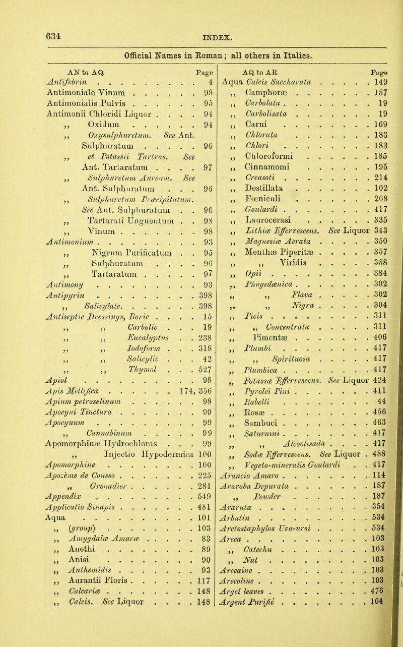 Official Names in Roman; all others in Italics. AN to Aa Page Antifebrin 4 Antimoniale Vinum 98 Antimonialis Pulvis 95 Antimonii Chloridi Liquor .... 94 Oxidurn 94 Oxysiilphuretum. See Ant. Sulphuratum 96 et Fotassii Tartras. See Ant. Tartaratum .... 97 Sulphuretum Aarcnin. See Ant. Sulphuratum ... 96 Salphuretnm Frcccipitatam. See Ant. Sulphuratum . . 96 TartaraLi Unguentum . . 98 Vinum 98 Aniimonium 93 Nigrum Purificatum . . 95 ,, Sulphuratum .... 96 ,, Tartaratum 97 Antimomj 93 Antipyrin 398 ,, Salicylate 398 Antiseptic Dressings, Boric . . . . 15 ,, 5, Carbolic ... 19 Eucalyptus . . 238 Iodoform . . .318 Salicylic ... 42 T/iymol . . .527 Apiol . 98 Apis Ifellijica 174,356 Apium petroselinum 98 Apocyni Tinctura 99 Apocynum 99 Cannabinnm 9 9 Apomorphina3 Hydrochloras ... 99 Injectio Ilypodermica 100 Apomorp/iine 100 Apozeme de Cousso 225 „ Grenadier 281 Appendix 549 Applicatio Sinapis 481 Aqua 101 „ {group) 103 Amygdahc Amarce 83 ,, Anethi 89 Anisi 90 ,, Anthemidis 93 Aurantii Floris 117 ,, Calcarice 148 Calcis. See Liquor , . , , 148 Aa to AE, Aqua Calcis Saccharata Camphoraj . . Carbolata . Carbolisata . . Carui . . . Chlorata . . Chlori . . ,, Chloroformi ,, Cinnamomi Page . . .149 . . .157 ... 19 ... 19 . . .169 . . .183 . . .183 . . .185 . . .195 Creasoti 214 Deslillata 102 Foeniculi 268 ,, Goidardi 417 Laurocerasi 335 LithicB Effervescens. See Liquor 343 Magnesice Aerata 350 Menthse Piperitce 357 ,, Viridis 358 Opii 384 J, Fhagedcenica 302 „ „ Flava 302 „ Nigra 304 Ficis 311 ,, Concentrata 311 „ Pimento 406 ,, Flumbi 417 Spirititosa 417 Flumbica 417 „ Fotasscd Effervescens. See Liquor 424 ,, Fyrolei Fini 411 liabelli 44 Rosae 456 Sambuci 463 Sahimini 417 Alcoolisada . . . .417 Sodce Ffervesceits. /S'6?e Liquor . 488 Vegeto-mineralis Goulardi . .417 Arancio Aniaro 114 Araroba Fepwata 187 Foivder 187 Araruta 354 Arbutin 534 Arctostaphylos Uva-ursi 534 Areca 103 Catechu 103 Nut 103 Arecaine 103 Arecoline 103 Argel leaves 476 Argent Furijie 104