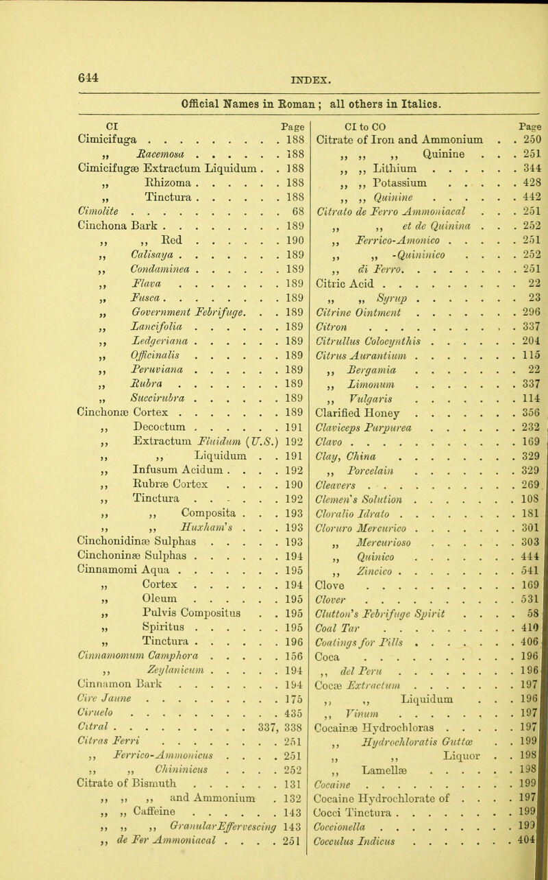 Official Names in Roman ; all others in Italics. CI Page Cimicifuga 188 „ Hacemom 188 CimicifugSB Extractum Liquidum . .188 „ Ehizoma 188 „ Tinctura 188 Cimolite 68 Cinchona Bark 189 „ „ Red 190 CaUsaya 189 Condaminea 189 Flava 189 „ Fusca 189 „ Government Febrifuge. . .189 LancifoUa 189 Ledgeriana 189 Officinalis 189 Peruviana 189 Rubra 189 „ Succirubra 189 Cinchonge Cortex 189 Decoctum 191 Extractum Fluidum {U.S.) 192 ,, Liquidum . . 191 Infusum Acidum . . . .192 Rubrae Cortex . . . .190 „ Tinctura 192 Composita . . .193 Huxham's . . . 193 Cinchonidinge Sulphas 193 Cinchoninse Sulphas 194 Cinnamomi Aqua 195 „ Cortex 194 „ Oleum 195 „ Pulvis Compositus . .195 „ Spiritus 195 „ Tinctura 196 Cimiamomuin Cainphora 156 Zeglanicuin 194 Cinnamon Bark 1S>4 Cire Jaune ] 75 Ciruelo 435 Citral 337, 338 Citras Ferri 251 Ferrico-Ammo)ileus .... 251 Chininicus .... 252 Citrate of Bismuth 131 ,) and Ammonium . 132 Caffeine 143 Granular Effervescing 143 de Fer Ammonincal . . . .251 CI to CO Citrate of Iron and Ammonium ,, Quinine Lithium . . . . Potassium . . . Quinine . . . . Citrato de Ferro Ammoniacal et de Quinina . Ferrico-Amonico . . . •Quininico di Ferro Citric Acid „ „ Sgrup Citrine Ointment Citron Citrullus Colocgnthis .... Citrus Aurantium Bergamia Limonum Vulgaris Clarified Honey Claviceps Purpurea .... Clavo Clay, China Porcelain Cleavers Clemen s Solution Cloralio Idrato Cloruro Mercurico „ Mercurioso .... Quinico ,, Zincico Clove Clover Clutton''s Febrifuge Spirit . . Coal Tar Coatings for Pills Coca ,, del Peru Cocce Fxtractnm ,, Liquidum V in urn Cocainas Hydrochloras . . . Hydrochloratis Guttoe Liquor ,, LamellEe .... Cocaine Cocaine Hydrochlorate of . Cocci Tinctura Coccionella Cocculus Indicus Page 250 251 344 428 442 251 252 251 252 251 22 23 296 337 204 115 22 337 114 356 232 169 329 329 269. 108 181 301 303 444 541 169 531 58 410 406 196 196 197 196 197 19; 199 198 198 199 197 1991 199l 404