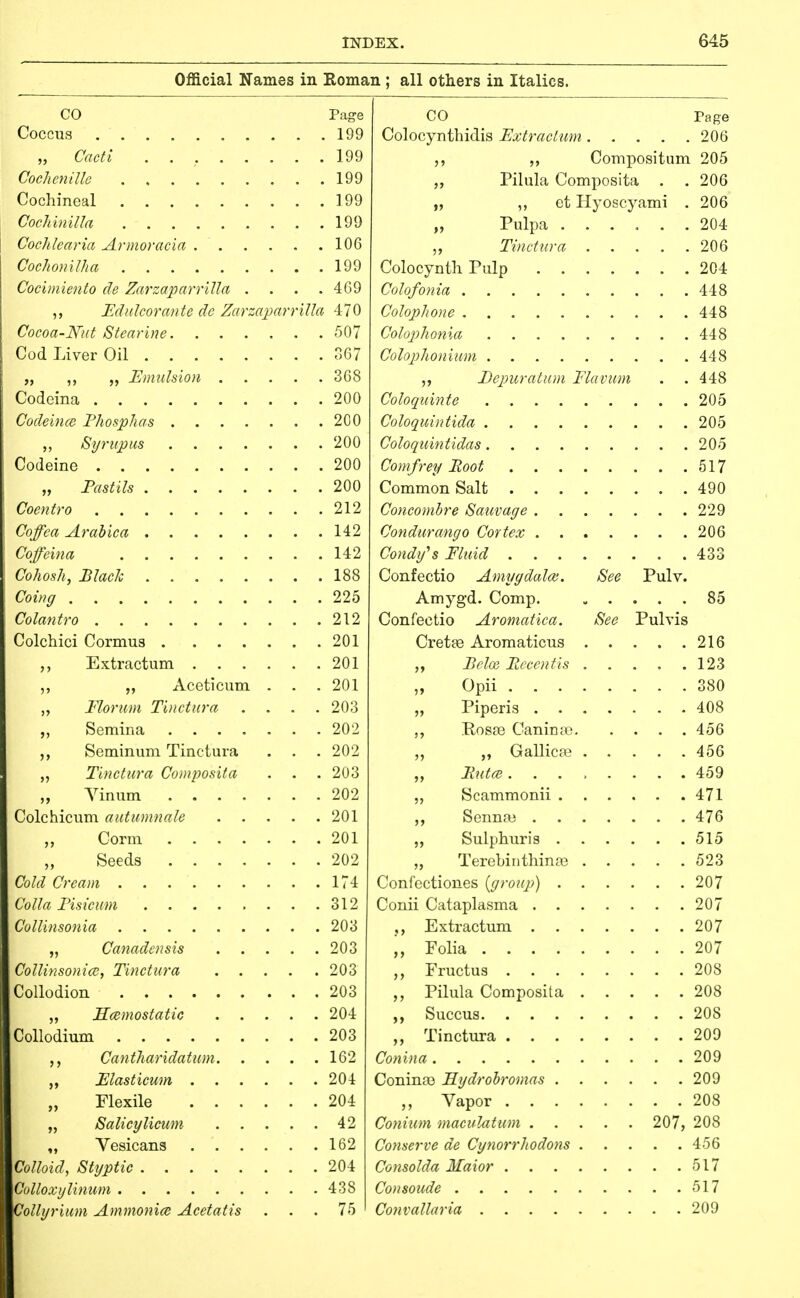 Official Names in Roman ; all others in Italics. CO Page Coccus 199 „ Cacti 199 CochcniUe 199 Cochineal 199 j Cochinilla 199 I Cochlearia Armoracia 106 Cochoniiha 199 Cocimiento de ZarzaparriUa .... 4G9 ,, Edalcorante de ZarzaparriUa 470 Cocoa-Nut Stearine 507 Cod Liver Oil 367 „ ,, „ Emulsion 368 Codeina 200 Code'mce Fhosphas 200 Syriipus 200 Codeine 200 „ Pastils 200 Coentro 212 Coffca Arabica 142 Coffeina 142 Cohosh, Black 188 Coi»g 225 Colantro 212 Colchici Cormus 201 ,, Extractum 201 ,, „ Aceticum . . .201 Floriim Tii/ctnra .... 203 „ Semina 202 Seminum Tinctura . . .202 ,, Tinctura Composita . . . 203 „ Yinum 202 Colchicum autmnnale 201 „ Corm 201 Seeds 202 Cold Cream 174 Colla Fisicam 312 Collinsonia 203 „ Canadensis 203 Collinsonia), Tinctura 203 Collodion 203 „ Hcemostatic 204 Collodium 203 Cantharidatum 162 Flasticum 204 „ Flexile 204 „ Salicylicum 42 „ Yesicans 162 Colloid, Styptic 204 Gulloxylinum 438 Collyrium Ammonia Acetatis ... 75 CO Page Colocynthidis Extractum . . .206 >> >> Compositum 205 Piliila Compositi L . .206 „ et Hyoscyami . 206 Tinctura „ Eepicratum Flavum . . 448 Coloqidnte .... . . 205 . . 205 Coloquintidas .... . . . 205 . . 517 Confectio Amygdalae. iSee Pulv. Amyg-d. Comp. . . 85 Confectio Aromatica. See Pulvis Crette Aromaticus . . 123 „ Opii . . . . . . 380 „ „ Gallica? . . . 456 . . 471 . . 476 . . 515 Terebinthinte . . . 523 . . 207 . . 207 . . 207 . . 207 . . 208 Pilula Composita . . . 208 208 209 209 . . 209 208 207, 208 Conserve de Cytiorrhodons . 456 . . 517 . . 517 . . 209