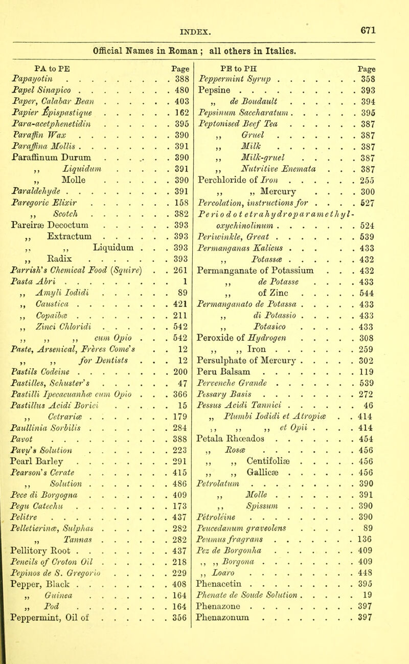 Official Names in Roman ; all others in Italics. PA to PE Page Fapayotin 388 Fapel Sinapico 480 Taper, Calabar Bean 403 Fapier £pispastique 162 Fara-acetphenetidin 395 Varaffl7i Wax 390 Taraffina Mollis 391 Paraffinuin Durum . . ... . .390 Liquidum 391 „ MoUe 390 Paraldehyde 391 Paregoric Elixir 158 Scotch 382 Pareirse Decoctum 393 ,, Extractum 393 Liquidum . . . 393 „ Eadix 393 Parrish's Chemical Food [Squire) . . 261 Pasta Abri 1 Amyli lodidi 89 ,, Caustica 421 Copaibce 211 Zitici Chloridi 542 cum Opio . . . 542 Paste, Arsenical, Freres Come's . . 12 for Dentists ... 12 Pastils Codeine 200 Pastilles, Schuster's 47 Pastilli IpecacuanhcB cum Oplo . . . 366 Pastillus Acidi Borici 15 Cetrarice 179 Paiillinia Sorbilis 284 Pavot 388 Pavy's Solution 223 Pearl Barley 291 Pearson's Cerate 415 Solution 486 Pece di Borgogna 409 Pegu Catechu 173 Pelitre 437 Pelletierince, Sulphas 282 „ Tannas 282 PellitoryRoot 437 Pencils of Croton Oil 218 Pepinos de S. Gregorio 229 Pepper, Black 408 „ Guinea 164 „ Pod 164 Peppermint, Oil of 356 PE to PH Page Peppermint Syrup 358 Pepsine 393 „ de Boudault 394 Pepsinum Saccharatum 395 Peptonised Beef Tea 387 Gruel 387 ,, Milk 387 Milk-gruel 387 ,, Nutritive Fnemata . . .387 Perchloride of Iron 255 ,, „ Mercury . . . .300 Percolation, instructions for .... 627 Periodo t etrahydroparamethyl- oxychinolinum 524 Periivinkle, Great 639 Permanganas Kalicus ... . . 433 Potassce 432 Permanganate of Potassium . . . 432 ,, de Potasse .... 433 of Zinc 544 Permanganato de Potassa 433 di Potassio 433 Potasico 433 l^exo-sdd^Q oi Hydrogen 308 ,, ,, Iron 259 Persulphate of Mercury 302 Peru Balsam 119 Pervenche Grande 539 Pbssary Basis 272 Pessus Acidi Tannici 46 „ Plumbi lodidi et Atropics . . 414 ), ,, ,, et Opii .... 414 Petala Phoeados 454 ,, Posce 456 Centifolise 456 ,, Gallicse 456 Petrolatum 390 Molle 391 Spissum 390 Petroleine 390 Peucedanum graveolens 89 Penmus fragrans 136 Pez de Borgonha 409 ,, Borgona 409 Loaro 448 Phenacetin 395 Phenate de Soude Solution 19 Phenazone 397 Phenazonum 397