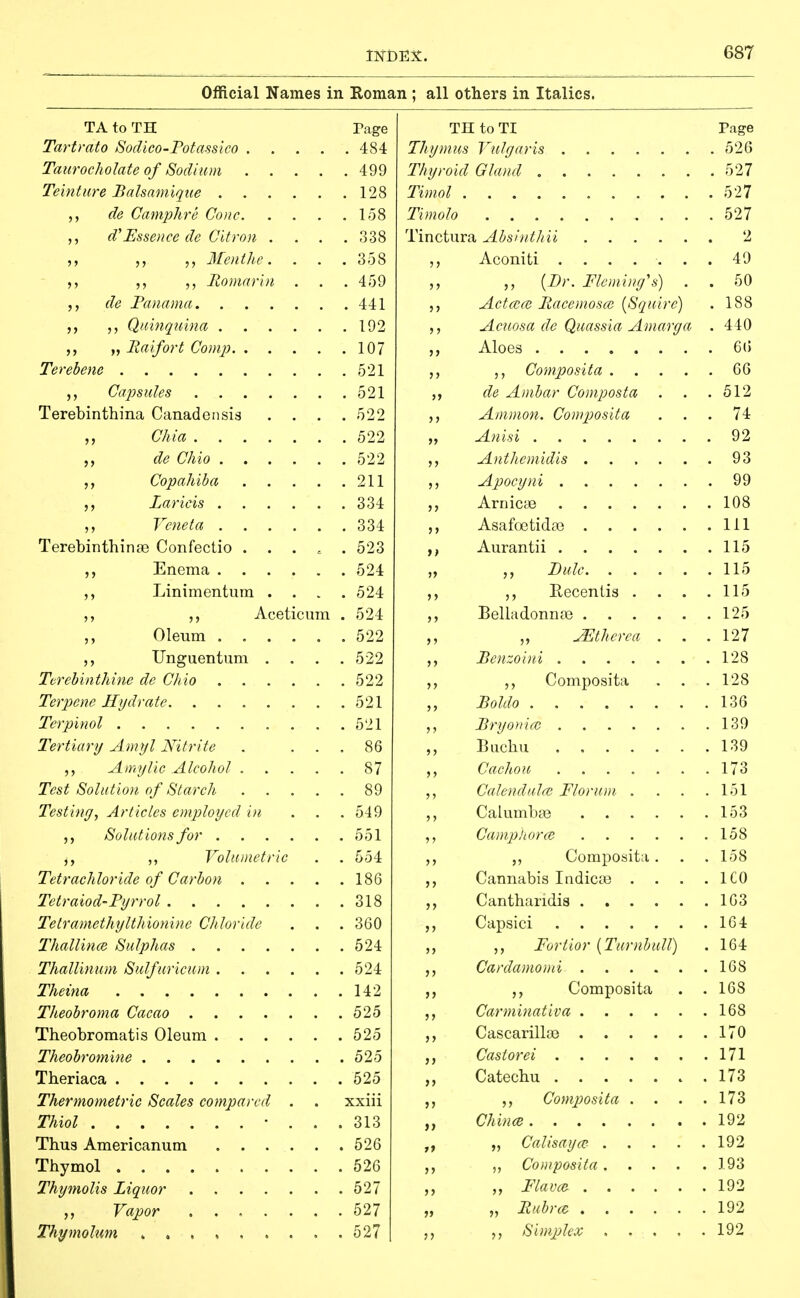 Official Names in Eoman ; all others in Italics. TA to TH rage Tartrato Sodico-Potassico 484 Taitrocholate of Sodium 499 Te'mture Balsamiqiie 128 de Camphre Cone 158 d'Essence de Citron .... 338 Menthe. . . . 358 Roniarbi . . .459 de Fanania 441 Quinquina 192 „ Maifort Conip 107 Terebene 521 Capsules 521 Terebinthina Canadensis .... 522 Chia 522 de Chio 522 Copahiba 211 Laricis 334 Vcneta 334 Terebinthinas Confectio ..... 523 Enema 524 ,, Linimentura .... 524 ,, Aceticiim . 524 ,, Oleum 522 Unguentum .... 522 Tcrebinthine de Chio 522 Terpene Hydrate 521 Tcrpinol 521 Tertiary Amyl Nitrite . ... 86 ,, A my lie Alcohol 87 Test Solution of Starch 89 Testing, Articles employed in . . . 549 Solutions for 551 ^, ,, Volumetric . . 554 Tetrachloride of Carbon 186 Tetraiod'Pyrrol 318 Tetramethylthionine Chloride . . . 360 Thallince Sulphas 524 ThalUnum Sulfuricum 524 Theina 142 Theobroma Cacao 525 Theobromatis Oleum 525 Theobromine 525 Theriaca 525 Thermometric Scales compared . . xxiii Thiol • ... 313 Thus Americanum 526 Thymol 526 Thymolis Liquor 527 Vapor ....... 527 Thymohm , 527 TH to TI Page Thymus Vulgaris 526 Thyroid Gland 527 Timol 527 Timolo 527 Tinctura AbsintJiH 2 Aconiti ....... 49 {Br. Fleming's) . . 50 ActoiOi Racemoso) [Squire) . 188 Acuosa de Quassia Amarga . 440 Aloes 6() Composita 66 de Ambar Composta . . .612 Amman. Composita ... 74 „ Anisi 92 Anthemidis ...... 93 Apocyni 99 Arnicse 108 Asafcx3tida3 Ill ,, Aurantii 115 „ Dale 115 Eecenlis . . . .115 Belladonnas 125 ^thcrca . . . 127 Pcnzoini 128 Composita . . .128 Boldo 136 Bryo}ii(c 139 Buchu 139 Cachou . . . . . . .173 Calendula} Florum . . . .151 Calumbte 153 Camphorce 158 Composita. . . 158 Cannabis Indicaa . . . .ICO Cantharidis 163 Capsici 164 Fortior {Turnbull) . 164 Cardamomi 168 Composita . . 168 Carminativa 168 Cascarillaj 170 Castorei 171 Catechu 173 ,, Composita . . . .173 Chinee 192 „ Calisaya?- 192 ,, Composita ] 93 Flavor 192 „ „ Rubrcc 192 Simjjlex 192