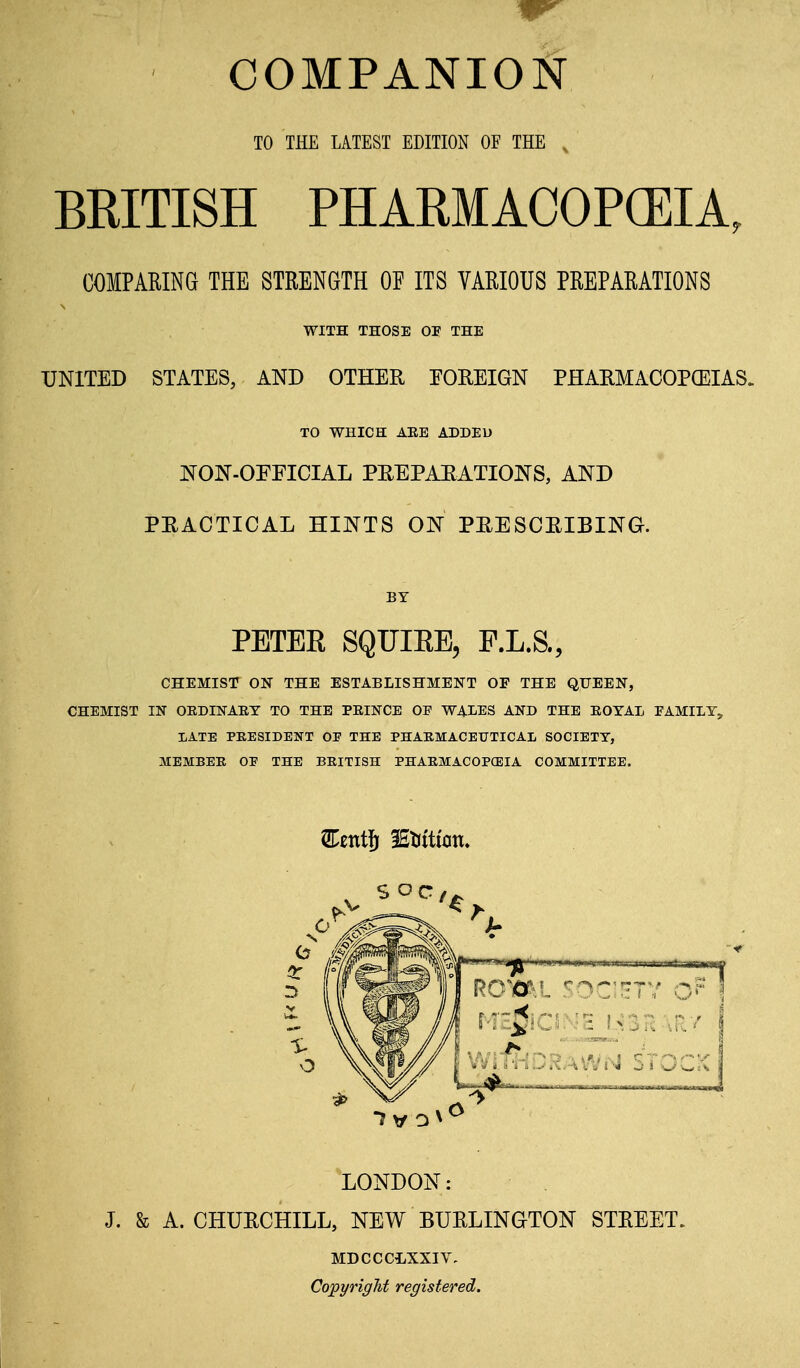 TO THE LATEST EDITION OF THE . BRITISH PHARMACOPCEIA, COMPARING THE STRENGTH OF ITS VARIOUS PREPARATIONS WITH THOSE OP THE UNITED STATES, AND OTHER EOREIGN PHARMACOPCEIAS. TO WHICH ARB ADDED NON-OFFICIAL PEEPAEATIONS, AND PRACTICAL HINTS ON PRESCRIBING. BY PETEE SQUIEE, P.L.S., CHEMIST ON THE ESTABLISHMENT OF THE QUEEN, CHEMIST IN OEDINAEY TO THE PEINCE OF WALES AND THE EOYAI, FAMILY, lATE PRESIDENT OP THE PHAKMACEUTICAL SOCIETY, MEMBER OP THE BEITISH PHAEMACOPCEIA COMMITTEE. LONDON: J. & A. CHURCHILL, NEW BURLINGTON STREET. MDCCCLXXIV, Copyright registered.
