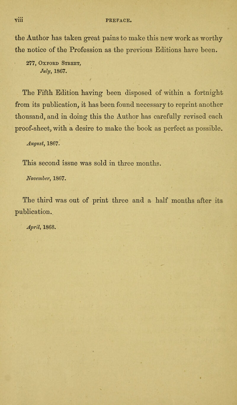 the Author has taken great pains to make this new work as worthy the notice of the Profession as the previous Editions have been. 277, OxFOED Steeet, July, 1867. The Fifth Edition having been disposed of within a fortnight from its publication, it has been found necessary to reprint another thousand, and in doing this the Author has carefully revised each proof-sheetj with a desire to make the book as perfect as possible. August, 1867. This second issue was sold in three months. Novemher, 1867. The third was out of print three and a half months after its. publication..