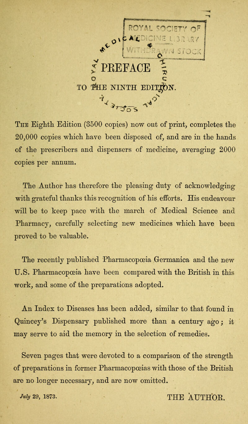 ^'PKEFACE \ The Eighth Edition (3500 copies) now out of print; completes the 20^000 copies which have been disposed of, and are in the hands of the prescribers and dispensers of medicine, averaging 2000 copies per annum. The Author has therefore the pleasing duty of acknowledging with grateful thanks this recognition of his efforts. His endeavour will be to keep pace with the march of Medical Science and Pharmacy,, carefully selecting new medicines which have been proved to be valuable. The recently published Pharmacopoeia Germanica and the new U.S. Pharmacopoeia have been compared with the British in this work; and some of the preparations adopted. An Index to Diseases has been added, similar to that found in Quincey^s Dispensary published more than a century ago; it may serve to aid the memory in the selection of remedies. Seven pages that were devoted to a comparison of the strength of preparations in former Pharmacopoeias with those of the British are no longer necessary, and are now omitted.