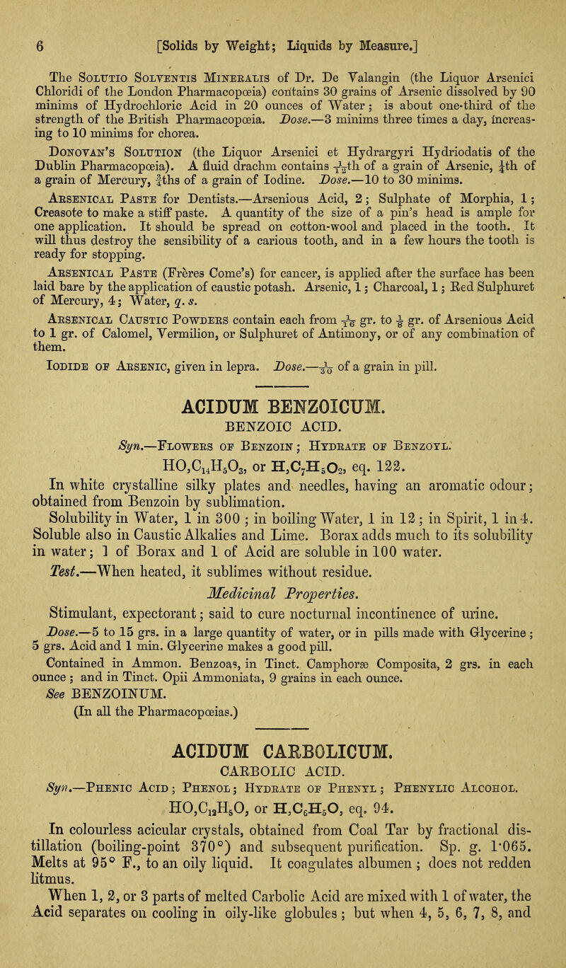 The SoLUTio SoLVENTis MiNEEALis of Dr. De Yalangin (the Liquor Arsenici Chloridi of the London Pharmacopoeia) contains 30 grains of Arsenic dissolved by 90 minims of Hydrochloric Acid in 20 ounces of Water; is about one-third of the strength of the British Pharmacopoeia. Dose.—3 minims three times a day, increas- ing to 10 minims for chorea. Donovan's Solution (the Liquor Arsenici et Hydrargyri Hydriodatis of the Dublin Pharmacopoeia). A fluid drachm contains y^h of ^ grain of Arseuic, \th. of a grain of Mercury, fths of a grain of Iodine. Dose.—10 to 30 minims. Aesenical Paste for Dentists.—Arsenious Acid, 2; Sulphate of Morphia, 1; Creasote to make a stiff paste. A quantity of the size of a pin's head is ample for one application. It should be spread on cotton-wool and placed in the tooth. It will thus destroy the sensibility of a carious tooth, and in a few hours the tooth is ready for stopping. Aesenical Paste (Freres Gome's) for cancer, is appHed after the surface has been laid bare by the application of caustic potash. Arsenic, 1; Charcoal, 1; Eed Sulphuret of Mercury, 4; Water, q. s. Aesenical Caustic Powdees contain each from g^' to ^ gr. of Arsenious Acid to 1 gr. of Calomel, Vermilion, or Sulphuret of Antimony, or of any combination of them. Iodide of Aesenic, given in lepra. Dose.—-^-^ of a grain in pill. ACIDUM BENZOICUM. BENZOIC ACID. Syn.—Flowees of Benzoin; Htdeate oe Benzoyl. HCCiJLA, or H,C7H502, eq. 122. In white crystalline silky plates and needles, having an aromatic odour; obtained from Benzoin by sublimation. Solubility in Water, 1 in 300 ; in boiling Water, 1 in 12; in Spirit, 1 in 4. Soluble also in Caustic Alkalies and Lime. Borax adds much to its solubility in water; 1 of Borax and 1 of Acid are soluble in 100 water. Test.—When heated, it sublimes without residue. Medicinal Frojperties. Stimulant, expectorant; said to cure nocturnal incontinence of urine. Dose.—5 to 15 grs. in a large quantity of water, or in pills made with Grlycerine ; 5 grs. Acid and 1 min. Grlycerine makes a good pill. Contained in Ammon. Benzoas, in Tinct. Camphorse Composita, 2 grs. in each ounce ; and in Tinct. Opii Ammoniata, 9 grains in each ounce. See BENZOINUM. (In all the Pharmacopoeias.) ACIDUM CAEBOLICUM. CAEBOLIC ACID. Phenic Acid; Phenol; Hydeate of Phenyl; Phenylic Alcohol. HO,Ci3H50, or H,C6H50, eq, 94. In colourless acicular crystals, obtained from Coal Tar by fractional dis- tillation (boiling-point 370°) and subsequent purification. Sp. g. 1*065. Melts at 95*^ F., to an oily liquid. It coagulates albumen ; does not redden litmus. When 1, 2, or 3 parts of melted Carbolic Acid are mixed with 1 of water, the Acid separates on cooling in oily-like globules; but when 4, 5, 6, 7, 8, and