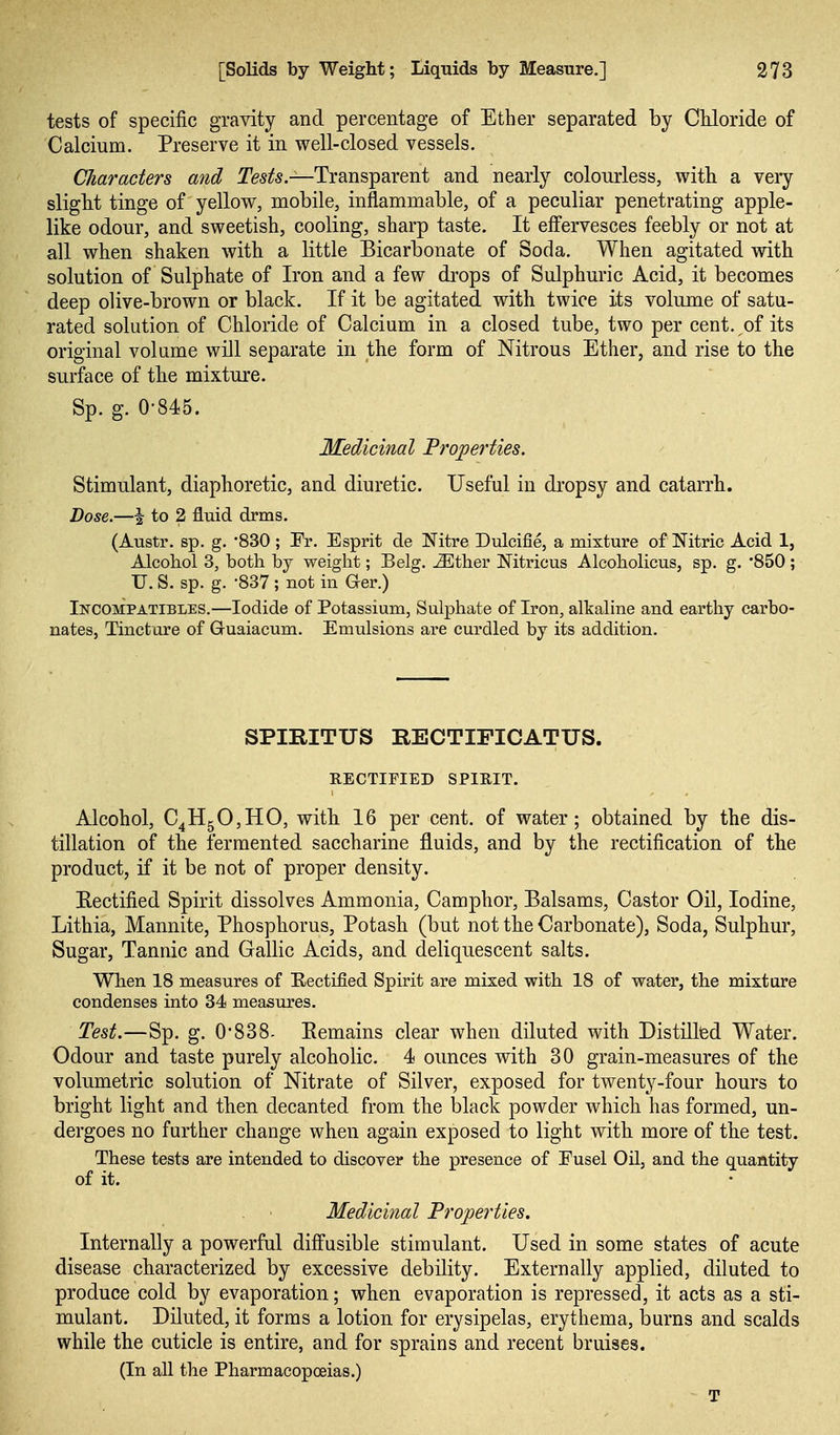 tests of specific gravity and percentage of Ether separated by CUoride of Calcium. Preserve it in well-closed vessels. Characters and I'e^i^*.—Transparent and nearly colourless, with a veiy slight tinge of yellow, mobile, inflammable, of a peculiar penetrating apple- like odour, and sweetish, cooling, sharp taste. It effervesces feebly or not at all when shaken with a little Bicarbonate of Soda. When agitated with solution of Sulphate of Iron and a few di'ops of Sulphuric Acid, it becomes deep olive-brown or black. If it be agitated with twice its volume of satu- rated solution of Chloride of Calcium in a closed tube, two per cent, oi its original volume will separate in the form of Nitrous Ether, and rise to the surface of the mixture. Sp. g. 0-845. Medicinal Properties. Stimulant, diaphoretic, and diuretic. Useful in dropsy and catarrh. Dose.—I to 2 fluid drms. (Austr. sp. g. '830 ; Er. Esprit de Nitre Dulcifie, a mixture of Nitric Acid 1, Alcohol 3, both by weight; Belg. ^ther Mtricus Alcoholicus, sp. g. 850; U. S. sp. g. -837 ; not in G-er.) Incompatibles.—Iodide of Potassium, Sulphate of Iron, alkaline and earthy carbo- nates, Tincture of Guaiacum. Emulsions are curdled by its addition. SPIRITUS RECTIFICATUS. RECTIFIED SPIRIT. Alcohol, Qfi^0,1^0, with 16 per cent, of water; obtained by the dis- tillation of the fermented saccharine fluids, and by the rectification of the product, if it be not of proper density. Rectified Spirit dissolves Ammonia, Camphor, Balsams, Castor Oil, Iodine, Lithia, Mannite, Phosphorus, Potash (but not the Carbonate), Soda, Sulphur, Sugar, Tannic and Gallic Acids, and deliquescent salts. When 18 measures of Eectified Spirit are mixed with 18 of water, the mixture condenses into 34 measures. Test.—Sp. g. 0838- Eemains clear when diluted with Distillfed Water. Odour and taste purely alcoholic. 4 ounces with 30 grain-measures of the volumetric solution of Nitrate of Silver, exposed for twenty-four hours to bright light and then decanted from the black powder which has formed, un- dergoes no further change when again exposed to light with more of the test. These tests are intended to discover the presence of Eusel Oil, and the quantity of it. Medicinal Properties. Internally a powerful diffusible stimulant. Used in some states of acute disease characterized by excessive debility. Externally applied, diluted to produce cold by evaporation; when evaporation is repressed, it acts as a sti- mulant. Diluted, it forms a lotion for erysipelas, erythema, burns and scalds while the cuticle is entire, and for sprains and recent bruises. (In all the Pharmacopoeias.) T