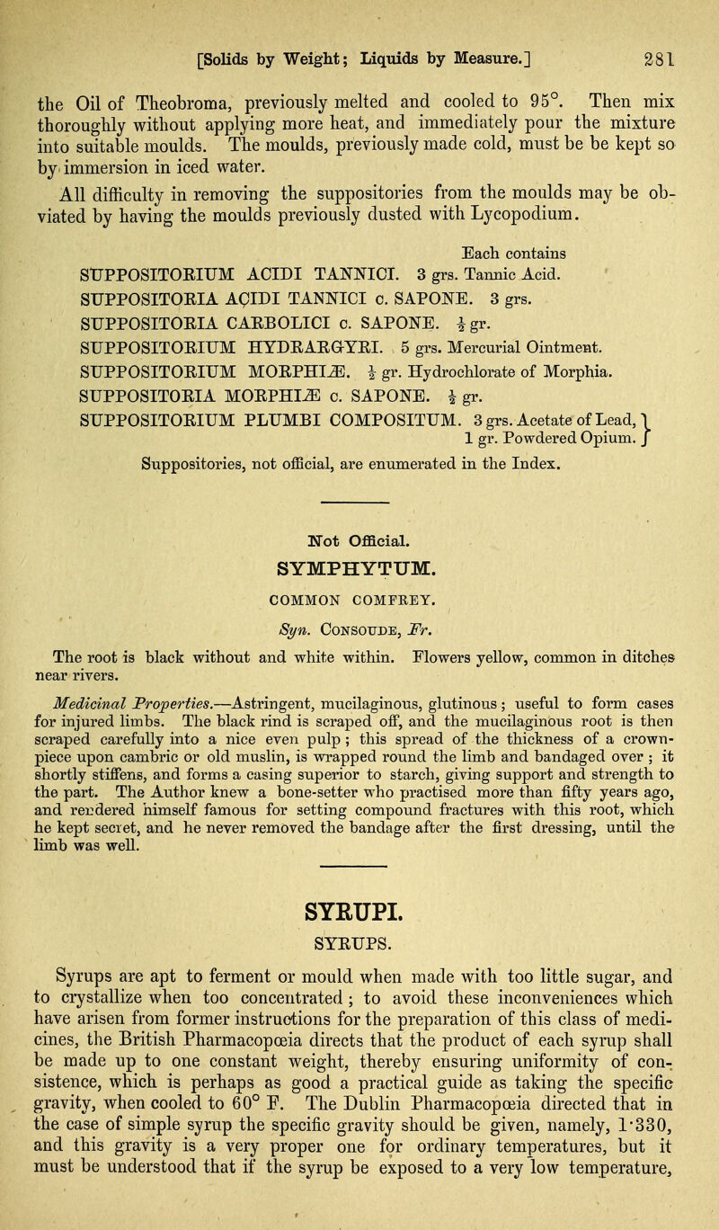 the Oil of Theobroma, previously melted and cooled to 95°. Then mix thoroughly without applying more heat, and immediately pour the mixture into suitable moulds. The moulds, previously made cold, must be be kept so by' immersion in iced water. All difficulty in removing the suppositories from the moulds may be ob- viated by having the moulds previously dusted with Lycopodium. Each contains StJPPOSITORIUM ACIDI TANNIC!. 3 grs. Tannic Acid. SUPPOSITORIA AgiDI TANNICI c. SAPONE. 3 grs. SUPPOSITOHIA CAEBOLICI c. SAPONE. igr. SUPPOSITOEIUM HYDEAEaYEI. 5 grs. Mercurial Ointment. SUPPOSITOEIUM MOEPHI^. i gr. Hydrochlorate of Morphia. SUPPOSITOEIA MOEPHI^ c. SAPONE. ^ gr. SUPPOSITOEIUM PLUMBI COMPOSITUM. 3grs. Acetate of Lead, \ 1 gr. Powdered Opium. J Suppositories, not official, are enumerated in the Index. Not Official. SYMPHYTUM. COMMON COMFREY. Syn. CoNSorDE, Fr. The root is black without and white within. Flowers yellow, common in ditches near rivers. Medicinal Properties.—Astringent, mucilaginous, glutinous; useful to form cases for injured limbs. The black rind is scraped off, and the mucilaginous root is then scraped carefully into a nice even pulp ; this spread of the thickness of a crown- piece upon cambric or old muslin, is wrapped round the limb and bandaged over ; it shortly stiffens, and forms a casing superior to starch, giving support and strength to the part. The Author knew a bone-setter who practised more than fifty years ago, and rendered himself famous for setting compound fractures with this root, which he kept secret, and he never removed the bandage after the first dressing, until the limb was well. SYRUPI. SYEUPS. Syrups are apt to ferment or mould when made with too little sugar, and to crystallize when too concentrated; to avoid these inconveniences which have arisen from former instructions for the preparation of this class of medi- cines, the British Pharmacopoeia directs that the product of each syrup shall be made up to one constant weight, thereby ensuring uniformity of con- sistence, which is perhaps as good a practical guide as taking the specific gravity, when cooled to 60° F. The Dublin Pharmacopoeia directed that in the case of simple syrup the specific gravity should be given, namely, 1-330, and this gravity is a very proper one for ordinary temperatures, but it must be understood that if the syrup be exposed to a very low temperature.