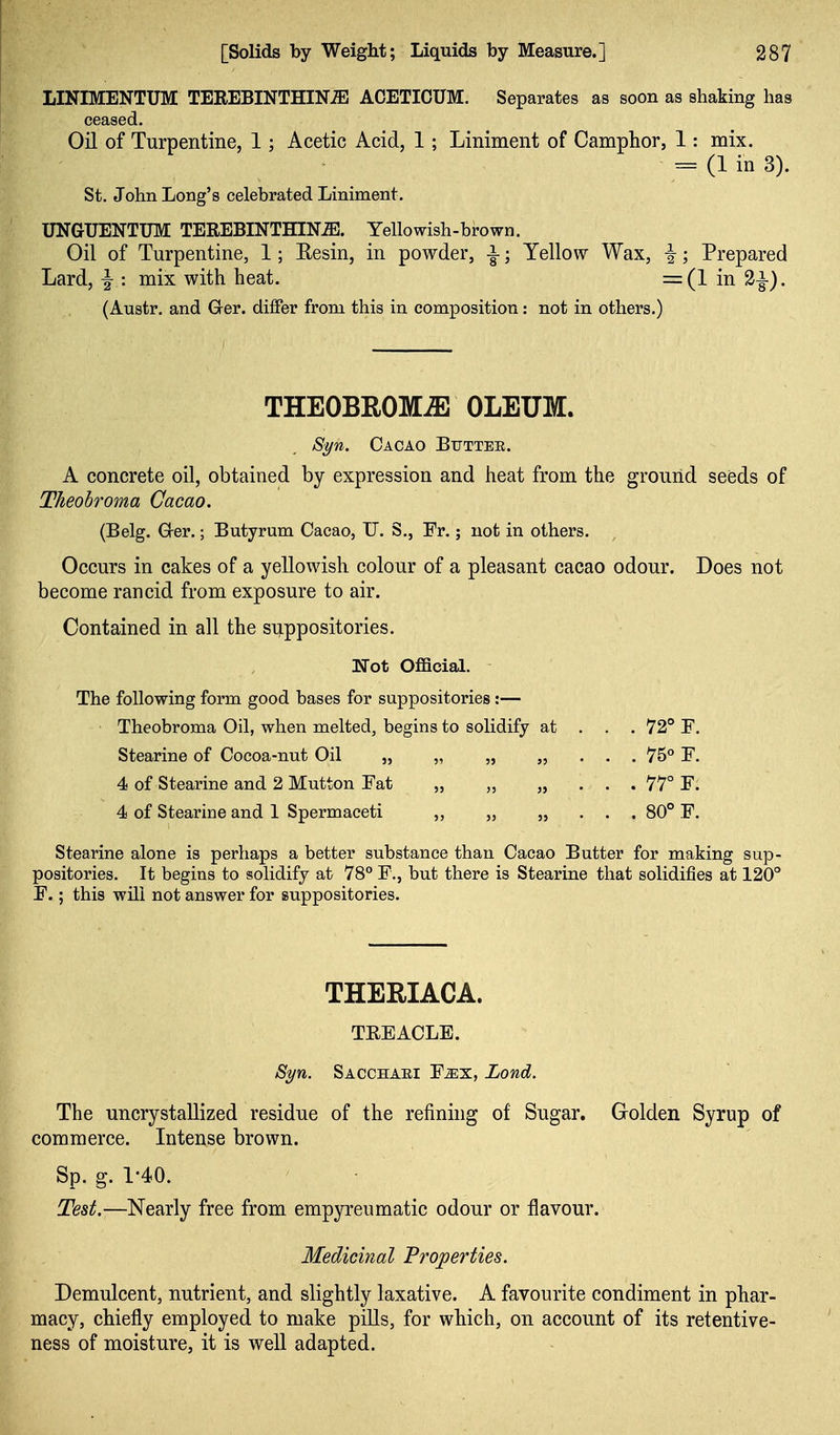 LINIMENTUM TEREBINTHIN^ ACETICUM. Separates as soon as shaking has ceased. Oil of Turpentine, 1; Acetic Acid, 1; Liniment of Camphor, 1: mix. = (1 in 3). St. John Long's celebrated Liniment. UNGUENTUM TEREBINTHIN^. Yellowish-brown. Oil of Turpentine, 1; Eesin, in powder, i; Yellow Wax, ^; Prepared Lard, ^ : mix with heat. =(1 in 2^). (Austr. and Ger. differ from this in composition: not in others.) THEOBROMiE OLEUM. Syn. Cacao Buttee. A concrete oil, obtained by expression and heat from the ground seeds of Theobroma Cacao. (Belg. G-er.; Butyrum Cacao, U. S., Fr.; not in others. Occurs in cakes of a yellowish colour of a pleasant cacao odour. Does not become rancid from exposure to air. Contained in all the suppositories. Not Official. The following form good bases for suppositories:— Theobroma Oil, when melted, begins to solidify at . . . 72° F. Stearine of Cocoa-nut Oil „ „ „ „ . . . 75° F. 4 of Stearine and 2 Mutton Fat „ „ „ . . . 77° F. 4 of Stearine and 1 Spermaceti ,, „ ,, . . . 80° F. Stearine alone is perhaps a better substance than Cacao Butter for making sup- positories. It begins to solidify at 78 F., but there is Stearine that solidifies at 120° F.; this will not answer for suppositories. THERIACA. TEEACLE. Syn. Sacchaei Fjex, Lond. The uncrystallized residue of the refining of Sugar. Golden Syrup of commerce. Intense brown. Sp. g. 1-40. Test.—Nearly free from empyreumatic odour or flavour. Medicinal Properties. Demulcent, nutrient, and slightly laxative. A favourite condiment in phar- macy, chiefly employed to make pills, for which, on account of its retentive- ness of moisture, it is well adapted.