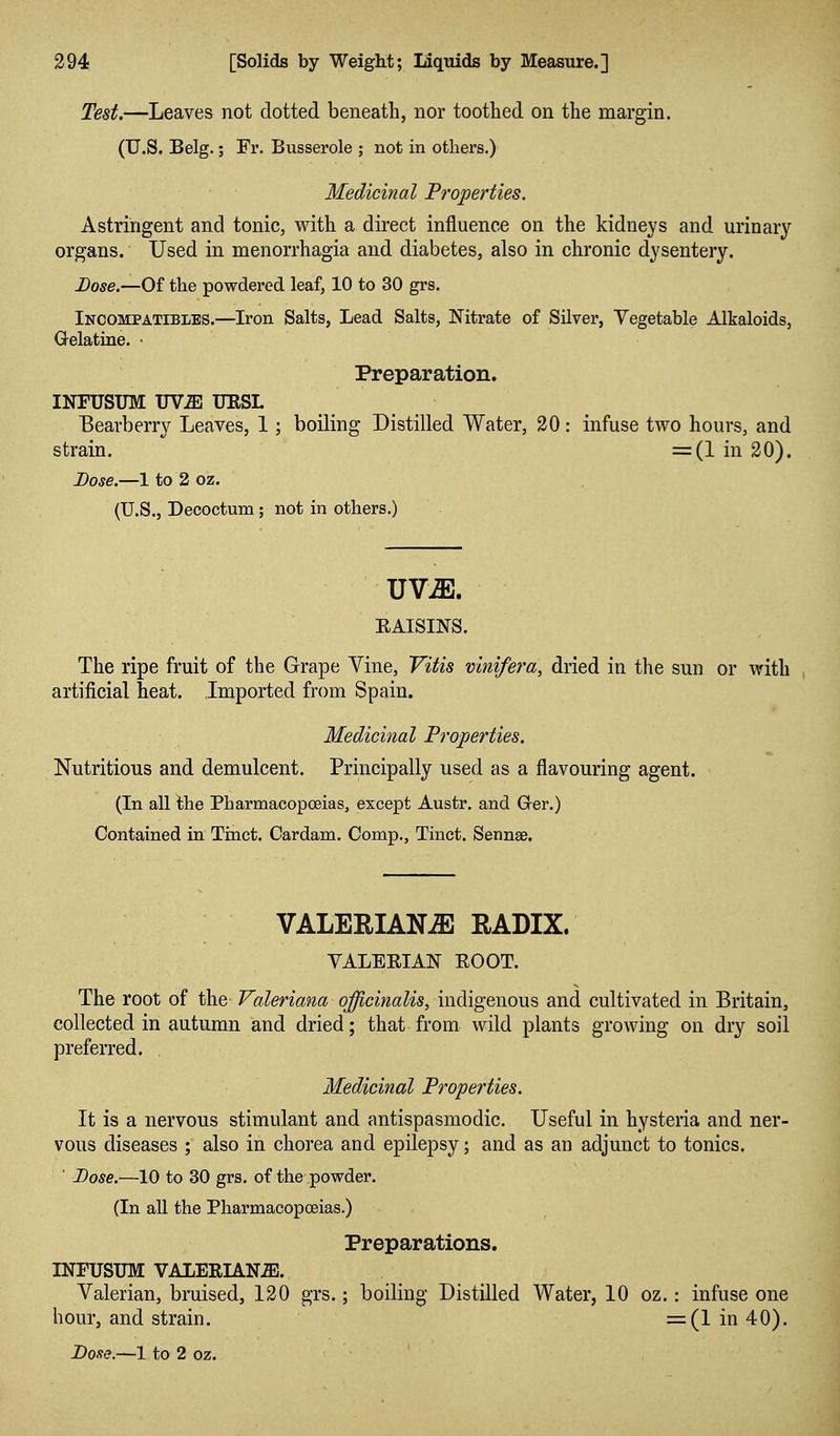 Test.—Leaves not dotted beneath, nor toothed on the margin. (TJ.S. Belg.; Fr. Busserole ; not in others.) Medicinal Properties. Astringent and tonic, with a direct influence on the kidneys and urinary organs. Used in menorrhagia and diabetes, also in chronic dysentery. Dose.—Of the powdered leaf, 10 to 30 grs. Incompatibles.—Iron Salts, Lead Salts, Nitrate of Silver, Vegetable Alkaloids, Gelatine. • Preparation. INFUSUM UViB TJESL Bearberry Leaves, 1; boiling Distilled Water, 20: infuse two hours, and strain. =(1 in 20). Dose.—1 to 2 oz. (U.S., Decoctum; not in others.) UV^. ■ EAISINS. The ripe fruit of the Grape Vine, Vitis vinifera, dried in the sun or with artificial heat. Imported from Spain. Medicinal Properties. Nutritious and demulcent. Principally used as a flavouring agent. (In all the Pharmacopoeias, except Austr. and Grer.) Contained in Tinct. Cardam. Comp., Tinct. Sennae. VALEEIAN^ RADIX. VALERIAN ROOT. The root of the Valeriana officinalis, indigenous and cultivated in Britain, collected in autumn and dried; that from wild plants growing on dry soil preferred. Medicinal Properties. It is a nervous stimulant and antispasmodic. Useful in hysteria and ner- vous diseases ; also in chorea and epilepsy; and as an adjunct to tonics. ' Dose.—10 to 30 grs. of the powder. (In all the Pharmacopoeias.) Preparations. INFUSUM VALERIAN-ffi. Valerian, bruised, 120 grs.; boiling Distilled Water, 10 oz.: infuse one hour, and strain. =(1 in 40).