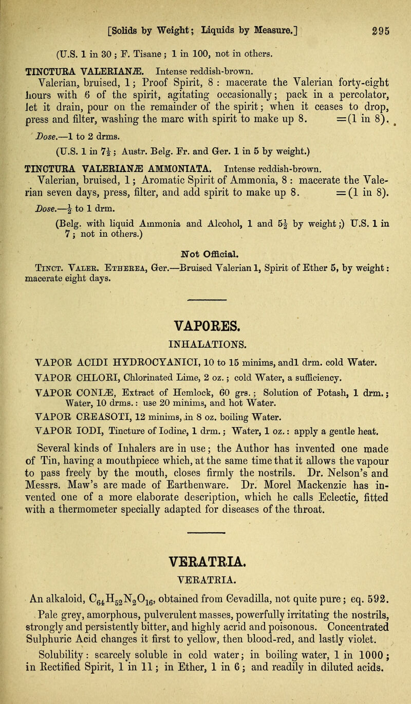 (U.S. 1 in 30 ; E. Tisane ; 1 in 100, not in others. TINCTURA VALERIANA. Intense reddish-brown. Valerian, bruised, 1; Proof Spirit, 8 : macerate the Valerian forty-eight hours with 6 of the spirit, agitating occasionally; pack in a percolator, Jet it drain, pour on the remainder of the spirit; when it ceases to drop, press and filter, washing the marc with spirit to make up 8. =(1 in 8). ^ Dose.—1 to 2 drms. (U.S. 1 in 7i; Austr. Belg. Fr. and G^er. 1 in 5 by weight.) TINCTURA VALERIANA AMMONIATA. Intense reddish-brown. Valerian, bruised, 1; Aromatic Spirit of Ammonia, 8 : macerate the Vale- rian seven days, press, filter, and add spirit to make up 8. =(1 in 8). Dose.—I to 1 drm. (Belg. with liquid Ammonia and Alcohol, 1 and 5J by weight;) U.S. 1 in 7 J not in others.) Not Official. TiNGT. Valee. Etheeea, Grer.—Bruised Valerian 1, Spirit of Ether 5, by weight: macerate eight days. VAPORES. INHALATIONS. VAPOR ACIDI HYDROCYANICI, 10 to 15 minims, andl drm. cold Water. VAPOR CHLORI, Chlorinated Lime, 2 oz.; cold Water, a sufficiency. VAPOR CONI^, Extract of Hemlock, 60 grs.; Solution of Potash, 1 drm.; Water, 10 drms.: use 20 minims, and hot Water. VAPOR CREASOTI, 12 minims, in 8 oz. boiling Water. VAPOR lODI, Tincture of Iodine, 1 drm.; Water, 1 oz.: apply a gentle heat. Several kinds of Inhalers are in use; the Author has invented one made of Tin, having a mouthpiece which, at the same time that it allows the vapour to pass freely by the mouth, closes firmly the nostrils. Dr. Nelson's and Messrs. Maw's are made of Earthenware. Dr. Morel Mackenzie has in- vented one of a more elaborate description, which he calls Eclectic, fitted with, a thermometer specially adapted for diseases of the throat. VBRATRIA. VERATRIA. An alkaloid, Cg^HggNgO^g, obtained from (3evadilla, not quite pure; eq. 592. Pale grey, amorphous, pulverulent masses, powerfully irritating the nostrils, strongly and persistently bitter, and highly acrid and poisonous. Concentrated Sulphuric Acid changes it first to yellow, then blood-red, and lastly violet. Solubility: scarcely soluble in cold water; in boiling water, 1 in 1000 ; in Rectified Spirit, 1 in 11; in Ether, 1 in 6; and readily in diluted acids.