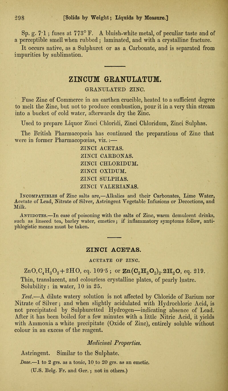 Sp. g. 7'1; fuses at 773° F. A bluish-white metal, of peculiar taste and of a perceptible smell when rubbed; laminated, and with a crystalline fracture. It occurs native, as a Sulphuret or as a Carbonate, and is separated from impurities by sublimation. ZINCUM GRANULATUM. GRANULATED ZINC. Fuse Zinc of Commerce in an earthen crucible, heated to a sufficient degree to melt the Zinc, but not to produce combustion, pour it in a very thin stream into a bucket of cold water, afterwards dry the Zinc. Used to prepare Liquor Zinci Chloridi, Zinci Chloridum, Zinci Sulphas. The British Pharmacopoeia has continued the preparations of Zinc that were in former Pharmacopoeias, viz.:— ZINCI ACETAS. ZINCI CAEBONAS. ZINCI CHLOEIDUM. ZINCI OXIDUM. ZINCI SULPHAS. ZINCI VALEEIANAS. IifCOMPATiBLES of Zinc salts are,—Alkalies and their Carbonates, Lime Water, Acetate of Lead, Nitrate of Silver, Astringent Vegetable Infusions or jDecoctions, and Milk. Antidotes.—In case of poisoning with the salts of Zinc, warm demulcent drinks, such as linseed tea, barley water, emetics j if inflammatory symptoms follow, anti- phlogistic means must be taken. ZllSrCI ACETAS. ACETATE OF ZINC. ZnO,C4H303 + 2HO, eq. 109-5 ; or Zn(C2H302)2.2H20, eq. 219. Thin, translucent, and colourless crystalline plates, of pearly lustre. Solubility: in water, 10 in 25. Test.—A dilute watery solution is not affected by Chloride of Barium nor Nitrate of Silver; and when slightly acidulated with Hydrochloric Acid, is not precipitated by Sulphuretted Hydrogen—indicating absence of Lead. After it has been boiled for a few minutes with a little Nitric Acid, it yields with Ammonia a white precipitate (Oxide of Zinc), entirely soluble without colour in an excess of the reagent. Medicinal Properties. Astringent. Similar to the Sulphate. Dose.—1 to 2 grs. as a tonic, 10 to 20 grs, as an emetic. (U.S. Belg. Er. and Ger.; not in others.)