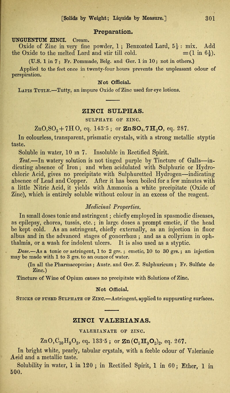 Preparation. XJNGUENTUM ZINCI. Cream. Oxide of Zinc in very fine powder, 1; Benzoated Lard, : mix. Add the Oxide to the melted Lard and stir till cold. =(1 in 6|-). (U.S. 1 in 7; Fr. Pommade, Belg. and Ger. 1 in 10; not in others.) Applied to the feet once in twenty-four hours prevents the unpleasant odour of perspiration. Not Official. Lapis Tijti^.—Tutty, an impure Oxide of Zinc used for eye lotions. ZINCI SULPHAS. SULPHATE OF ZINC. ZnO,S03 + 7HO, eq. 143-5; or ZnS04,7H20, eq. 287. In colourless, transparent, prismatic crystals, with a strong metallic styptic taste. Soluble in water, 10 m 7. Insoluble in Eectified Spirit. Test.—In watery solution is not tinged pui-ple by Tincture of Galls—in- dicating absence of Iron; and when acidulated with Sulphuric or Hydro- chloric Acid, gives no precipitate with Sulphuretted Hydrogen—indicating absence of Lead and Copper. After it has been boiled for a few minutes with a little Nitric Acid, it yields with Ammonia a white precipitate (Oxide of Zinc), which is entirely soluble without colour in an excess of the reagent. Medicinal Properties. In small doses tonic and astringent; chiefly employed in spasmodic diseases, as epilepsy, chorea, tussis, etc.; in large doses a prompt emetic, if the head be kept cold. As an astringent, chiefly externally, as an injection in fluor albus and in the advanced stages of gonorrhoea ; and as a coUyrium in oph- thalmia, or a wash for indolent ulcers. It is also used as a styptic. Dose,—As a tonic or astringent, 1 to 2 grp. ; emetic, 10 to 30 grs.; an injection may be made with 1 to 3 grs. to an ounce of water. (In all the Pharmacopoeias ; Austr. and Ger. Z. Sulphuricum ; Fr, Sulfate de Zinc.) Tincture of Wine of Opium causes no precipitate with Solutions of Zinc. Mot Oflacial. Sticks op pused Sulphate op Zinc.—Astringent, appUed to suppurating surfaces. ZINCI VALERIANAS. VALERTAl^-ATE OP ZINC. ZnOjCio^g^s, 1^^^ 5 211(053:902)2, eq. 267. In bright white, pearly, tabular crystals, with a feeble odour of Valerianic Aeid and a metallic taste. Solubility in water, 1 in 120 ; in Rectifled Spirit, 1 in 60; Ether, 1 in 500.