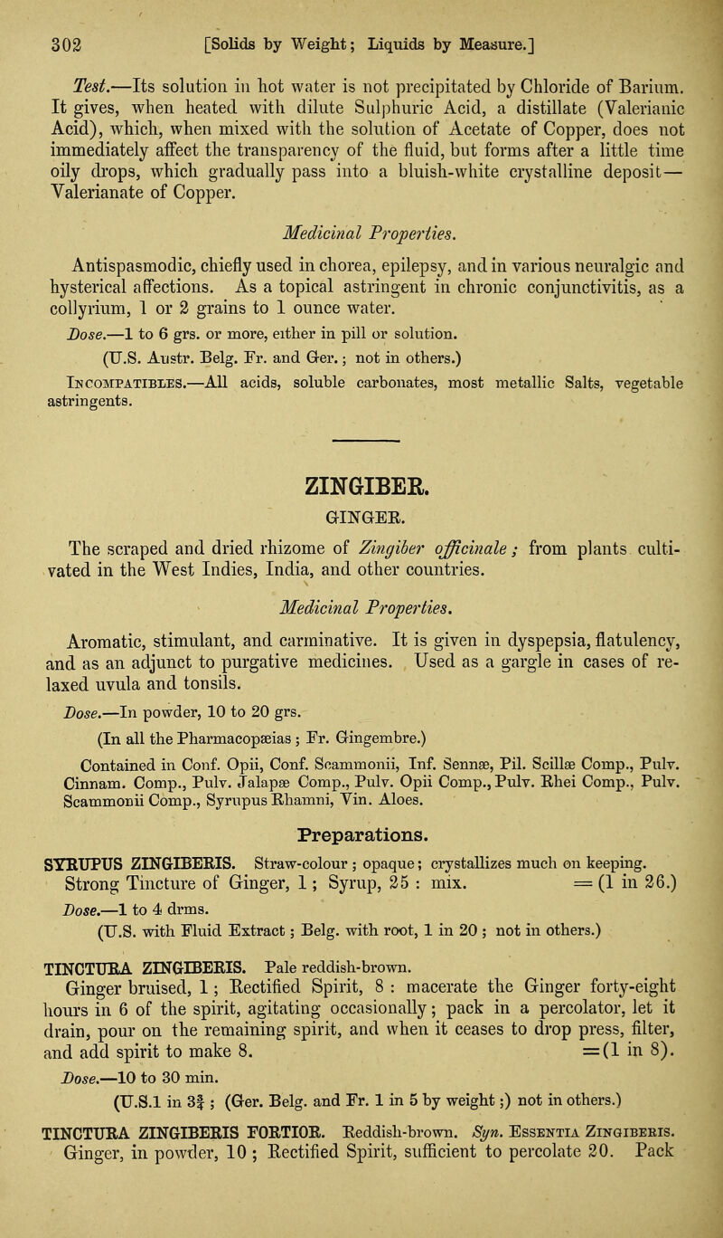 Test.—Its solution in liot water is not precipitated by Chloride of Barium. It gives, when heated with dilute Sulphuric Acid, a distillate (Valerianic Acid), wMcli, when mixed with the solution of Acetate of Copper, does not immediately aifect the transparency of the fluid, but forms after a little time oily di'ops, which gradually pass into a bluish-white crystalline deposit— Valerianate of Copper. Medicinal Properties. Antispasmodic, chiefly used in chorea, epilepsy, and in various neuralgic and hysterical aff'ections. As a topical astringent in chronic conjunctivitis, as a collyrium, 1 or 2 grains to 1 ounce water. Dose.—1 to 6 grs. or more, either in pill or solution. (U.S. Austr. Belg. Fr. and G-er.; not in others.) In COMPATIBLES.—All acids, soluble carbonates, most metallic Salts, vegetable astringents. ZINGIBER. aiNGEE. The scraped and dried rhizome of Zingiber officinale ; from plants culti- vated in the West Indies, India, and other countries. Medicinal Prope7'ties. Aromatic, stimulant, and carminative. It is given in dyspepsia, flatulency, and as an adjunct to purgative medicines. Used as a gargle in cases of re- laxed uvula and tonsils. Dose.—In powder, 10 to 20 grs. (In all the Pharmacopaeias ; Fr. Gingembre.) Contained in Conf. Opii, Conf. Scammonii, Inf. Sennge, Pil. Scillae Comp., Pulv. Cinnam. Comp., Pulv. Jalapse Comp., Pulv. Opii Comp., Pulv. Ehei Comp., Pulv. Scammonii Comp., Syrupus Ehamni, Vin. Aloes. Preparations. SYKTJPUS ZINGIBERIS. Straw-colour ; opaque; crystallizes much on keeping. Strong Tincture of Ginger, 1; Syrup, 25 : mix. = (1 in 26.) Bose.—1 to 4 drms. (U.S. with Fluid Extract; Belg. with root, 1 in 20 ; not in others.) TINCTUBA ZINGrlBERIS. Pale reddish-brown. Ginger bruised, 1; Eectified Spirit, 8 : macerate the Ginger forty-eight hours in 6 of the spirit, agitating occasionally; pack in a percolator, let it drain, pour on the remaining spirit, and when it ceases to drop press, filter, and add spirit to make 8. =(1 in 8). Dose.—10 to 30 min. (U.S.I in 3|; (Ger. Belg. and Fr. 1 in 5 by weight;) not in others.) TINCTURA ZINGIBERIS FORTIOR. Eeddish-brown. Syn. Essentia Zingiberis. Ginger, in powder, 10 ; Eectified Spirit, sufficient to percolate 20. Pack