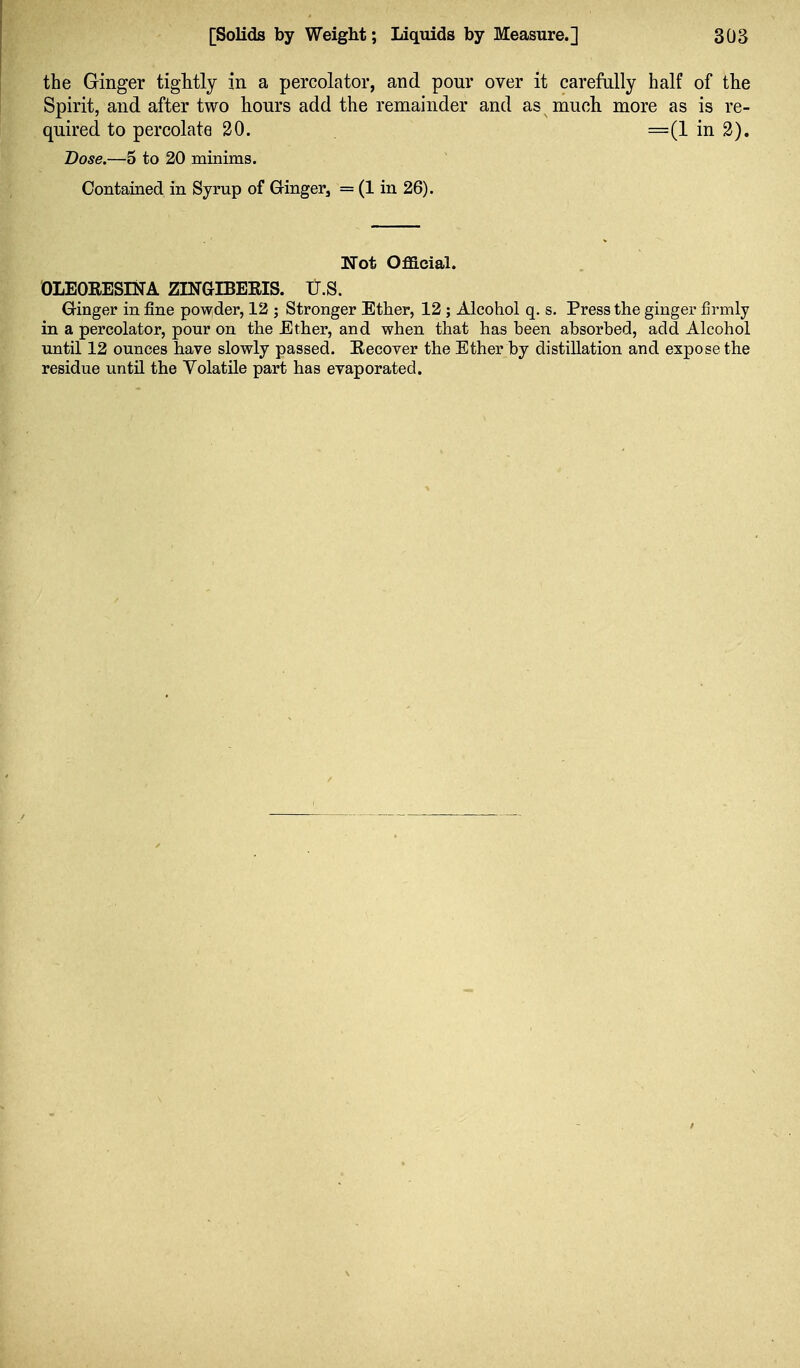 the Ginger tightly in a percolator, and pour over it careMly half of the Spirit, and after two hours add the remainder and as mucli more as is re- quired to percolate 30. =(1 in 2). Dose.—5 to 20 minims. Contained in Syrup of Ginger, = (1 in 26). Not Official. OLEORESINA ZINGIBERIS. U.S. Ginger in fine powder, 12 ; Stronger Ether, 12 ; Alcohol q, s. Press the ginger firmly in a percolator, pour on the Ether, and when that has been absorbed, add Alcohol until 12 ounces have slowly passed. Eecover the Ether by distillation and expose the residue until the Volatile part has evaporated.