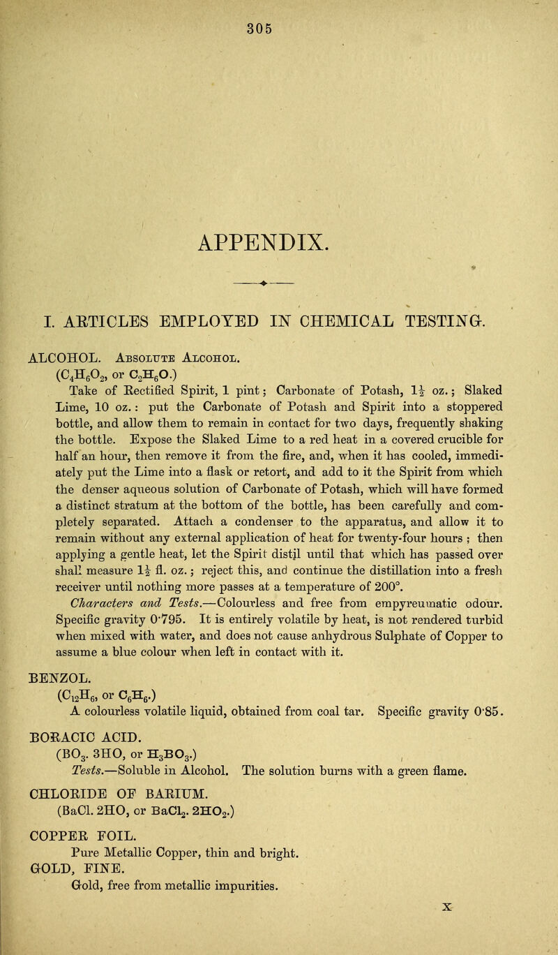 APPENDIX. I. AETICLES EMPLOYED IN CHEMICAL TESTING. ALCOHOL. Absolute Alcohol. (C4H6O2, or CgHgO.) Take of Kectified Spirit, 1 pint; Carbonate of Potash, 1^ oz.; Slaked Lime, 10 oz.: put the Carbonate of Potash and Spirit into a stoppered bottle, and allow them to remain in contact for two days, frequently shaking the bottle. Expose the Slaked Lime to a red heat in a covered crucible for half an hour, then remove it from the fire, and, when it has cooled, immedi- ately put the Lime into a flask or retort, and add to it the Spirit from which the denser aqueous solution of Carbonate of Potash, which will have formed a distinct stratum at the bottom of the bottle, has been carefully and com- pletely separated. Attach a condenser to the apparatus, and allow it to remain without any external application of heat for twenty-four hours ; then applying a gentle heat, let the Spirit distjl until that which has passed over shall measure 1| fl. oz.; reject this, and continue the distillation into a fresh receiver until nothing more passes at a temperature of 200°. Characters and Tests.—Colourless and free from empyreumatic odour. Specific gravity 0*795. It is entirely volatile by heat, is not rendered turbid when mixed with water, and does not cause anhydrous Sulphate of Copper to assume a blue colour when left in contact with it. BENZOL. (CisHg, or CgHg.) A colourless volatile liquid, obtained from coal tar. Specific gravity 0'85. BORACIO ACID. (BO3. 3H0, or H3BO3.) Tests.—Soluble in Alcohol. The solution burns with a green flame. CHLOEIDE OP BAEIUM. (BaCl. 2H0, or BaCLj. 2HO2.) COPPER FOIL. Pure Metallic Copper, thin and bright. aOLD, PINE. Gold, free from metallic impurities. X