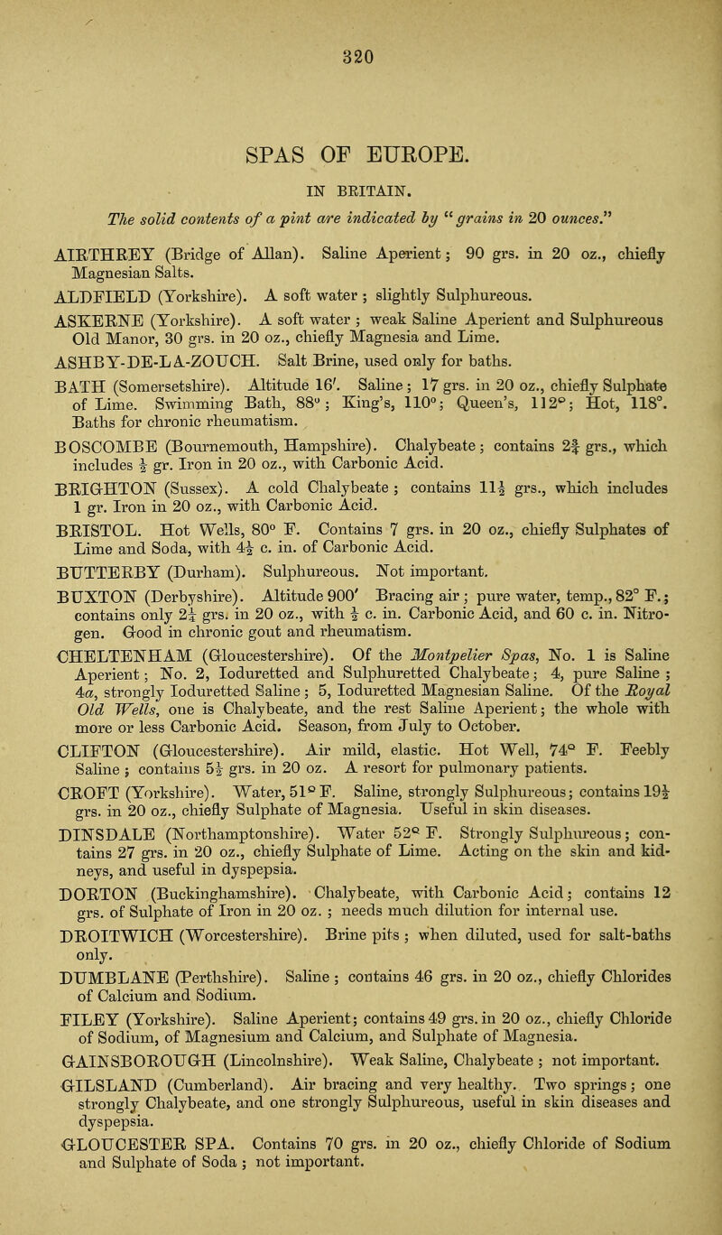 SPAS OF EUROPE. IN BEITAIN. The solid contents of a pint are indicated by  grains in 20 ounces AIRTHREY (Bridge of Allan). Saline Aperient; 90 grs. in 20 oz., chiefly Magnesian Salts. ALDFIELD (Yorkshire). A soft water ; slightly Sulphureous. ASKEENE (Yorkshire). A soft water ; weak Saline Aperient and Sulphureous Old Manor, 30 grs. in 20 oz., chiefly Magnesia and Lime. ASHBY-DE-LA-ZOUCH. Salt Brine, used only for baths. BATH (Somersetshire). Altitude 16'. Saline; 17 grs. in 20 oz., chiefly Sulphate of Lime. Swimming Bath, 88; King's, 110°; Queen's, 112^; Hot, 118°. Baths for chronic rheumatism. BOSCOMBE (Bournemouth, Hampshire). Chalybeate; contains 2f grs., which includes i gr. Iron in 20 oz., with Carbonic Acid. BEIG-HTOlSr (Sussex). A cold Chalybeate; contains 11^ grs., which includes 1 gr. Iron in 20 oz., with Carbonic Acid. BEISTOL. Hot Wells, 80° P. Contains 7 grs. in 20 oz., chiefly Sulphates of Lime and Soda, with 4^ c. in. of Carbonic Acid. BUTTERBY (Durham). Sulphureous. Not important. BUXTON (Derbyshire). Altitude900' Bracing air; pure water, temp.,82° E.; contains only 2i grs. in 20 oz., with i c. in. Carbonic Acid, and 60 c. in. Nitro- gen. Grood in chronic gout and rheumatism. CHELTENHAM (Grloucestershire). Of the Montpelier Spas, No. 1 is Saline Aperient; No. 2, loduretted and Sulphuretted Chalybeate; 4, pure Saline ; 4a, strongly loduretted Saline; 5, loduretted Magnesian Saline. Of the Royal Old Wells, one is Chalybeate, and the rest Saline Aperient; the whole with more or less Carbonic Acid. Season, from July to October, CLIFTON (aioucestershire). Air mild, elastic. Hot Well, 74° E. Eeebly Saline ; contains 5i grs. in 20 oz. A resort for pulmonary patients. CEOPT (Yorkshire). Water, 51°E. Saline, strongly Sulphureous; contains 191- grs. in 20 oz., chiefly Sulphate of Magnesia. Useful in skin diseases. DINSDALE (Northamptonshire). Water 52*^ E. Strongly Sulphureous; con- tains 27 grs. in 20 oz., chiefly Sulphate of Lime. Acting on the skin and kid- neys, and useful in dyspepsia. DOETON (Buckinghamshire). Chalybeate, with Carbonic Acid; contains 12 grs. of Sulphate of Iron in 20 oz. ; needs much dilution for internal use. DEOITWICH (Worcestershire). Brine pits ; when diluted, used for salt-baths only. DUMBLANE (Perthshire). Saline ; contains 46 grs. in 20 oz., chiefly Chlorides of Calcium and Sodium. PILEY (Yorkshire). Saline Aperient; contains49 grs.in 20 oz., chiefly Chloride of Sodium, of Magnesium and Calcium, and Sulphate of Magnesia, G-AINSBOEOUGtH (Lincolnshire). Weak Saline, Chalybeate ; not important. GrILSLAND (Cumberland), Air bracing and very healthy. Two springs; one strongly Chalybeate, and one strongly Sulphureous, useful in skin diseases and dyspepsia. OLOUCBSTEE SPA, Contains 70 grs, m 20 oz., chiefly Chloride of Sodium and Sulphate of Soda ; not important.