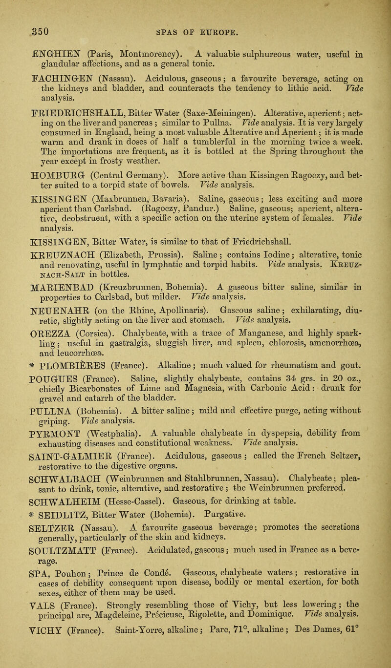 ENGHIEN (Paris, Montmorency). A valuable sulphureous water, useful in glandular affections, and as a general tonic. FACHINGrEN (Nassau). Acidulous, gaseous; a favourite beverage, acting on the kidneys and bladder, and counteracts the tendency to lithic acid. Vide analysis. FRIEDRICHSHALL, Bitter Water (Saxe-Meiningen). Alterative, aperient; act- ing on the liver and pancreas ; similar to PuUna. Vide analysis. It is very largely consumed in England, being a most valuable Alterative and Aperient; it is made warm and drank in doses of half a tumblerful in the morning twice a week. The importations are frequent, as it is bottled at the Spring throughout the year except in frosty weather. HOMBTJRGr (Central G-ermany). More active than Kissingen Eagoczy, and bet- ter suited to a torpid state of bowels. Vide analysis. KISSINGrEN (Maxbrunnen, Bavaria). Saline, gaseous; less exciting and more aperient than Carlsbad. (Bagoczy, Pandur.) Saline, gaseous; aperient, altera- tive, deobstruent, with a specific action on the uterine system of females. Vide analysis. ZISSINaEN, Bitter Water, is similar to that of Friedrichshall. KREUZNACH (Elizabeth, Prussia). Saline; contains Iodine; alterative, tonic and renovating, useful in lymphatic and torpid habits. Vide analysis. Keeuz- nach-Salt in bottles. MARIENBAD (Kreuzbrunnen, Bohemia). A gaseous bitter saline, similar in properties to Carlsbad, but milder. Vide analysis. NEUENAHR (on the Rhine, ApoUinaris). Gaseous saline; exhilarating, diu- retic, slightly acting on the liver and stomach. Vide analysis. OREZZA (Corsica). Chalybeate, with a trace of Manganese, and highly spark- ling ; useful in gastralgia, sluggish liver, and spleen, chlorosis, amenorrhoea, and leucorrhoea. * PLOMBIE^RBS (France). Alkaline; much valued for rheumatism and gout. POUGUES (France). Saline, slightly chalybeate, contains 34 grs. in 20 oz., chiefly Bicarbonates of Lime and Magnesia, with Carbonic Acid: drunk for gravel and catarrh of the bladder. PTJLLlSrA (Bohemia). A bitter saline; mild and effective purge, acting without griping. Vide analysis. PYRMONT (Westphalia). A valuable chalybeate in dyspepsia, debility from exhausting diseases and constitutional weakness. Vide analysis. SAINT-GALMIER (France). Acidulous, gaseous; called the French Seltzer, restorative to the digestive organs. SCHWALBACH (Weinbrunnen and Stahlbrunnen,Nassau). Chalybeate; plea- sant to drink, tonic, alterative, and restorative ; the Weinbrunnen preferred. SCHWALHEIM (Hesse-Cassel). Gaseous, for drinking at table. * SEIDLITZ, Bitter Water (Bohemia). Purgative. SELTZER (Nassau). A favourite gaseous beverage; promotes the secretions generally, particularly of the skin and kidneys. SOULTZMATT (France). Acidulated, gaseous; much used in France as a beve- rage. SPA, Pouhon; Prince de Conde. Gaseous, chalybeate waters; restorative in cases of debility consequent upon disease, Ijodily or mental exertion, for both sexes, either of them may be used. VALS (France). Strongly resembling those of Vichy, but less lowering; the principal are, Magdeleine, Precieuse, Rigolette, and Dominique. Vide analysis. VICHY (France). Saint-Yorre, alkaline; Pare, 71°, alkaline ; Des Dames, 61