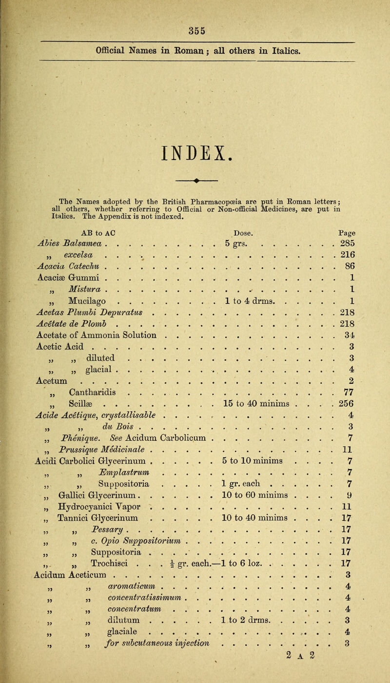 Oflficial Names in Koman; all others in Italics. INDEX. The Names adopted by the British Pharmacopoeia are put in Eoman letters; all others, whether referring to Official or Non-official Medicines, are put in Italics. The Appendix is not indexed. AB to AC Dose. Page 285 216 1 . . 1 218 . , 218 34 . , 3 „ „ glacial . . 4 . , 77 15 to 40 minims . . . . 256 . . 4 3 „ PTienique. See Acidum Carbolicum . 7 . . 11 5 to 10 minims . . . . 7 . . 7 . . 7 10 to 60 minims . . . . 9 10 to 40 minims . . . . 17 „ Pessary . . 17 . . 17 . . 17 „. „ Trochisci . . . i gr. each.- -1 to 6 loz. .... . . 17 . . 4 „ „ dilutum . . 3 „ „ for subcutaneous injection 3 A 2