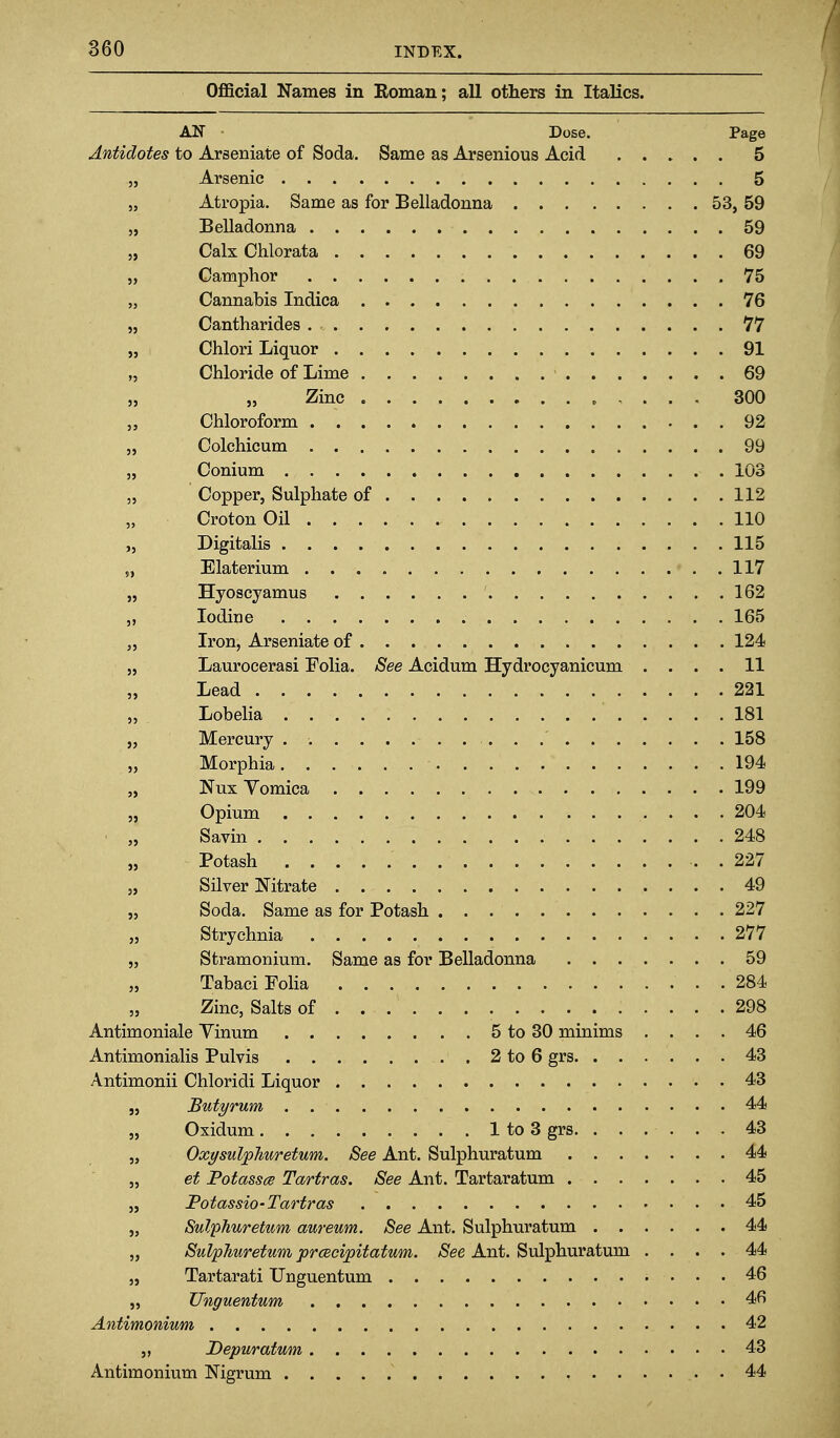 OflBcial Names in Eoman; all others in Italics. AN Dose. Page Antidotes to Arseniate of Soda. Same as Arsenious Acid 5 „ Arsenic 5 5, Atropia. Same as for Belladonna 53, 59 „ Belladonna 59 „ Calx Chlorata 69 „ Camphor 75 „ Cannabis Indica 76 „ Cantharides 77 „ Chlori Liquor 91 „ Chloride of Lime 69 „ „ Zinc 300 Chloroform . 92 „ Colchicum 99 „ Conium 103 ,5 Copper, Sulphate of 112 CrotonOil 110 „ Digitalis 115 „ Elaterium 117 „ Hyoscyamus 162 „ Iodine 165 „ Iron, Arseniate of 124 „ Laurocerasi Folia. See Acidum Hydrocyanicum .... 11 „ Lead 221 „ Lobelia 181 „ Mercury . . .' 158 „ Morphia 194 „ Nux Vomica 199 „ Opium 204 „ Savin 248 „ Potash . 227 „ Silver Nitrate 49 „ Soda. Same as for Potash 227 „ Strychnia 277 „ Stramonium. Same as for Belladonna 59 „ Tabaci Folia 284 „ Zinc, Salts of 298 Antimoniale Yinum 5 to 30 minims .... 46 Antimonialis Pulvis 2 to 6 grs 43 Antimonii Chloridi Liquor 43 J, Butyrum 44 „ Oxidum 1 to 3 grs 43 „ Oxysulpliuretum. See Ant, Sulphuratum 44 „ et Potassce Tartras. See Ant. Tartaratum 45 „ Potassio-Tartras 45 „ Sulphuretum aureum. See Ant. Sulphuratum 44 „ Sulphuretum prcecipitatum. See Ant. Sulphuratum .... 44 „ Tartarati TJnguentum 46 „ Unguentum 4fi Antimonium 42 „ Depuratum 43 Antimonium Nigrum . 44