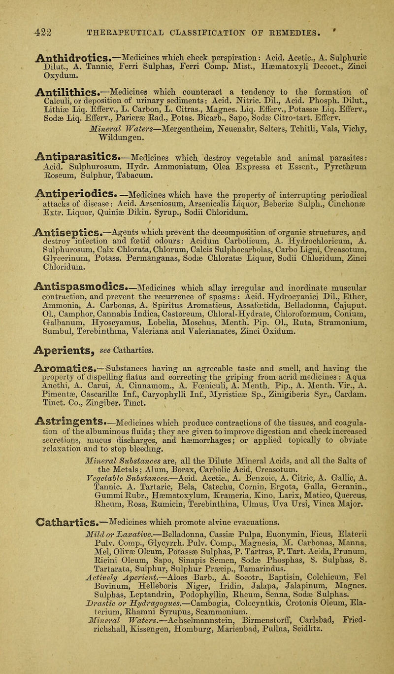 iVnthidroticS*—Medicines whicli check perspiration: Acid. Acetic, A. Sulphuric Dilut., A. Tannic, Ferri Sulphas, Ferri Comp. Mist., Hsematoxyli Decoct., Zinci Oxydum. ,A.IltilitllicS«—Medicines which counteract a tendency to the formation of Calculi, or deposition of urinary sediments: Acid. IS'itric. Dil., Acid. Phosph. Dilut., Lithise Liq. Eflferv., L. Carbon, L. Citras., Magnes. Liq. Efferv., Potassae Liq. Efferv., SodsB Liq. Eflferv., Parierse Ead., Potas. Bicarb., Sapo, Sodse Citro-tart. EflPerv. Mineral Waters—Mergentheim, Neuenahr, Selters, Tchitli, Vals, Vichy, Wildungen. JklltiparasiticS*—Medicines which destroy vegetable and animal parasites: Acid. Sulphurosum, Hydr. Ammoniatum, Olea Espressa et Esseht., Pyrethrum B-oseum, Sulphur, Tabacum. ikntiperiodicSa —Medicines which have the property of interrupting periodical attacks of disease: Acid. Arseniosum, Arsenicalis Liquor, Beberise Salph., Cinchonas Extr. Liquor, Quinise Dikin. Syrup., Sodii Chloridum. .A-Xltiseptics.—Agents which prevent the decomposition of organic structures, and destroy infection and foetid odours: Acidum Carbolieum, A. Hydrochloricum, A. Sulphurosum, Calx Chlorata, Chlorum, Calcis Sulphocarbolas, Carbo Ligni, Creasotum, Glycerinum, Potass. Permanganas, Sodae Chloratse Liquor, Sodii Chloridum, Zinci Chloridum. Antispasmodics*—Medicines which allay irregular and inordinate muscular contraction, and prevent the recurrence of spasms: Acid. Hydrocyanici Dil., Ether, Ammonia, A. Carbonas, A. Spiritus Aromaticus, Assafoetida, Belladonna, Cajuput. 01., Camphor, Cannabis Indica, Castoreum, Chloral-Hydrate, Chloroformum, Conium, Galbanum, Hyoscyamus, Lobelia, Moschus, Menth. Pip. 01., E.uta, Stramonium, Sumbul, Terebinthma, Valeriana and Valerianates, Zinci Oxidum. Aperients^ see Cathartics. ikromatics*—Substances having an agreeable taste and smell, and having the property of dispelling flatus and correcting the griping from acrid medicines : Aqua Anethi, A. Carui, A. Cinnamom., A. Foeniculi, A. Menth. Pip., A. Menth. Vir., A. Pimentee, Cascarillse Inf., Caryophylli Inf., Myristicae Sp., Zinigiberis Syr., Cardam. Tinct. Co., Zingiber. Tinct. Astringents*—Medicines which produce contractions of the tissues, and coagula- tion of the albuminous fluids; they are given to improve digestion and check increased secretions, mucus discharges, and haemorrhages; or applied topically to obviate relaxation and to stop bleedmg. Mineral Substances are, all the Dilute Mineral Acids, and all the Salts of the Metals; Alum, Borax, Carbolic Acid, Creasotum. Vegetable Substances.—Acid. Acetic, A. Benzoic, A. Citric, A. Gallic, A. Tannic. A. Tartaric, Bela, Catechu, Cornin, Ergota, Galla, Geranin., Gummi Eubr., Hsematoxylum, Krameria, Kino, Larix, Matico, Quercus, Eheum, Eosa, Eumicin, Terebinthina, Ulmus, Uva Ursi, Vinca Major. OatharticS*—Medicines which promote alvine evacuations. Mild or JLaxative.—Belladonna, Cassiae Pulpa, Euonymin, Ficus, Elaterii Pulv. Comp., Glycyrrh. Pulv. Comp., Magnesia, M. Carbonas, Manna, Mel, Olivae Oleum, Potassae Sulphas, P. Tartras, P. Tart. Acida, Prunum, Eicini Oleum, Sapo, Sinapis Semen, Sodae Phosphas, S. Sulphas, S. Tartarata, Sulphur, Sulphur Praemp., Tamarindus. Actively Aperient.—Aloes Barb., A. Socotr., Baptisin, Colchicum, Fel Bovinum, Helleboris Niger, Iridin, Jalapa, Jalapinum, Magnes. Sulphas, Leptandrin, Podophyllin, Eheuvn, Senna, Sodae Sulphas. Jjrastic or Sydragogues.—Cambogia, Colocyntkis, Crotonis Oleum, Ela- terium, Ehamni Syrupus, Scammonium. Mineral Waters.—Achselmannstein, Birmenstorff, Carlsbad, Fried- richshall, Kissengen, Homburg, Marienbad, PuUna, Seidhtz.