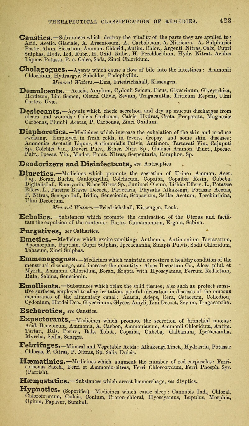 OausticS.—Substances wMch destroy the vitality of the parts they are applied to: Acid, Acetic. Grlaciale, A. Arseniosum, A. Carbolicum, A. Nitricum, A.- Sulphurici Pastse, Alum. Siccatum, Ammon. Chlorid., Antim. Chlor., Argenti. ISTitras, Calx, Cupri Sulphas, Hydr. lod. Eubr., H. Oxid. Eubr., H. Perchloridum, Hydr. Nitrat. Acidus Liquor, Potassa, P. c. Calce, Soda, Zinci Chloridum. OholagOgueS.—Agents which cause a flow of bile into the intestines : Ammonii Chloridum, Hydrargyr. Subchlor, Podophyllin. Mineral Waters.—Ems, Friedrichshall, Kissengen. JDemulcentS.—Acacia, Amylum, Cydonii Semen, Picus, Glycerinum, Griyeyrrhiza, Hordeum, Lini Semen, Oleum Olivae, Sevum, Tragacantha, Triticum JElepens, Ulmi Cortex, Uvae. ^ DesiccantS.—Agents which check secretion, and dry up mucous discharges from ulcers and wounds: Calcis Carbonas, Calcis Hydras, Creta Praeparata, Magnesias Carbonas, Plumbi Acetas, P. Carbonas, Zinci Oxidum. Diaphoretics*—Medicines which increase the exhalation of the skin and produce sweating. Employed in fresh colds, in fevers, dropsy, and some skin diseases: Ammoniae Acetatis Liquor, Antimonialis Pulvis, Antimon. Tartarati Vin., Cajuputi Sp., Colchici Vin., Doveri Pulv., Ether. IN'itr. Sp., Guaiaci Ammon. Tinct., Ipecac. Pulv., Ipecac. Vin., Mudar, Potas. Nitras, Serpentaria, Camphor. Sp. I^eodorizers and Disinfectants, see Antiseptics Diuretics.—Medicines which promote the secretion of Urine: Ammon. Aeet- Liq., Borax, Buchu, Caulophyllin, Colchicum, Copaiba, Copaibae Resin, Cubeba, Digitalislnf., Euonymin, Ether Nitros Sp., Juniperi Oleum, Lithise Efferv. L., Potassse Efferv. L., Pareirae Bravae Decoct., Parietaria, Physalis Alkakengi, Potassae Acetas, P. Ifitras, Senegse Inf., Iridin, Senecionin, Scoparium, Scillae Acetum, Terebinthina, Ulmi Deeoctum. Mineral Waters.—Eriedrichshall, Kissengen, Leuk. £cbolicS*—Substances which promote the contraction of the Uterus and facili- tate the expulsion of the contents: Borax, Cinnamomum, Ergota, Sabina. Purgatives, see Cathartics. SmeticS.—Medicines which excite vomiting: Anthemis, Antimonium Tartaratum, Apomorphia, Baptisin, Cupri Sulphas, Ipecacuanha, Sinapis Pulvis, Sodii Chloridum, Tabacum, Zinci Sulphas. JSmmenagogues •—Medicines which maintain or restore a healthy condition of the menstrual discharge, and increase the quantity: Aloes Deeoctum Co., Aloes pilul. et Myrrh., Ammonii Chloridum, Borax, Ergota with Hyoscyamus, Ferrum Eedactum, Huta, Sabina, Senecionin. Emollients*—Substances which relax the solid tissues; also such as protect sensi- tive surfaces, employed to allay irritation, painful ulceration in diseases of the mucous membranes of the alimentary canal: Acacia, Adeps, Cera, Cetaceum, Collodion, Cydonium, HordeiDec, Glycerinum, Grlycer. Amyli, Lini Decoct, Sevum, Tragacantha. Sscharotics, see Caustics. Expectorants,—Medicines which promote the secretion of bronchial mucus: Acid. Benzoicum, Ammonia, A. Carbon, Ammoniacum, Ammonii Chloridum, Antim. Tartar., Bals. Peruv., Bals. Tolut., Copaiba, Cubeba, Galbanum, Ipecacuanha, Myrrha, Scilla, Senegae. Febrifuges*—Mineral and Vegetable Acids: Alkakengi Tinct., Hydrastin, Potassae Chloras, P. Citras, P. Nitras, Sp. Salis Dulcis. Usematinics*—Medicines which augment the number of red corpuscles: Ferri- cavbonas Sacch., Ferri et Ammonio-citras, Ferri Chloroxydum, Ferri Phosph. Syr. (Parrish). Haemostatics*—Substances which arrest haemorrhage, see Styptics. XlypnoticS* (Soporifics)—Medicines which cause sleep: Cannabis Ind., Chloral, Chlor oformum, Codeia, Conium, Croton-chloral, Hyoscyamus, Lupulus, Morphia, Opium, Papaver, Sumbul.