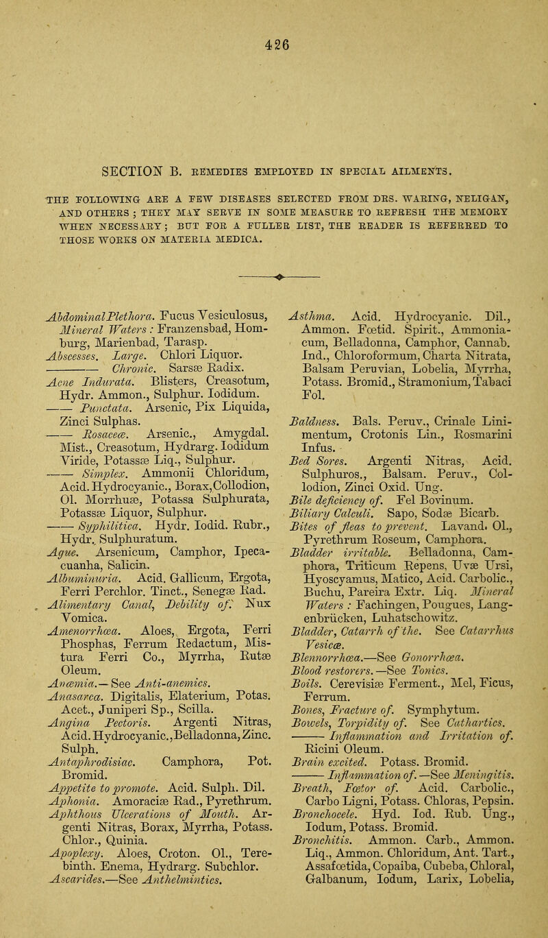 SECTION B. EEMEDIES EMPLOYED IN SPECIAL AILMENTS. THE EOLLOWING ARE A PEW DISEASES SELECTED PEOM DES. WAEIlSra, NELIGAN, AND OTHEES ; THEY MAY SEEVE IN SOME MEASTJEE TO REPEESH THE MEMOEY WHEN NECESSAEY; BUT POE A PULLER LIST, THE EEADEE IS EEPEEEED TO THOSE WOEKS ON MATERIA MEDICA. AbdominalFlethora, Fucus Vesiculosus, Mineral Waters : Franzensbad, Hom- burg, Marienbad, Tarasp. Abscesses. Large. Chlori LiquOT. Chronic. Sarsse Eadix. Acne Indurata. Blisters, Creasotum, Hydr. Ammon., Siilplitu. lodidum. Punctata. Arsenic, Fix Liquida, Zinci Sulphas. ■ Rosacece. Arsenic, Amygdal. Mist., Creasotum, Hydrarg. lodidum Viride, Potassse Liq., Sulphur. ^ , Simplex. Ammonii Chloridum, Acid. Hydrocyanic, Borax,Collodion, 01. Morrhuse, Potassa Sulphurata, Potassse Liquor, Sulphur. Syphilitica. Hydr. lodid. Eubr., Hydr., Sulphuratum. Ague. Arsenicum, Camphor, Ipeca- cuanha, Salicin. Albuminuria. Acid. Oallicum, Ergota, Ferri Perchlor. Tinct., Senegse Kad. Alimentary Canal, Debility of^ Nux Vomica. Amenorrhea. Aloes, Ergota, Ferri Phosphas, Ferrum Eedactum, Mis- tura Ferri Co., Myrrha, Eutse Oleum. Ancemia.— See Anti-anemics. Anasarca. Digitalis, Elaterium, Potas. Acet., Juniperi Sp., Scilla. Angina Pectoris. Argenti Nitras, Acid. Hydrocyanic,Belladonna, Zinc Sulph.  Antaphrodisiac. Camphora, Pot. Bromid. Appetite to promote. Acid. Sulph. Dil. Aphonia. Amoracise Ead., Pyrethrum. Aphthous Ulcerations of Mouth. Ar- genti Nitras, Borax, Myrrha, Potass. Chlor., Quinia. Apoplexy. Aloes, Croton. 01., Tere- binth, Enema, Hydrarg. Subchlor. Ascarides.—See Anthelmintics. Asthma. Acid. Hydrocyanic. Dil., Ammon. Foetid. Spirit., Ammonia- cum, Belladonna, Camphor, Cannab. Ind., Chloroformum, Charta Nitrata, Balsam Peruvian, Lobelia, Myrrha, Potass. Bromid., Stramonium, Tabaci Fol. Baldness. Bals. Peruv., Crinale Lini- mentum, Crotonis Lin., Eosmarini Infus. Bed Sores. Argenti Nitras, Acid. Sulphuros., Balsam. Peruv., Col- lodion, Zinci Oxid. Ung. Bile deficiency of. Fel Bovinum. Biliary Calculi. Sapo, Sodas Bicarb. Bites of fleas to prevent. Lavand. 01., Pyrethrum Eoseum, Camphora. Bladder irritable. Belladonna, Cam-^ phora, Triticum Eepens, Uvse Ursi, Hyoscyamus, Matico, Acid. Carbolic, Buchu, Pareira Extr. Liq. Mineral Waters : Fachingen, Pougues, Lang- enbriicken, Luhatschowitz. Bladder, Catarrh of the. See Catarrhus Vesicce. Blennorrhcea.—See Gonorrhoea. Blood restorers. —See Tonics. Boils. Cerevisise Ferment., Mel, Ficus, Ferrum. Bones, Fracture of Symphytum. Bowels, Torpidity of See Cathartics, Inflammation and Irritation of. Eicini Oleum. Brain excited. Potass. Bromid. Inflammation of. —See Meningitis. Breath, Fc&tor of. Acid. Carbolic, Carbo Ligni, Potass. Chloras, Pepsin. Bronchocele. Hyd. lod. Eub. Ung., lodum. Potass. Bromid. Bronchitis. Ammon. Carb., Ammon. Liq., Ammon. Chloridum, Ant. Tart., Assafoetida, Copaiba, Cubeba, Chloral, Galbanum, lodum, Larix, Lobelia,