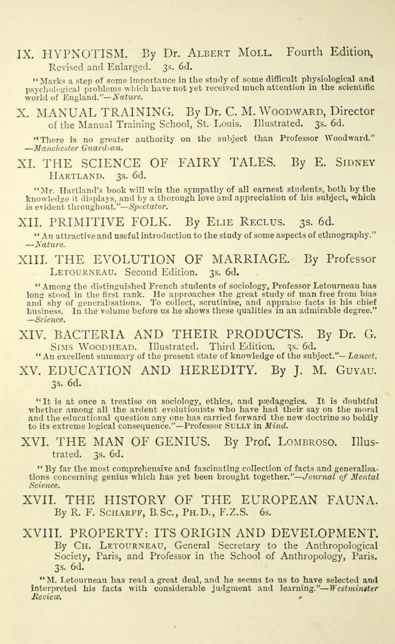 IX. HYPNOTISM. By Dr. Albert Moll. Fourth Edition, Revised and Enlarged. 3s. 6d. Marks a step of some importance in the study of some difficult physiological and psychological problems which have not yet received much attention in the scientific world of England.—Nature. X. MANUAL TRAINING. By Dr. C. M. Woodward, Director of the Manual Training School, St. Louis. Illustrated. 3s. 6d. There is no greater authority on the subject than Professor Woodward. —Manchester Guardian. XL THE SCIENCE OF FAIRY TALES. By E. Sidney Hartland. 3s. 6d. Mr. Hartland's book will win the sympathy of all earnest students, both by the knowledge it displays, and by a thorough love and appreciation of his subject, which is evident throughout.—Spectator. XII. PRIMITIVE FOLK. By Elie Reclus. 3s. 6d.  An attractive and useful introduction to the study of some aspects of ethnography. —Nature. XIII. THE EVOLUTION OF MARRIAGE. By Professor Letourneau. Second Edition. 3s. 6d. Among the distinguished French students of sociology, Professor Letourneau has long stood in the first rank. He approaches the great study of man free from bias and shy of generalisations. To collect, scrutinise, and appraise facts is his chief business. In the volume before us he shows these qualities in an admirable degree. —Science. XIV. BACTERIA AND THEIR PRODUCTS. By Dr. G. Sims Woodhead. Illustrated. Third Edition. 3s. 6d. An excellent summary of the present state of knowledge of the subject.— Lancet. XV. EDUCATION AND HEREDITY. By J. M. Guyau. 3s. 6d. It is at once a treatise on sociology, ethics, and psedagogics. It is doubtful whether among all the ardent evolutionists who have had their say on the moral and the educational question any one has carried forward the new doctrine so boldly to its extreme logical consequence.—Professor Sully in Mind. XVI. THE MAN OF GENIUS. By Prof. Lombroso. Illus- trated. 3s. 6d.  By far the most comprehensive and fascinating collection of facts and generalisa- tions concerning genius which has yet been brought together.—Journal of Mental Science. XVII. THE HISTORY OF THE EUROPEAN FAUNA. By R. F. Scharff, B.Sc, Ph.D., F.Z.S. 6s. XVIII. PROPERTY: ITS ORIGIN AND DEVELOPMENT. By Ch. Letourneau, General Secretary to the Anthropological Society, Paris, and Professor in the School of Anthropology, Paris. 3s. 6d. M. Letourneau has read a great deal, and he seems to us to have selected and interpreted his facts with considerable judgment and learning.— Westminster Re tie w.