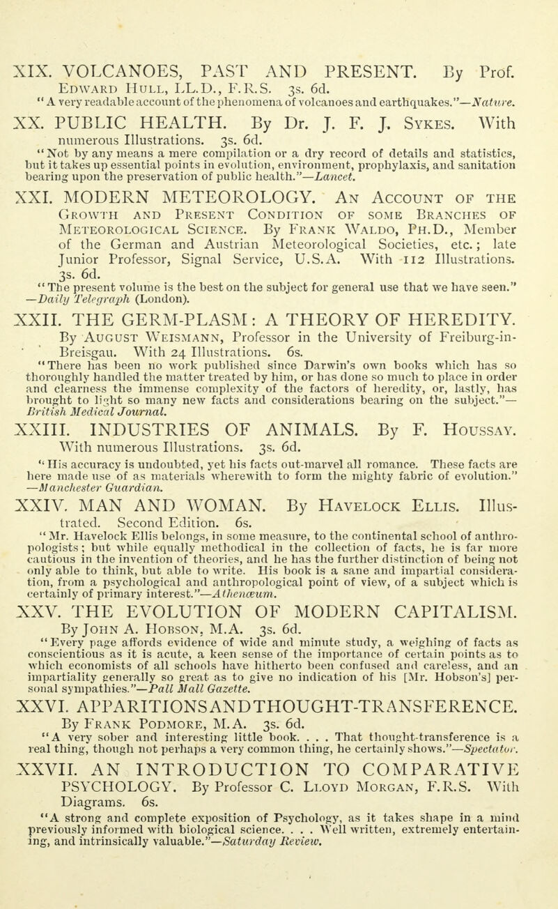 XIX. VOLCANOES, PAST AND PRESENT. By Prof. Edward Hull, LL.D., F.R.S. 3s. 6d.  A very readable account of the phenomena of volcanoes and earthquakes.—Nattire. XX. PUBLIC HEALTH. By Dr. J. F. J. Sykes. With numerous Illustrations. 3s. 6d. Not by any means a mei'e compilation or a dry record of details and statistics, but it takes up essential points in evolution, environment, prophylaxis, and sanitation bearing upon the preservation of public health.—Lancet. XXI. MODERN METEOROLOGY. An Account of the Growth and Present Condition of some Branches of Meteorological Science. By Frank Waldo, Ph.D., Member of the German and Austrian Meteorological Societies, etc.; late Junior Professor, Signal Service, U.S.A. With 112 Illustrations. 3s. 6d.  The present volume is the best on the subject for general use that we have seen. —Daily Telegraph (London). XXII. THE GERM-PLASM: A THEORY OF HEREDITY. By August Weismann, Professor in the University of Freiburg-in- Breisgau. With 24 Illustrations. 6s. There has been no work published since Darwin's own books which has so thoroughly handled the matter treated by him, or has done so much to place in order and clearness the immense complexity of the factors of heredity, or, lastly, has brought to light so many new facts and considerations bearing on the subject.— British Medical Journal. XXIII. INDUSTRIES OF ANIMALS. By F. Houssay. With numerous Illustrations. 3s. 6d.  His accuracy is undoubted, yet his facts out-marvel all romance. These facts are here made use of as materials wherewith to form the mighty fabric of evolution. —Manchester Guardian. XXIV. MAN AND WOMAN. By Havelock Ellis. Illus- trated. Second Edition. 6s.  Mr. Havelock Ellis belongs, in some measure, to the continental school of anthro- pologists ; but while equally methodical in the collection of facts, he is far more cautious in the invention of theories, and he has the further distinction of being not only able to think, but able to write. His book is a sane and impartial considera- tion, from a psychological and anthropological point of view, of a subject which is certainly of primary interest.—Athenaeum. XXV. THE EVOLUTION OF MODERN CAPITALISM. By John A. Hobson. M.A. 3s. 6d. Every page affords evidence of wide and minute study, a weighing of facts as conscientious as it is acute, a keen sense of the importance of certain points as to which economists of all schools have hitherto been confused and careless, and an impartiality generally so great as to give no indication of his [Mr. Hobson's] per- sonal sympathies.—Pall Mall Gazette. XXVI. APPARITIONSANDTHOUGHT-TRANSFERENCE. By Frank Podmore, M.A. 3s. 6d. A very sober and interesting little book. . . . That thought-transference is a real thing, though not perhaps a very common thing, he certainly shows.—Spectator. XXVII. AN INTRODUCTION TO COMPARATIVE PSYCHOLOGY. By Professor C. Lloyd Morgan, F.R.S. With Diagrams. 6s. A strong and complete exposition of Psychology, as it takes shape in a mind previously informed with biological science. . . . Well written, extremely entertain- ing, and intrinsically valuable.—Saturday Review.