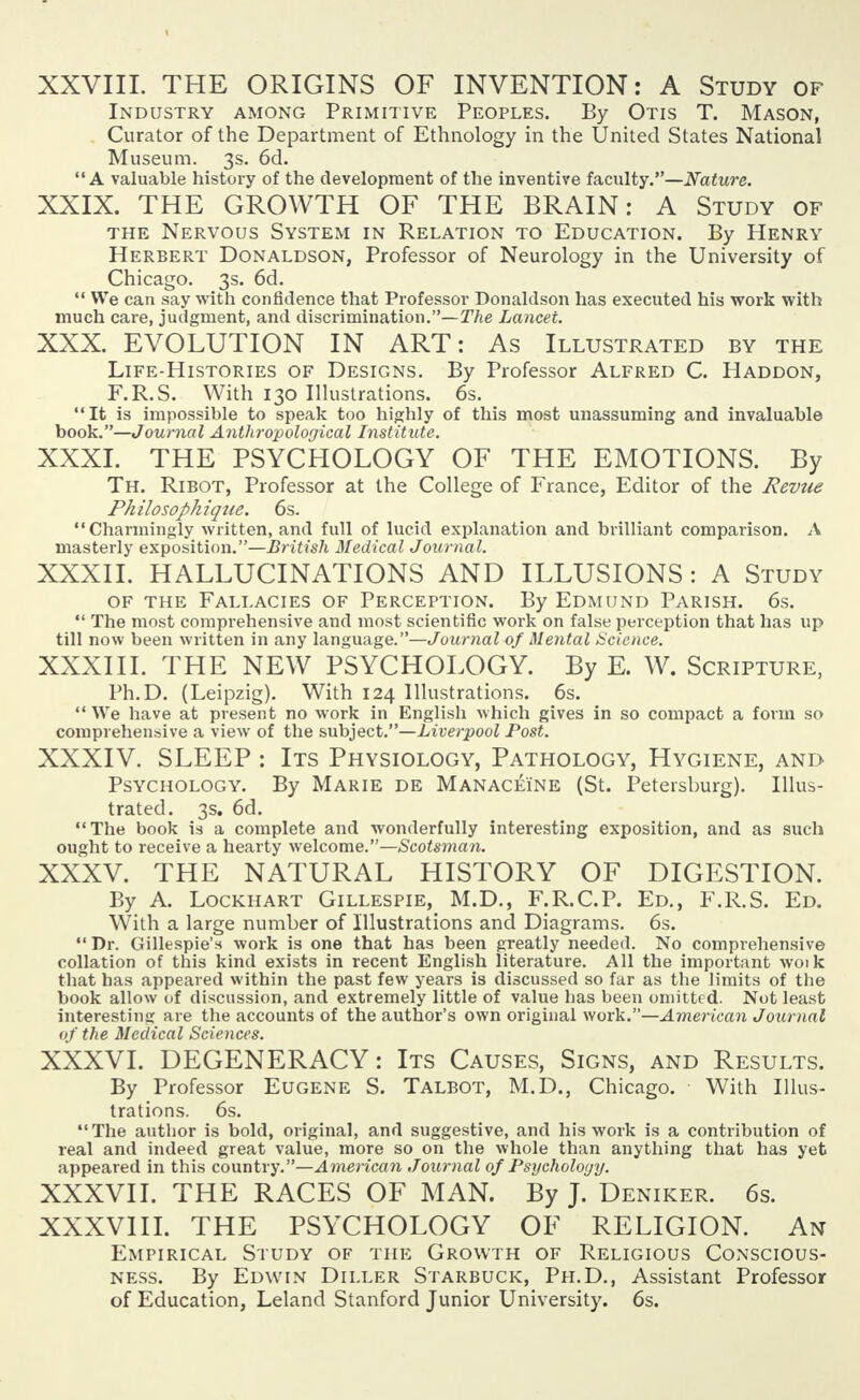 XXVIII. THE ORIGINS OF INVENTION: A Study of Industry among Primitive Peoples. By Otis T. Mason, Curator of the Department of Ethnology in the United States National Museum. 3s. 6d. A valuable history of the development of the inventive faculty.—Nature. XXIX. THE GROWTH OF THE BRAIN: A Study of the Nervous System in Relation to Education. By Henry Herbert Donaldson, Professor of Neurology in the University of Chicago. 3s. 6d.  We can say with confidence that Professor Donaldson has executed his work with much care, judgment, and discrimination.—The Lancet. XXX. EVOLUTION IN ART: As Illustrated by the Life-Histories of Designs. By Professor Alfred C. Haddon, F.R.S. With 130 Illustrations. 6s. It is impossible to speak too highly of this most unassuming and invaluable book.—Journal Anthropological Institute. XXXI. THE PSYCHOLOGY OF THE EMOTIONS. By Th. Ribot, Professor at the College of France, Editor of the Revue Philosophique. 6s. Charmingly written, and full of lucid explanation and brilliant comparison. A masterly exposition.—British Medical Journal. XXXII. HALLUCINATIONS AND ILLUSIONS : A Study of the Fallacies of Perception. By Edmund Parish. 6s.  The most comprehensive and most scientific work on false perception that has up till now been written in any language.—Journal of Mental Science. XXXIII. THE NEW PSYCHOLOGY. By E. W. Scripture, Ph.D. (Leipzig). With 124 Illustrations. 6s.  We have at present no work in English which gives in so compact a form so comprehensive a view of the subject.—Liverpool Post. XXXIV. SLEEP : Its Physiology, Pathology, Hygiene, and Psychology. By Marie de Manacei'ne (St. Petersburg). Illus- trated. 3s. 6d. The book is a complete and wonderfully interesting exposition, and as such ought to receive a hearty welcome.—Scotsman. XXXV. THE NATURAL HISTORY OF DIGESTION. By A. Lockhart Gillespie, M.D., F.R.C.P. Ed., F.R.S. Ed. With a large number of Illustrations and Diagrams. 6s. Dr. Gillespie's work is one that has been greatly needed. No comprehensive collation of this kind exists in recent English literature. All the important woik that has appeared within the past few years is discussed so far as the limits of the book allow of discussion, and extremely little of value has been omitted. Not least interesting are the accounts of the author's own original work.—American Journal of the Medical Sciences. XXXVI. DEGENERACY: Its Causes, Signs, and Results. By Professor Eugene S. Talbot, M.D., Chicago. With Illus- trations. 6s. The author is bold, original, and suggestive, and his work is a contribution of real and indeed great value, more so on the whole than anything that has yet appeared in this country.—American Journal of Psychology. XXXVII. THE RACES OF MAN. By J. Deniker. 6s. XXXVIII. THE PSYCHOLOGY OF RELIGION. An Empirical Study of the Growth of Religious Conscious- ness. By Edwin Diller Starbuck, Ph.D., Assistant Professor of Education, Leland Stanford Junior University. 6s.