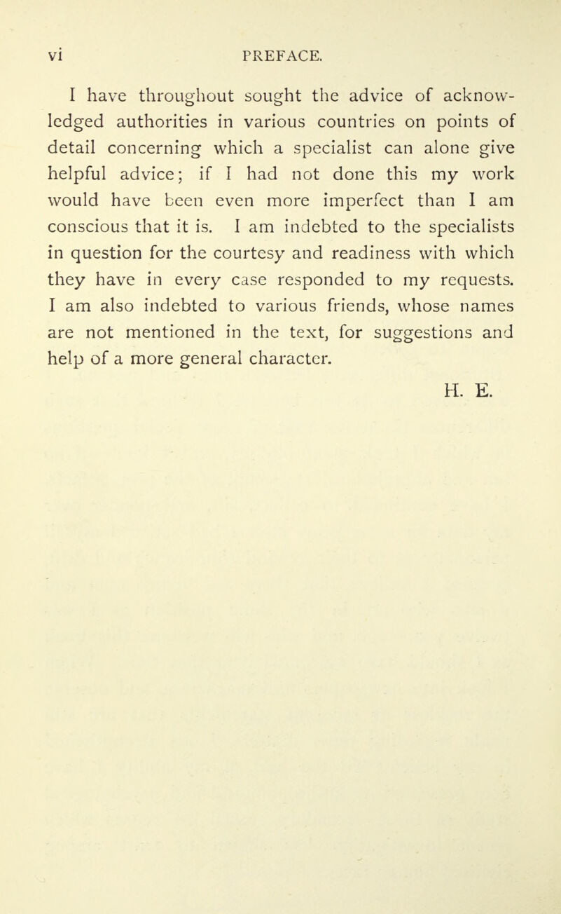 I have throughout sought the advice of acknow- ledged authorities in various countries on points of detail concerning which a specialist can alone give helpful advice; if I had not done this my work would have been even more imperfect than I am conscious that it is. I am indebted to the specialists in question for the courtesy and readiness with which they have in every case responded to my requests. I am also indebted to various friends, whose names are not mentioned in the text, for suggestions and help of a more general character. H. E.