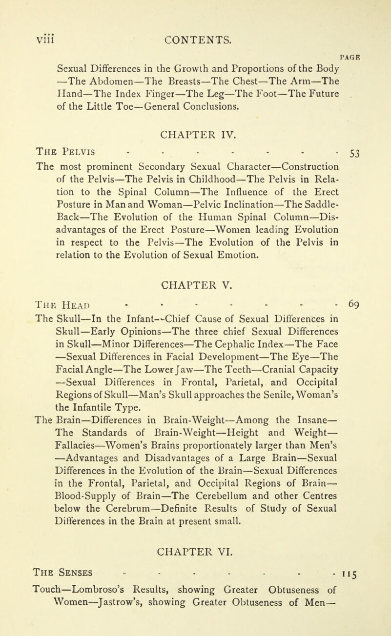 PAGE Sexual Differences in the Growth and Proportions of the Body —The Abdomen—The Breasts—The Chest—The Arm—The Hand—The Index Finger—The Leg—The Foot—The Future of the Little Toe—General Conclusions. CHAPTER IV. The Pelvis - - - - - - - 53 The most prominent Secondary Sexual Character—Construction of the Pelvis—The Pelvis in Childhood—The Pelvis in Rela- tion to the Spinal Column—The Influence of the Erect Posture in Man and Woman—Pelvic Inclination—The Saddle- Back—The Evolution of the Human Spinal Column—Dis- advantages of the Erect Posture—Women leading Evolution in respect to the Pelvis—The Evolution of the Pelvis in relation to the Evolution of Sexual Emotion. CHAPTER V. The Head • • - - - - 69 The Skull—In the Infant—Chief Cause of Sexual Differences in Skull—Early Opinions—The three chief Sexual Differences in Skull—Minor Differences—The Cephalic Index—The Face —Sexual Differences in Facial Development—The Eye—The Facial Angle—The Lower Jaw—The Teeth—Cranial Capacity —Sexual Differences in Frontal, Parietal, and Occipital Regions of Skull—Man's Skull approaches the Senile, Woman's the Infantile Type. The Brain—Differences in Brain-Weight—Among the Insane— The Standards of Brain-Weight—Height and Weight— Fallacies—Women's Brains proportionately larger than Men's —Advantages and Disadvantages of a Large Brain—Sexual Differences in the Evolution of the Brain—Sexual Differences in the Frontal, Parietal, and Occipital Regions of Brain— Blood-Supply of Brain—The Cerebellum and other Centres below the Cerebrum—Definite Results of Study of Sexual Differences in the Brain at present small. CHAPTER VI. The Senses - - - - - - - 115 Touch—Lombroso's Results, showing Greater Obtuseness of Women—Jastrow's, showing Greater Obtuseness of Men—