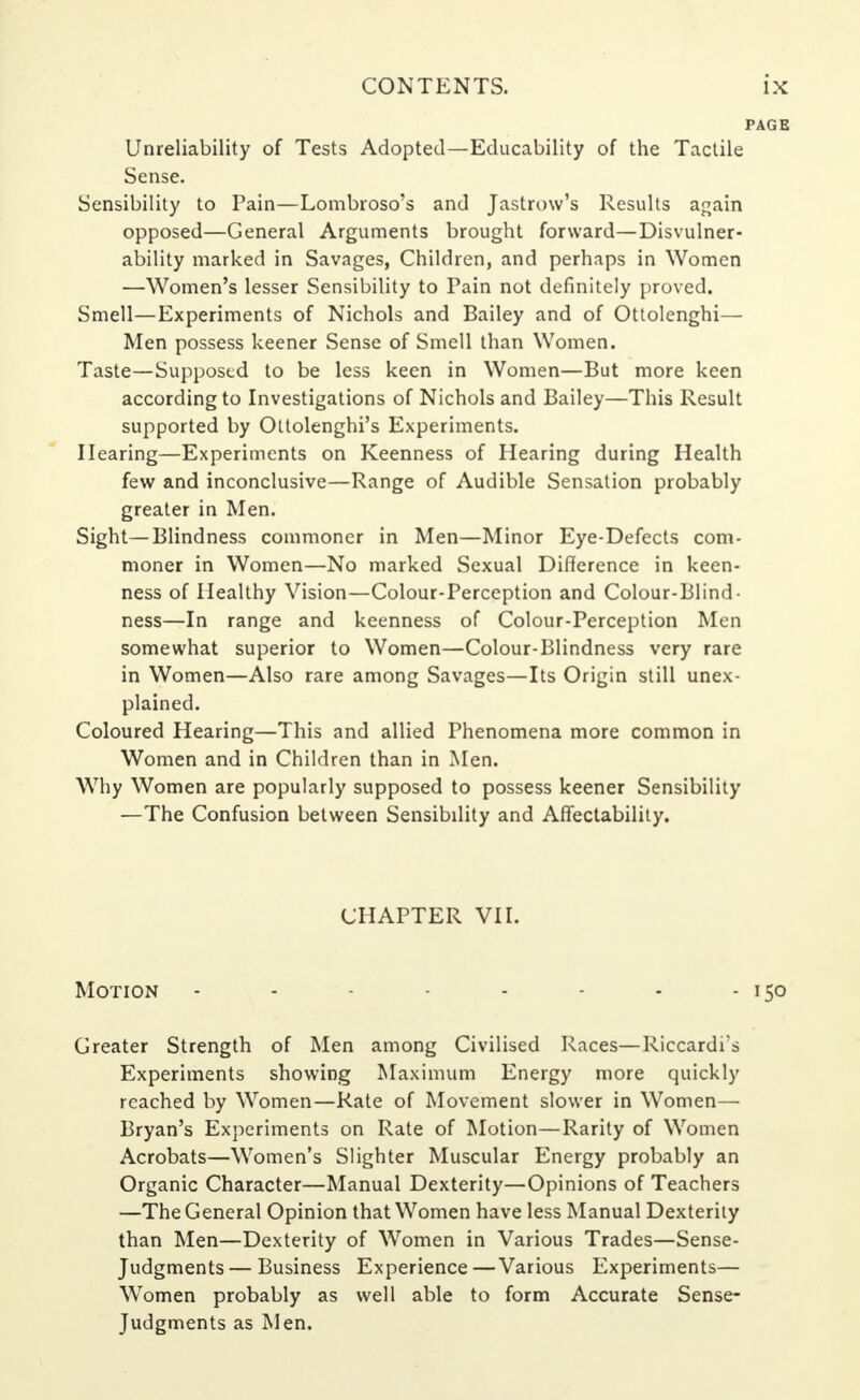 Unreliability of Tests Adopted—Educability of the Tactile Sense. Sensibility to Pain—Lombroso's and Jastrow's Results again opposed—General Arguments brought forward—Disvulner- ability marked in Savages, Children, and perhaps in Women —Women's lesser Sensibility to Pain not definitely proved. Smell—Experiments of Nichols and Bailey and of Ottolenghi— Men possess keener Sense of Smell than Women. Taste—Supposed to be less keen in Women—But more keen according to Investigations of Nichols and Bailey—This Result supported by Ottolenghi's Experiments. Hearing—Experiments on Keenness of Hearing during Health few and inconclusive—Range of Audible Sensation probably greater in Men. Sight—Blindness commoner in Men—Minor Eye-Defects com- moner in Women—No marked Sexual Difference in keen- ness of Healthy Vision—Colour-Perception and Colour-Blind• ness—In range and keenness of Colour-Perception Men somewhat superior to Women—Colour-Blindness very rare in Women—Also rare among Savages—Its Origin still unex- plained. Coloured Hearing—This and allied Phenomena more common in Women and in Children than in Men. Why Women are popularly supposed to possess keener Sensibility —The Confusion between Sensibdity and Affectability. CHAPTER VII. Motion - - - - - - - - 150 Greater Strength of Men among Civilised Races—Riccardi's Experiments showing Maximum Energy more quickly reached by Women—Rate of Movement slower in Women— Bryan's Experiments on Rate of Motion—Rarity of Women Acrobats—Women's Slighter Muscular Energy probably an Organic Character—Manual Dexterity—Opinions of Teachers —The General Opinion that Women have less Manual Dexterity than Men—Dexterity of Women in Various Trades—Sense- Judgments— Business Experience—Various Experiments— Women probably as well able to form Accurate Sense- Judgments as Men.