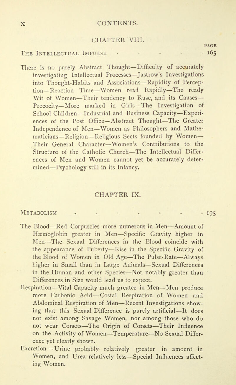 CHAPTER VIII. PAGE The Intellectual Impulse - - - - - 165 There is no purely Abstract Thought—Difficulty of accurately investigating Intellectual Processes—Jastrow's Investigations into Thought-Habits and Associations—Rapidity of Percep- tion—Reaction Time—Women read Rapidly—The ready Wit of Women—Their tendency to Ruse, and its Causes— Precocity—More marked in Girls—The Investigation of School Children—Industrial and Business Capacity—Experi- ences of the Post Office—Abstract Thought—The Greater Independence of Men—Women as Philosophers and Mathe- maticians—Religion—Religious Sects founded by Women— Their General Character—Women's Contributions to the Structure of the Catholic Church—The Intellectual Differ- ences of Men and Women cannot yet be accurately deter- mined—Psychology still in its Infancy. CHAPTER IX. Metabolism - - - - - - - 195 The Blood—Red Corpuscles more numerous in Men—Amount of Haemoglobin greater in Men—Specific Gravity higher in Men—The Sexual Differences in the Blood coincide with the appearance of Puberty—Rise in the Specific Gravity of the Blood of Women in Old Age—The Pulse-Rate—Always higher in Small than in Large Animals—Sexual Differences in the Human and other Species—Not notably greater than Differences in Size would lead us to expect. Respiration—Vital Capacity much greater in Men—Men produce more Carbonic Acid—Costal Respiration of Women and Abdominal Respiration of Men—Recent Investigations show- ing that this Sexual Difference is purely artificial—It does not exist among Savage Women, nor among those who do not wear Corsets—The Origin of Corsets—Their Influence on the Activity of Women—Temperature—No Sexual Differ- ence yet clearly shown. Excretion—Urine probably relatively greater in amount in Women, and Urea relatively less—Special Influences affect- ing Women.