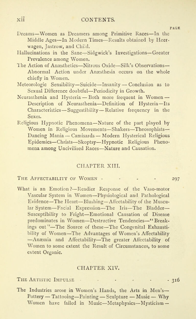 Dreams—Women as Dreamers among Primitive Races—In the Middle Ages—In Modern Times—Results obtained by Ileer- wagen, Jastrow, and Child. Hallucinations in the Sane—Sidgwick's Investigations—Greater Prevalence among Women. The Action of Anaesthetics—Nitrous Oxide—Silk's Observations— Abnormal Action under Anaesthesia occurs on the whole chiefly in Women. Meteorologic Sensibility—Suicide—Insanity — Conclusion as to Sexual Difference doubtful—Periodicity in Growth. Neurasthenia and Hysteria — Both more frequent in Women — Description of Neurasthenia—Definition of Hysteria—Its Characteristics — Suggestibility — Relative frequency in the Sexes. Religious Hypnotic Phenomena—Nature of the part played by Women in Religious Movements—Shakers—Theosophists— Dancing Mania — Camisards — Modern Hysterical Religious Epidemics—Christs—Skoptsy—Hypnotic Religious Pheno- mena among Uncivilised Races—Nature and Causation. CHAPTER XIII. The Affectability of Women - 297 What is an Emotion ?—Readier Response of the Vaso-motor Vascular System in Women—Physiological and Pathological Evidence—The Heart—Blushing—Affectability of the Muscu- lar System—Facial Expression—The Iris—The Bladder— Susceptibility to Fright—Emotional Causation of Disease predominates in Women—Destructive Tendencies—Break- ings out —The Source of these—The Congenital Exhausti- bility of Women—The Advantages of Women's Affectability —Anaemia and Affectability—The greater Affectability of Women to some extent the Result of Circumstances, to some extent Organic. CHAPTER XIV. The Artistic Impulse - - - - 316 The Industries arose in Women's Hands, the Arts in Men's— Pottery — Tattooing—Painting — Sculpture — Music — Why Women have failed in Music—Metaphysics—Mysticism —