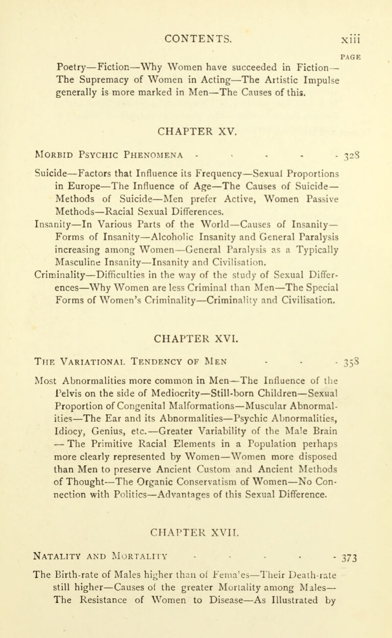 Poetry—Fiction—Why Women have succeeded in Fiction— The Supremacy of Women in Acting—The Artistic Impulse generally is more marked in Men—The Causes of this. CHAPTER XV. Morbid Psychic Phenomena ..... 328 Suicide—Factors that Influence its Frequency—Sexual Proportions in Europe—The Influence of Age—The Causes of Suicide — Methods of Suicide—Men prefer Active, Women Passive Methods—Racial Sexual Differences. Insanity—In Various Parts of the World—Causes of Insanity- Forms of Insanity—Alcoholic Insanity and General Paralysis increasing among Women—General Paralysis as a Typically Masculine Insanity—Insanity and Civilisation. Criminality—Difficulties in the way of the study of Sexual Differ- ences—Why Women are less Criminal than Men—The Special Forms of Women's Criminality—Criminality and Civilisation. CHAPTER XVI. The Variational Tendency of Men - - 358 Most Abnormalities more common in Men—The Influence of the Pelvis on the side of Mediocrity—Still-horn Children—Sexual Proportion of Congenital Malformations—Muscular Abnormal- ities—The Ear and its Abnormalities—Psychic Abnormalities, Idiocy, Genius, etc.—Greater Variability of the Male Brain — The Primitive Racial Elements in a Population perhaps more clearly represented by Women—Women more disposed than Men to preserve Ancient Custom and Ancient Methods of Thought—The Organic Conservatism of Women—No Con- nection with Politics—Advantages of this Sexual Difference. CHAPTER XVII. Natality and Mortality • - 373 The Birth-rate of Males higher than of Fema'es—Their Death-rate still higher—Causes of the greater Mortality among Males— The Resistance of Women to Disease—As Illustrated by