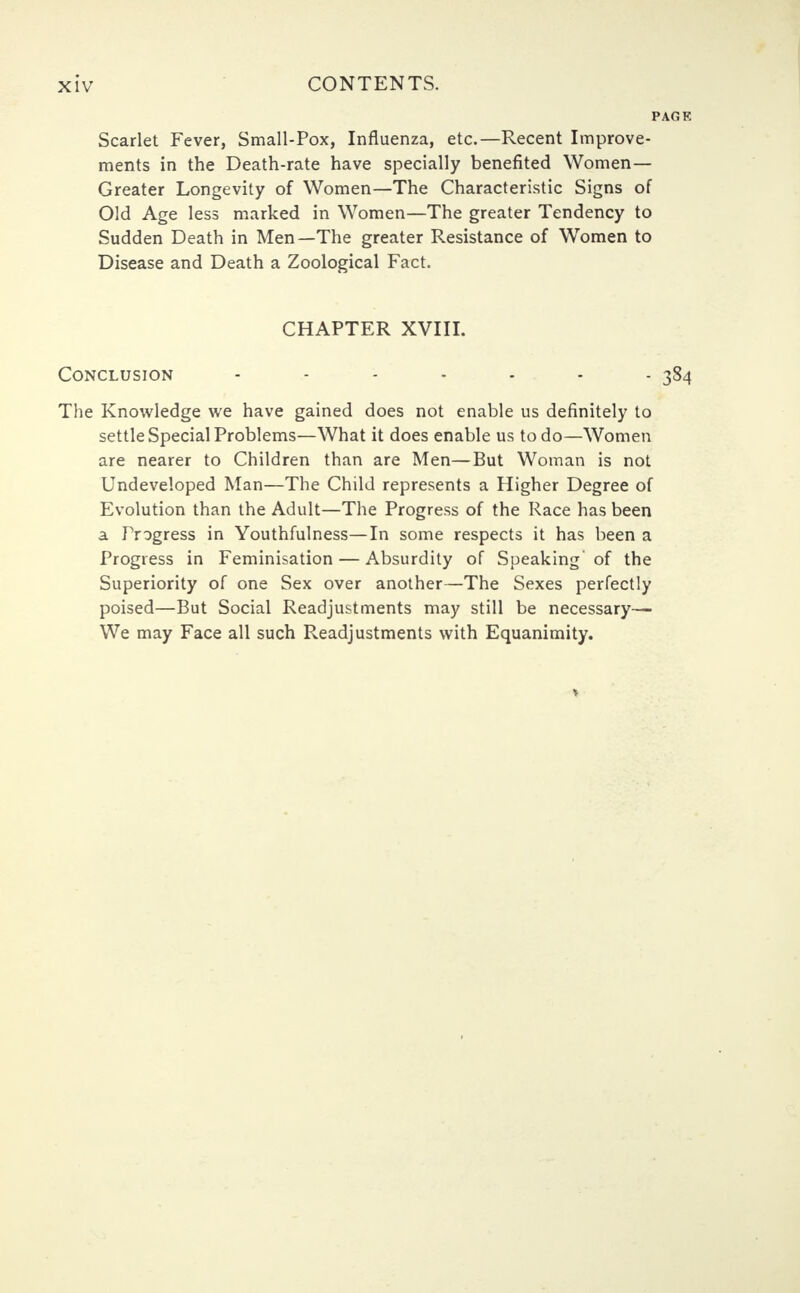 Scarlet Fever, Small-Pox, Influenza, etc.—Recent Improve- ments in the Death-rate have specially benefited Women- Greater Longevity of Women—The Characteristic Signs of Old Age less marked in Women—The greater Tendency to Sudden Death in Men—The greater Resistance of Women to Disease and Death a Zoological Fact. CHAPTER XVIII. Conclusion - - - - - - - 384 The Knowledge we have gained does not enable us definitely to settle Special Problems—What it does enable us to do—Women are nearer to Children than are Men—But Woman is not Undeveloped Man—The Child represents a Higher Degree of Evolution than the Adult—The Progress of the Race has been a Frogress in Youthfulness—In some respects it has been a Progress in Feminisation — Absurdity of Speaking' of the Superiority of one Sex over another—The Sexes perfectly poised—But Social Readjustments may still be necessary— We may Face all such Readjustments with Equanimity.